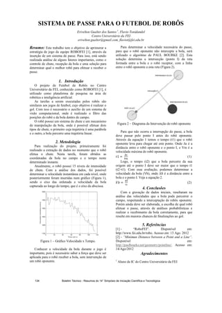 SISTEMA DE PASSE PARA O FUTEBOL DE ROBÔS
Erivelton Gualter dos Santos 1
, Flavio Tonidandel
Centro Universitário da FEI
erivelton.gualter@gmail.com, flaviot@fei.edu.br
Resumo: Este trabalho tem o objetivo de aprimorar a
estratégia de jogo da equipe ROBOFEI [1], através da
inserção de um sistema de passe. Para isso, está sendo
realizada análise de alguns fatores importantes, como o
controle de chute, recepção da bola e uma seleção para
determinar qual o melhor robô para efetuar e receber o
passe.
1. Introdução
O projeto de Futebol de Robôs no Centro
Universitário da FEI, conhecido como ROBOFEI [1], é
utilizado como plataforma de pesquisa na área de
robótica e inteligência artificial.
As tarefas a serem executadas pelos robôs são
similares aos jogos de futebol, cujo objetivo é realizar o
gol. Com isso é necessário o auxílio de um sistema de
visão computacional, onde é realizado o filtro das
posições do robô e da bola dentro de campo.
O robô possui um sistema de chute e um mecanismo
de manipulação da bola, onde é possível efetuar dois
tipos de chute, o primeiro cuja trajetória é uma parábola
e o outro, a bola percorre uma trajetória linear.
2. Metodologia
Para realização do projeto, primeiramente foi
realizado a extração de dados no momento que o robô
efetua o chute. Nesta tarefa, foram obtidos as
coordenadas da bola no campo e o tempo neste
determinado instante.
Atualmente, o robô possui 15 níveis de intensidade
de chute. Com a análise dos dados, foi possível
determinar a velocidade instantânea em cada nível, onde
posteriormente foram inseridas num gráfico (Figura 1),
sendo o eixo das ordenada a velocidade da bola
capturada ao longo do tempo, que é o eixo da abscissa.
Figura 1 – Gráfico Velocidade x Tempo.
Conhecer a velocidade da bola durante o jogo é
importante, pois é necessário saber a força que deve ser
aplicada para o robô receber a bola, sem intervenção de
um robô oponente.
Para determinar a velocidade necessária do passe,
para que o robô oponente não intercepte a bola, será
utilizado o algoritmo de PAUL BOURKE [2]. Esta
solução determina a intersecção (ponto I) da reta
formada entre a bola e o robô receptor, com a linha
entre o robô oponente a esta reta (Figura 2).
Figura 2 – Diagrama da Intervenção do robô oponente
Para que não ocorra a interrupção do passe, a bola
deve passar pelo ponto I antes do robô oponente.
Através da equação 1 temos o tempo (t1) que o robô
oponente leva para chegar até este ponto. Onde s é a
distância entre o robô oponente e o ponto I, e Vm é a
velocidade máxima do robô oponente.
(1)
Logo, o tempo (t2) que a bola percorre da sua
origem até o ponto I deve ser maior que o tempo t1
(t2t1). Com essa avaliação, podemos determinar a
velocidade da bola (Vb), onde S é a distância entre a
bola e o ponto I. Veja a equação 2.
(2)
4. Conclusões
Com a gravação de dados iniciais, resultaram na
análise das velocidades que a bola pode percorrer o
campo, respeitando a interceptação de robôs oponente.
Porém ainda deve ser elaborada, a escolha de qual robô
efetuar o passe, através de análises probabilísticas e
realizar o recebimento da bola corretamente, para que
resulte em maiores chances de finalizações ao gol.
5. Referências
[1] - “RoboFEI”. Disponível em:
http://www.fei.edu.br/robo. Acesso em: 13 Ago. 2012
[2] - “Minimun Distance between a Point and a Line”.
Disponível em:
http://paulbourke.net/geometry/pointline/. Acesso em:
14/Ago/2012
Agradecimentos
1
Aluno de IC do Centro Universitário da FEI
Boletim Técnico - Resumos do 14° Simpósio de Iniciação Científica e Tecnológica134
 