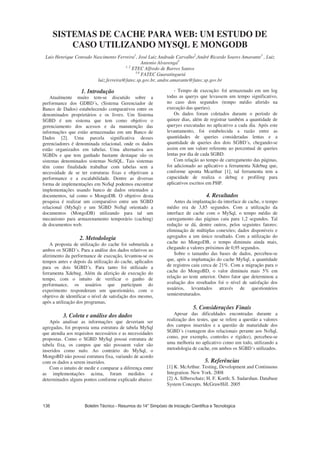 SISTEMAS DE CACHE PARA WEB: UM ESTUDO DE
CASO UTILIZANDO MYSQL E MONGODB
Luis Henrique Conrado Nascimento Ferreira1
, José Luiz Andrade Carvalho2
,André Ricardo Soares Amarante3
, Luiz
Antonio Alvarenga4
1, 2
ETEC Alfredo de Barros Santos
3,4
FATEC Guaratinguetá
luiz.ferreira@fatec.sp.gov.br, andre.amarante@fatec.sp.gov.br
1. Introdução
Atualmente muito tem-se discutido sobre a
performance dos GDBD´s, (Sistema Gerenciador de
Banco de Dados) estabelecendo comparativos entre os
denominados proprietários e os livres. Um Sistema
SGBD é um sistema que tem como objetivo o
gerenciamento dos acessos e da manutenção das
informações que estão armazenadas em um Banco de
Dados [2]. Uma parcela significativa desses
gerenciadores é denominada relacional, onde os dados
estão organizados em tabelas. Uma alternativa aos
SGBDs e que tem ganhado bastante destaque são os
sistemas denominados sistemas NoSQL. Tais sistemas
têm como finalidade trabalhar com tabelas sem a
necessidade de se ter estruturas fixas e objetivam a
performance e a escalabilidade. Dentre as diversas
forma de implementações em NoSql podemos encontrar
implementações usando banco de dados orientados a
documentos, tal como o MongoDB. O objetivo desta
pesquisa é realizar um comparativo entre um SGBD
relacional (MySql) e um SGBD NoSql orientado a
documentos (MongoDB) utilizando para tal um
mecanismo para armazenamento temporário (caching)
de documentos web.
2. Metodologia
A proposta de utilização do cache foi submetida a
ambos os SGBD´s. Para a análise dos dados relativos ao
aferimento da performance de execução, levantou-se os
tempos antes e depois da utilização do cache, aplicados
para os dois SGBD´s. Para tanto foi utilizado a
ferramenta Xdebug. Além da aferição de execução do
tempo, com o intuito de verificar o ganho de
performance, os usuários que participam do
experimento responderam um questionário, com o
objetivo de identificar o nível de satisfação dos mesmo,
após a utilização dos programas,
3. Coleta e análise dos dados
Após analisar as informações que deveriam ser
agregadas, foi proposta uma estrutura de tabela MySql
que atendia aos requisitos necessários e as necessidades
propostas. Como o SGBD MySql possui estrutura de
tabela fixa, os campos que não possuem valor são
inseridos como nulo. Ao contrário do MySql, o
MongoBD não possui estrutura fixa, variando de acordo
com os dados a serem inseridos.
Com o intuito de medir e comparar a diferença entre
as implementações acima, foram medidos e
determinados alguns pontos conforme explicado abaixo:
- Tempo de execução: foi armazenado em um log
todas as querys que levassem um tempo significativo,
no caso dois segundos (tempo médio aferido na
execução das queries).
Os dados foram coletados durante o período de
quinze dias, além de registrar também a quantidade de
queryes executadas no aplicativo a cada dia. Após este
levantamento, foi estabelecida a razão entre as
quantidades de queries consideradas lentas e a
quantidade de queries dos dois SGBD´s, chegando-se
assim em um valore referente ao percentual de queries
lentas por dia de cada SGBD.
Com relação ao tempo de carregamento das páginas,
foi adicionado ao aplicativo a ferramenta Xdebug que,
conforme aponta Mcarthur [1], tal ferramenta tem a
capacidade de realiza o debug e profiling para
aplicativos escritos em PHP.
4. Resultados
Antes da implantação da interface de cache, o tempo
médio era de 3,85 segundos. Com a utilização da
interface de cache com o MySql, o tempo médio de
carregamento das páginas caiu para 1,2 segundos. Tal
redução se dá, dentre outros, pelos seguintes fatores:
eliminação de múltiplas conexões; dados disponíveis e
agregados a um único resultado. Com a utilização do
cache no MongoDB, o tempo diminuiu ainda mais,
chegando a valores próximos de 0,95 segundos.
Sobre o tamanho das bases de dados, percebeu-se
que, após a implantação do cache MySql, a quantidade
de registros caiu cerca de 21%. Com a migração para o
cache do MongoBD, o valor diminuiu mais 5% em
relação ao teste anterior. Outro fator que determinou a
avaliação dos resultados foi o nível de satisfação dos
usuários, levantados através de questionários
semiestruturados.
5. Considerações Finais
Apesar das dificuldades encontradas durante a
realização dos testes, que se refere a questão a valores
dos campos inseridos e a questão de maturidade dos
SGBD´s (vantagem dos relacionais perante aos NoSql,
como, por exemplo, controles e rigidez), percebeu-se
uma melhoria no aplicativo como um todo, utilizando a
metodologia de cache, em ambos os SGBD´s utilizados.
5. Referências
[1] K. McArthur. Testing, Development and Continuous
Integration. New York. 2008
[2] A. Silberschatz; H. F. Korth; S. Sudarshan. Database
System Concepts. McGrawHill. 2005
 