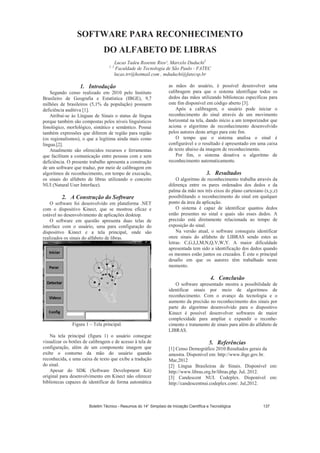 SOFTWARE PARA RECONHECIMENTO
DO ALFABETO DE LIBRAS
Lucas Tadeu Rosente Rios¹, Marcelo Duduchi2
1, 2
Faculdade de Tecnologia de São Paulo - FATEC
lucas.trr@hotmail.com , mduduchi@fatecsp.br
1. Introdução
Segundo censo realizado em 2010 pelo Instituto
Brasileiro de Geografia e Estatística (IBGE), 9,7
milhões de brasileiros (5,1% da população) possuem
deficiência auditiva [1].
Atribui-se às Línguas de Sinais o status de língua
porque também são compostas pelos níveis linguísticos
fonológico, morfológico, sintático e semântico. Possui
também expressões que diferem de região para região
(os regionalismos), o que a legitima ainda mais como
língua.[2].
Atualmente são oferecidos recursos e ferramentas
que facilitam a comunicação entre pessoas com e sem
deficiência. O presente trabalho apresenta a construção
de um software que traduz, por meio de calibragem em
algoritmos de reconhecimento, em tempo de execução,
os sinais do alfabeto de libras utilizando o conceito
NUI (Natural User Interface).
2. A Construção do Software
O software foi desenvolvido em plataforma .NET
com o dispositivo Kinect, que se mostrou eficaz e
estável no desenvolvimento de aplicações desktop.
O software em questão apresenta duas telas de
interface com o usuário, uma para configuração do
dispositivo Kinect e a tela principal, onde são
realizados os sinais do alfabeto de libras.
Figura 1 – Tela principal.
Na tela principal (figura 1) o usuário consegue
visualizar os botões de calibragem e de acesso à tela de
configuração, além de um componente imagem que
exibe o contorno da mão do usuário quando
reconhecida, e uma caixa de texto que exibe a tradução
do sinal.
Apesar do SDK (Software Development Kit)
original para desenvolvimento em Kinect não oferecer
bibliotecas capazes de identificar de forma automática
as mãos do usuário, é possível desenvolver uma
calibragem para que o sistema identifique todos os
dedos das mãos utilizando bibliotecas específicas para
este fim disponível em código aberto [3].
Após a calibragem, o usuário pode iniciar o
reconhecimento do sinal através de um movimento
horizontal na tela, dando início a um temporizador que
aciona o algoritmo de reconhecimento desenvolvido
pelos autores deste artigo para este fim.
O tempo que o sistema analisa o sinal é
configurável e o resultado é apresentado em uma caixa
de texto abaixo da imagem de reconhecimento.
Por fim, o sistema desativa o algoritmo de
reconhecimento automaticamente.
3. Resultados
O algoritmo de reconhecimento trabalha através da
diferença entre os pares ordenados dos dedos e da
palma da mão nos três eixos do plano cartesiano (x,y,z)
possibilitando o reconhecimento do sinal em qualquer
ponto da área da aplicação.
O sistema é capaz de identificar quantos dedos
estão presentes no sinal e quais são esses dedos. A
precisão está diretamente relacionada ao tempo de
exposição do sinal.
Na versão atual, o software conseguiu identificar
onze sinais do alfabeto de LIBRAS sendo estes as
letras: C,G,I,J,M,N,Q,V,W,Y. A maior dificuldade
apresentada tem sido a identificação dos dedos quando
os mesmos estão juntos ou cruzados. É este o principal
desafio em que os autores têm trabalhado neste
momento.
4. Conclusão
O software apresentado mostra a possibilidade de
identificar sinais por meio de algoritmos de
reconhecimento. Com o avanço da tecnologia e o
aumento da precisão no reconhecimento dos sinais por
parte do algoritmo desenvolvido para o dispositivo
Kinect é possível desenvolver softwares de maior
complexidade para ampliar e expandir o reconhe-
cimento e tratamento de sinais para além do alfabeto de
LIBRAS.
5. Referências
[1] Censo Demográfico 2010:Resultados gerais da
amostra. Disponível em: http://www.ibge.gov.br.
Mar,2012
[2] Língua Brasileiras de Sinais. Disponível em:
http://www.libras.org.br/libras.php. Jul, 2012.
[3] Candescent NUI. Codeplex. Disponível em:
http://candescentnui.codeplex.com/. Jul,2012.
Boletim Técnico - Resumos do 14° Simpósio de Iniciação Científica e Tecnológica 137
 
