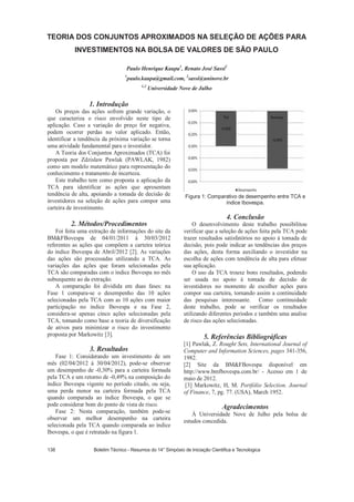 1. Introdução
Os preços das ações sofrem grande variação, o
que caracteriza o risco envolvido neste tipo de
aplicação. Caso a variação do preço for negativa,
podem ocorrer perdas no valor aplicado. Então,
identificar a tendência da próxima variação se torna
uma atividade fundamental para o investidor.
A Teoria dos Conjuntos Aproximados (TCA) foi
proposta por Zdzislaw Pawlak (PAWLAK, 1982)
como um modelo matemático para representação do
conhecimento e tratamento de incerteza.
Este trabalho tem como proposta a aplicação da
TCA para identificar as ações que apresentam
tendência de alta, apoiando a tomada de decisão de
investidores na seleção de ações para compor uma
carteira de investimento.
2. Métodos/Procedimentos
Foi feita uma extração de informações do site da
BMFBovespa de 04/01/2011 à 30/03/2012
referentes as ações que compõem a carteira teórica
do índice Ibovespa de Abril/2012 [2]. As variações
das ações são processadas utilizando a TCA. As
variações das ações que foram selecionadas pela
TCA são comparadas com o índice Ibovespa no mês
subsequente ao da extração.
A comparação foi dividida em duas fases: na
Fase 1 compara-se o desempenho das 10 ações
selecionadas pela TCA com as 10 ações com maior
participação no índice Ibovespa e na Fase 2,
considera-se apenas cinco ações selecionadas pela
TCA, tomando como base a teoria de diversificação
de ativos para minimizar o risco do investimento
proposta por Markowitz [3].
3. Resultados
Fase 1: Considerando um investimento de um
mês (02/04/2012 à 30/04/2012), pode-se observar
um desempenho de -0,30% para a carteira formada
pela TCA e um retorno de -0,49% na composição do
índice Ibovespa vigente no período citado, ou seja,
uma perda menor na carteira formada pela TCA
quando comparada ao índice Ibovespa, o que se
pode considerar bom do ponto de vista de risco.
Fase 2: Nesta comparação, também pode-se
observar um melhor desempenho na carteira
selecionada pela TCA quando comparada ao índice
Ibovespa, o que é retratado na figura 1.
Figura 1: Comparativo de desempenho entre TCA e
índice Ibovespa.
4. Conclusão
O desenvolvimento deste trabalho possibilitou
verificar que a seleção de ações feita pela TCA pode
trazer resultados satisfatórios no apoio à tomada de
decisão, pois pode indicar as tendências dos preços
das ações, desta forma auxiliando o investidor na
escolha de ações com tendência de alta para efetuar
sua aplicação.
O uso da TCA trouxe bons resultados, podendo
ser usada no apoio à tomada de decisão de
investidores no momento de escolher ações para
compor sua carteira, tornando assim a continuidade
das pesquisas interessante. Como continuidade
deste trabalho, pode se verificar os resultados
utilizando diferentes períodos e também uma analise
de risco das ações selecionadas.
5. Referências Bibliográficas
[1] Pawlak, Z. Rought Sets, International Journal of
Computer and Information Sciences, pages 341-356,
1982.
[2] Site da BMFBovespa disponível em
http://www.bmfbovespa.com.br/ - Acesso em 1 de
maio de 2012.
[3] Markowitz, H, M. Portfólio Selection. Journal
of Finance, 7, pg. 77. (USA), March 1952.
Agradecimentos
À Universidade Nove de Julho pela bolsa de
estudos concedida.
Paulo Henrique Kaupa1
, Renato José Sassi2
1
paulo.kaupa@gmail.com, 2
sassi@uninove.br
1,2
Universidade Nove de Julho
 