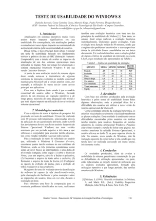 TESTE DE USABILIDADE DO WINDOWS 8
Daniela Azevedo, Geiza Caruline Costa, Marcelo Koga, Paulo Ferreira, Thiago Barcelos
IFSP - Instituto Federal de Educação, Ciência e Tecnologia de São Paulo – Campus Guarulhos
daniela.azevedo@fatec.sp.gov.br, tsbarcelos@gmail.com
1. Introdução
Atualizações em sistemas interativos muitas vezes
podem trazer impactos significativos em sua
usabilidade. Por consequência, tais atualizações podem
eventualmente trazer algum impacto na continuidade da
aceitação do sistema pela sua comunidade de usuários.
Dessa forma, o foco principal deste artigo é realizar
um teste de usabilidade baseado nos fundamentos
teóricos e práticos da área de IHC (Interação Humano-
Computador), com o intuito de avaliar os impactos da
atualização de um dos sistemas operacionais mais
utilizados no mundo. Para este estudo foi selecionado o
sistema operacional Microsoft Windows 8 em sua
versão Consumer Preview.
A partir de uma avaliação inicial do sistema objeto
deste estudo notou-se a inexistência de algumas
estruturas de interação existentes no modelo conceitual
mantido pela Microsoft até a versão anterior como, por
exemplo, a utilização do menu iniciar como acesso
principal aos aplicativos.
Com isso, a hipótese deste estudo é que o modelo
conceitual do usuário sobre o Windows, formado
através de um processo de cognição repetitivo e de
longo prazo, necessita de uma adequação não trivial e
que trará algum impacto na utilização da nova versão do
sistema operacional.
2. Metodologia e materiais
Com o objetivo de testar a hipótese de pesquisa, foi
projetado um teste de usabilidade. O teste foi realizado
com 10 pessoas individualmente, selecionadas através
da aplicação de um questionário pré-teste, onde o perfil
dos participantes deveria ser de um usuário frequente do
Sistema Operacional Windows em suas versões
anteriores por um período superior a três anos e que
utilizasse o computador para executar tarefas diversas,
tais como estudar, trabalhar e acessar redes sociais.
Para a realização do teste foi solicitado ao usuário
que, utilizando o Windows 8 Consumer Preview,
executasse quatro tarefas comuns no uso cotidiano do
Windows, sendo as três primeiras consideradas como
sendo de nível básico ao intermediário e uma delas de
nível mais avançado, como segue: (1) Abrir o Bloco de
Notas, criar um arquivo, salvá-lo e fechar o aplicativo;
(2) Encontrar o arquivo de texto salvo e excluí-lo; (3)
Restaurar o arquivo de texto da lixeira; (4) Configurar
as opções de exibição de pastas, para a exibição de
todos os arquivos e suas extensões.
O registro do teste foi realizado através da utilização
do software de captura de tela AutoScreenRecorder,
pela observação do facilitador e pelas anotações sobre
as impressões do usuário, ditas em voz alta, durante a
realização do teste.
Para obtermos uma base de comparação para os
eventuais problemas identificados no teste, realizamos
também uma avaliação heurística com base nos dez
princípios de usabilidade de Nielsen [1]. Para tanto, os
autores deste artigo realizam a avaliação heurística
individualmente, totalizando quatro avaliações. Cada
avaliação teve duração média de 50 minutos, sendo que
o registro dos problemas encontrados e seus respectivos
níveis de criticidade foram consolidados em um único
documento. Foi realizada também uma avaliação global
de alguns critérios de qualidade da interação, na escala
Likert, cujos resultados são apresentados na Tabela I.
Tabela I – Análise da qualidade da interação
3. Resultados
Com base nos artefatos produzidos pela avaliação
heurística e pelos testes de usabilidade foram feitas
algumas observações, onde a principal delas foi a
dificuldade dos usuários em utilizar a nova versão do
sistema operacional da Microsoft.
Como constatado através da avaliação heurística, os
critérios relacionados ao controle e facilidade receberam
as piores avaliações. Esse resultado é condizente com as
dificuldades encontradas pelos usuários em realizar
tarefas simples para usuários frequentes de versões
anteriores do sistema operacional Windows. Podemos
citar como exemplo a tarefa de fechar uma página: nas
versões anteriores do referido Sistema Operacional, o
usuário clicava no botão X na parte superior direita da
tela. No entanto, nesta versão do Windows, não há
indicação aparente de como fechar a tela, sendo que esta
tarefa deve ser realizada acessando um menu lateral,
inicialmente oculto.
4. Conclusões
Os resultados produzidos, além de avaliar a
usabilidade do sistema, permitiram a constatação de que
as dificuldades de utilização apresentadas, em parte,
estão relacionadas ao modelo mental de utilização que
os usuários avaliados apresentam, formado pela
utilização repetitiva e por longo período, das versões
anteriores do Windows.
5. Referências
[1] Nielsen, J. (1994). Heuristic evaluation. In Nielsen,
J., and Mack, R.L. (Eds.), Usability Inspection
Methods, John Wiley  Sons, New York, NY.
Boletim Técnico - Resumos do 14° Simpósio de Iniciação Científica e Tecnológica 139
 