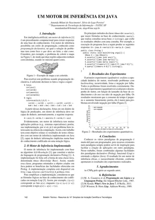 UM MOTOR DE INFERÊNCIA EM JAVA
Amanda Milani do Nascimento¹, Silvio do Lago Pereira²
1, 2
Departamento de Tecnologia da Informação – FATEC-SP
mandamilani@hotmail.com, slago@ime.usp.br
1. Introdução
Em inteligência artificial, um motor de inferência [1]
é um procedimento computacional para extrair respostas
de uma base de conhecimento. Um motor de inferência
possibilita um estilo de programação, conhecido como
programação declarativa, no qual a solução de proble-
mas tem como foco o que deve ser feito, e não como.
Considere, por exemplo, o problema de colorir o mapa
na Figura 1, de modo que duas regiões adjacentes tenham
coresdistintas, usando no máximo quatro cores.
Figura 1 – Exemplo de mapa a ser colorido.
Para resolver este problema usando programação de-
clarativa, é suficiente declarar os fatos e regra a seguir:
←
∧ ∧ ∧ ∧ ∧
≠ ∧ ≠ ∧ ≠ ∧ ≠ ∧ ≠ ∧ ≠ ∧ ≠ ∧ ≠
A partir dessas declarações, feitas em um dialeto da
lógica de predicados, um motor de inferência deve ser
capaz de deduzir, automaticamente, a seguinte resposta:
= , = , = , = , =
Evidentemente, um motor de inferência tem muitas
aplicações práticas (e.g., sistemas especialistas); porém,
sua implementação, por si só, já é um problema bem in-
teressante na ciência da computação. Assim, este trabalho
tem como objetivo relatar os resultados de testes efetua-
dos com um motor de inferência implementado em Java
[2], capaz de deduzir informações implícitas numa base
de conhecimento codificada em uma notação lógica.
2. O Motor de Inferência Implementado
O motor de inferência foi implementado com base
no algoritmo SLD-Resolução [1], que constitui o núcleo
da linguagem de programação declarativa Prolog [1]. A
implementação foi feita sob a forma de uma classe Java,
denominada (Knowledge Base). Assim, usando
essa classe, programas orientados a objetos criados em
Java podem se beneficiar das facilidades oferecidas em
Prolog. A implementação completa está disponível em
.
Para simplificar a implementação, considerou-se que
as fórmulas lógicas na base de conhecimento são codifi-
cadas em notação Lisp [3]. Assim, por exemplo,
corresponde ao fato ; enquanto
corresponde à regra ← ∧ .
Os principais métodos da classe são: ,
que insere fórmulas na base de conhecimento; ,
que realiza consultas nessa base; e , que exibe
os resultados obtidos com uma consulta. Por exemplo, a
execução do programa Java a seguir produz as seguintes
respostas: ( = , = ) e ( = , = ).
3. Resultados dos Experimentos
O primeiro experimento (qualitativo) avaliou a capa-
cidade dedutiva do motor, resolvendo problemas com
backtracking, recursividade, listas e negação por falha.
Todos os problemas foram resolvidos corretamente. Ou-
trosdoisexperimentos (quantitativos) avaliaramo desem-
penho do motor, em função do tamanho da base de co-
nhecimento e do uso (ou não) de negação por falha. Os
resultados mostraram que o consumo de tempo é peque-
no e aumenta linearmente; porém, ele é maior para pro-
blemasenvolvendo negação por falha (Figura 2).
Figura 2 – Resultados dos experimentos quantitativos.
4. Conclusões
Conhecer os vários paradigmas de programação é
muito útil para um programador, pois recursos existentes
num paradigma sempre podem servir de inspiração para
facilitar a criação de aplicações em outro paradigma.
Nesse trabalho, foram combinadas algumas facilidades
dos paradigmas declarativo (Prolog), funcional (Lisp) e
orientado a objetos (Java). O resultado foi um motor de
inferência eficaz, e razoavelmente eficiente, conforme
apontaram os resultados dos experimentos realizados.
5. Agradecimentos
Ao CNPq pelo apoio ao segundo autor.
6. Referências
[1] M. A. Casanova et al. Programação em Lógica e a
Linguagem Prolog, Ed. Edgard Blücher Ltda., 1987.
[2] M.Konda. What’s New in Java 7, O’Reilly, 2011.
[3] P.Winston; B. Horn. Lisp, Addison-Wesley, 1989.
Boletim Técnico - Resumos do 14° Simpósio de Iniciação Científica e Tecnológica142
 