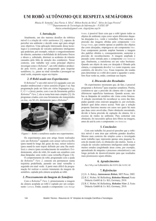 UM ROBÔ AUTÔNOMO QUE RESPEITA SEMÁFOROS
Rhaiza R. Seimoha1
,Ana Flavia A. Silva2
, Milton Rocha da Silva3
, Silvio do Lago Pereira4
1, 2, 3, 4
Departamento de Tecnologia da Informação – FATEC-SP
rhaiza.seimoha@gmail.com, slago@ime.usp.br
1. Introdução
Atualmente, um dos maiores desafios da robótica
móvel é a criação de robôs autônomos [1], capazes de
perceber seu ambiente e decidir como agir para atingir
seus objetivos. Uma aplicação interessante dessa tecno-
logia é a construção de veículos autônomos inteligentes
que poderiam, por exemplo, reduzir o congestionamento
do trânsito, aumentar a mobilidade de deficientes físicos
e idosos e, sobretudo, diminuir os acidentes de trânsito
causados pela falta de atenção dos condutores. Nesse
contexto, este trabalho tem como principal objetivo
investigar como o Robotino , um robô didático produzi-
do pela FESTO, pode ser programado para respeitar
semáforos, i.e., parar no sinal vermelho e prosseguir no
sinal verde, enquanto segue seu trajeto.
2. O Robô usado nos Experimentos
O Robotino é um robô móvel [2] equipado com um
atuador onidirecional e vários sensores (Figura 1-a). Sua
programação pode ser feita em várias linguagens (e.g.,
C, C++ e Java); porém, com o uso da ferramenta gráfica
Robotino View 2, ela se torna bem mais simples [3]. Os
programas criados com essa ferramenta são transmitidos
on-line, via WLAN, diretamente para o Robotino .
Figura 1 – Robô e semáforos usados nos experimentos.
Os experimentos para este artigo foram realizados
com um Robotino equipado com sensor infravermelho
(para mantê-lo longe das guias da rua), sensor indutivo
(para mantê-lo num trajeto definido por uma fita metá-
lica) e câmera (para reconhecimento do semáforo). Evi-
dentemente, além do robô, foi usado um semáforo com
duas lâmpadas: uma verde e uma vermelha (Figura 1-b).
O comportamento do robô, programado com a ajuda
do Robotino View 2, consiste em permanecer numa
trajetória predefinida, parando em sinal vermelho e
seguindo em sinal verde. A parte mais difícil da progra-
mação foi realizar o correto tratamento da imagem do
semáforo, captada pela câmera acoplada ao robô.
3. Processamento da Imagem do Semáforo
Com o Robotino View 2, primeiramente a imagem
da câmera acoplada ao robô é captada por um compo-
nente Camera. Então, usando o componente Color Range
Finder, é possível fazer com que o robô ignore todos os
objetos do ambiente cujas cores sejam diferentes daque-
las desejadas (i.e., verde e vermelho). Para aumentar a
precisão das imagens obtidas pelo componente Color
Range Finder, que contêm apenas os padrões dos objetos
das cores desejadas, empregou-se um componente Filter.
Esse componente permite ampliar bastante a imagem
dos padrões obtidos e, consequentemente, aumentar a
precisão do reconhecimento. A imagem ampliada é
passada como entrada para o componente Line Detector
que, finalmente, a transforma em um valor booleano.
Quando um objeto de uma cor desejada é filmado pela
câmera, o componente devolve True como resposta; caso
contrário, ele devolve False. Essas respostas são usadas
para determinar se o robô deve parar e aguardar o semá-
foro ficar verde ou, então, continuar seu trajeto.
4. Discussão dos Resultados
Os experimentos mostraram que, de fato, é possível
programar o Robotino para respeitar semáforos. Porém,
constatou-se que a precisão da câmera não é capaz de
diferenciar superfícies luminosas. Quando acesas, am-
bas as lâmpadas do semáforo são vistas como brancas.
A solução encontrada foi reconhecer as cores das lâm-
padas quando estas estavam apagadas (e, por exclusão,
deduzir qual delas estava acesa). Note que a solução
proposta funciona mesmo em casos nos quais há mais
que duas cores envolvidas. Outro obstáculo encontrado,
devido à baixa precisão de captação da câmera, foi o
excesso de ruídos no ambiente. Para contornar este
obstáculo, foi necessário aplicar dois filtros na imagem,
antes de usá-la com o componente Line Detector.
5. Conclusões
Com este trabalho foi possível perceber que a robó-
tica móvel é uma área que enfrenta grandes desafios.
Mesmo num contexto tão simples como o investigado
neste trabalho (que representa apenas uma pequena fa-
ceta do mundo real), os obstáculos são muitos. Assim, a
criação de veículos autônomos inteligentes ainda requer
muitos estudos (englobando áreas como, por exemplo,
aprendizado de máquina e processos estocásticos) e um
longo período de desenvolvimento para que resultados
mais promissores sejam obtidos.
6. Agradecimentos
Ao CNPq e ao Laboratório da FESTO da FATEC-SP.
7. Referências
[1] G. A. Bekey, Autonomous Robots, MIT Press, 2005.
[2] R. C. Weber; M.Bellenberg. Robotino Manual, Festo
Didactic GmbH  Co. KG, Germany, 2010.
[3] R. C. Weber; M.Bellenberg. Robotino View 2, Festo
Didactic GmbH  Co. KG, Germany, 2010.
Boletim Técnico - Resumos do 14° Simpósio de Iniciação Científica e Tecnológica144
 