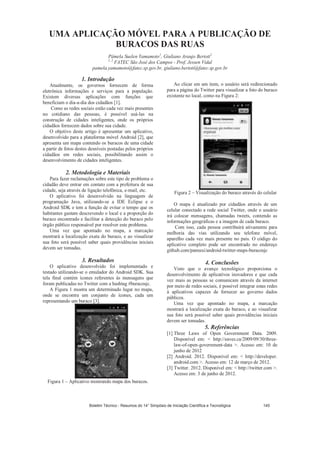 UMA APLICAÇÃO MÓVEL PARA A PUBLICAÇÃO DE
BURACOS DAS RUAS
Pâmela Suelen Yamamoto1
, Giuliano Araujo Bertoti2
1, 2
FATEC São José dos Campos - Prof. Jessen Vidal
pamela.yamamoto@fatec.sp.gov.br, giuliano.bertoti@fatec.sp.gov.br
1. Introdução
Atualmente, os governos fornecem de forma
eletrônica informações e serviços para a população.
Existem diversas aplicações com funções que
beneficiam o dia-a-dia dos cidadãos [1].
Como as redes sociais estão cada vez mais presentes
no cotidiano das pessoas, é possível usá-las na
construção de cidades inteligentes, onde os próprios
cidadãos fornecem dados sobre sua cidade.
O objetivo deste artigo é apresentar um aplicativo,
desenvolvido para a plataforma móvel Android [2], que
apresenta um mapa contendo os buracos de uma cidade
a partir de fotos destes desníveis postadas pelos próprios
cidadãos em redes sociais, possibilitando assim o
desenvolvimento de cidades inteligentes.
2. Metodologia e Materiais
Para fazer reclamações sobre este tipo de problema o
cidadão deve entrar em contato com a prefeitura de sua
cidade, seja através de ligação telefônica, e-mail, etc.
O aplicativo foi desenvolvido na linguagem de
programação Java, utilizando-se a IDE Eclipse e o
Android SDK e tem a função de evitar o tempo que os
habitantes gastam descrevendo o local e a proporção do
buraco encontrado e facilitar a detecção do buraco pelo
órgão público responsável por resolver este problema.
Uma vez que apontado no mapa, a marcação
mostrará a localização exata do buraco, e ao visualizar
sua foto será possível saber quais providências iniciais
devem ser tomadas.
3. Resultados
O aplicativo desenvolvido foi implementado e
testado utilizando-se o emulador do Android SDK. Sua
tela final contém ícones referentes às mensagens que
foram publicadas no Twitter com a hashtag #buracosjc.
A Figura 1 mostra um determinado lugar no mapa,
onde se encontra um conjunto de ícones, cada um
representando um buraco [3].
Figura 1 – Aplicativo mostrando mapa dos buracos.
Ao clicar em um item, o usuário será redirecionado
para a página do Twitter para visualizar a foto do buraco
existente no local, como na Figura 2:
Figura 2 – Visualização do buraco através do celular
O mapa é atualizado por cidadãos através de um
celular conectado a rede social Twitter, onde o usuário
irá colocar mensagens, chamadas tweets, contendo as
informações geográficas e a imagem de cada buraco.
Com isso, cada pessoa contribuirá ativamente para
melhoria das vias utilizando seu telefone móvel,
aparelho cada vez mais presente no país. O código do
aplicativo completo pode ser encontrado no endereço
github.com/pamuxi/android-twitter-maps-buracosjc
4. Conclusões
Visto que o avanço tecnológico proporciona o
desenvolvimento de aplicativos inovadores e que cada
vez mais as pessoas se comunicam através da internet
por meio de redes sociais, é possível integrar estas redes
à aplicativos capazes de fornecer ao governo dados
públicos.
Uma vez que apontado no mapa, a marcação
mostrará a localização exata do buraco, e ao visualizar
sua foto será possível saber quais providências iniciais
devem ser tomadas.
5. Referências
[1] Three Laws of Open Government Data. 2009.
Disponível em:  http://eaves.ca/2009/09/30/three-
law-of-open-government-data . Acesso em: 10 de
junho de 2012
[2] Android. 2012. Disponível em:  http://developer.
android.com . Acesso em: 12 de março de 2012.
[3] Twitter. 2012. Disponível em:  http://twitter.com .
Acesso em: 3 de junho de 2012.
Boletim Técnico - Resumos do 14° Simpósio de Iniciação Científica e Tecnológica 145
 