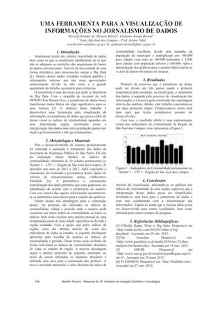 UMA FERRAMENTA PARA A VISUALIZAÇÃO DE
INFORMAÇÕES NO JORNALISMO DE DADOS
Ricardo Kramer de Oliveira Barros1
, Giuliano Araujo Bertoti2
1, 2
Fatec São José dos Campos – Prof. Jessen Vidal
ricardo.barros@fatec.sp.gov.br, giuliano.bertoti@fatec.sp.gov.br
1. Introdução
Atualmente existe um volume exacerbado de dados
bem como os que se modificam rapidamente ou os que
não se adequam as restrições das arquiteturas de banco
de dados convencionais. Através da necessidade de uma
forma alternativa para processa-los surgiu o Big Data
[1]. Dentro destes dados extraídos existem padrões e
informações valiosas que não eram aproveitados
anteriormente devido ao alto custo e a grande
quantidade de trabalho necessário para extraí-los.
O jornalismo é uma das áreas que pode se beneficiar
do Big Data. Com o respaldo do inventor da web
(WWW) Tim Berners-Lee, o jornalismo de dados busca
transformar dados brutos em algo significativo para os
seus leitores [2]. O objetivo deste trabalho é
desenvolver uma ferramenta para visualização de
informações no jornalismo de dados que possa exibir de
forma visual os índices de criminalidade apurados em
uma determinada região, facilitando assim a
interpretação dos dados tanto pela população quanto por
órgãos governamentais e não-governamentais.
2. Metodologia e Materiais
Para o desenvolvimento do sistema primeiramente
foi realizada a aquisição e tratamento dos dados da
Secretaria de Segurança Pública de São Paulo. Do site
da instituição foram obtidos os índices de
criminalidades referentes às 39 cidades pertencentes ao
Deinter 1 – CPI 1 – Região de São José dos Campos [3]
apurados nos anos de 2011 e 2012. Após concluído o
tratamento, foi realizado a persistência destes dados no
sistema de armazenamento online colaborativo
Fluidinfo [4]. A persistência e consequente
centralização dos dados permitiu que estes pudessem ser
trabalhados de acordo com a preferência do usuário.
Com isso através das opções selecionadas encontraram-
se os parâmetros necessários para a criação dos gráficos.
Foram eleitas três abordagens para a construção
destes. Na primeira são utilizados os índices de
criminalidade, cidade e período onde o usuário pode
visualizar um único índice de criminalidade ou todos os
índices, bem como realizar uma análise mensal ou uma
comparação anual de uma cidade específica ou de toda a
região estudada. Caso a opção seja pelos índices da
região, estes são obtidos através da soma dos
indicadores de todas as cidades. A segunda abordagem
apresenta para escolha do usuário os índices de
criminalidade e período. Desta forma serão exibidos de
forma individual os índices de criminalidade absolutos
de todas as cidades da região. A terceira abordagem
segue o mesmo princípio da segunda, entretanto ao
invés de serem utilizados os números absolutos é
utilizada uma taxa para a construção dos gráficos. A
taxa é calculada utilizando o valor absoluto do índice de
criminalidade escolhido, divido pelo tamanho da
população do município e multiplicado por 100.000
para cidades com mais de 100.000 habitantes e 1.000
para cidades com população inferior a 100.000. Após a
apresentação dos gráficos para o usuário final conclui-se
o ciclo de desenvolvimento do sistema.
3. Resultados
Partindo da premissa que o jornalismo de dados
pode ser divido em três partes sendo a primeira
responsável pela produção, ou localização, e tratamento
dos dados, a segunda pelo processo de visualização das
informações e a terceira pela construção das reportagens
através das análises obtidas, este trabalho concentrou-se
nas duas primeiras etapas. Proporciona-se assim uma
base para que textos jornalísticos possam ser
desenvolvidos.
Com isso, o resultado obtido é uma representação
visual dos indicadores de criminalidade da Região de
São José dos Campos como demonstra a Figura 1.
Figura 1 – Indicadores de Criminalidade pertencentes ao
Deinter 1 – CPI 1 - Região de São José dos Campos.
4. Conclusões
Através da visualização, utilizando-se os gráficos dos
índices de criminalidade de uma região, espera-se que a
interpretação destes dados possa ser simplificada,
formando-se uma base para o jornalismo de dados e
com isso colaborando com a disseminação das
informações. Espera-se ainda que a mesma ideia possa
ser desenvolvida para outras localidades, bem como
utilizada para outros campos de pesquisa.
5. Referências Bibliográficas
[1] O’Reilly Radar, What is Big Data. Disponível em
http://radar.oreilly.com/2012/01/what-is-big-
data.html Acessado em: 01 abr. 2012.
[2]The Guardian. Disponível em:
http://www.guardian.co.uk/media/2010/nov/22/data-
analysis-tim-berners-lee Acessado em 18 mar. 2012.
[3] SSP/SP. Disponível em
http://www.ssp.sp.gov.br/estatistica/porRegiao.aspx?c
od=3. Acessado em 28 maio 2012.
[4] FLUIDINFO. Disponível em http://fluidinfo.com.
Acessado em 27 mar. 2012.
Boletim Técnico - Resumos do 14° Simpósio de Iniciação Científica e Tecnológica146
 