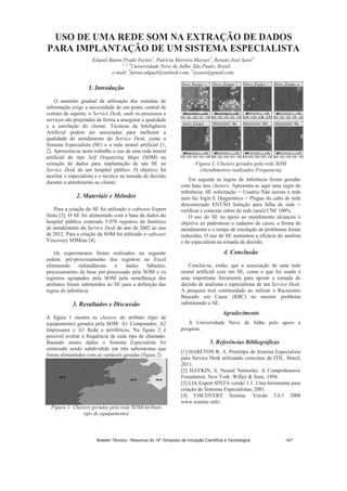 USO DE UMA REDE SOM NA EXTRAÇÃO DE DADOS
PARA IMPLANTAÇÃO DE UM SISTEMA ESPECIALISTA
Edquel Bueno Prado Farias1
, Patrícia Moreira Moraes2
, Renato José Sassi3.
1, 2, 3
Universidade Nove de Julho,
São Paulo, Brasil.
e-mail: 1
farias.edquel@outlook.com, 3
rjsassi@gmail.com.
1. Introdução
O aumento gradual da utilização dos sistemas de
informação exige a necessidade de um ponto central de
contato de suporte, o Service Desk, onde os processos e
serviços são projetados de forma a assegurar a qualidade
e a satisfação do cliente. Técnicas da Inteligência
Artificial podem ser associadas para melhorar a
qualidade do atendimento do Service Desk, como o
Sistema Especialista (SE) e a rede neural artificial [1,
2]. Apresenta-se neste trabalho o uso de uma rede neural
artificial do tipo Self Organizing Maps (SOM) na
extração de dados para implantação de um SE no
Service Desk de um hospital público. O objetivo foi
auxiliar o especialista e o técnico na tomada de decisão
durante o atendimento ao cliente.
2. Materiais e Métodos
Para a criação do SE foi utilizado o software Expert
Sinta [3]. O SE foi alimentado com a base de dados do
hospital público contendo 5.078 registros do histórico
de atendimento do Service Desk do ano de 2002 ao ano
de 2012. Para a criação da SOM foi utilizado o software
Viscovery SOMine [4].
Os experimentos foram realizados na seguinte
ordem: pré-processamento dos registros no Excel
eliminando redundâncias e dados faltantes,
processamento da base pré-processada pela SOM e os
registros agrupados pela SOM pela semelhança dos
atributos foram submetidos ao SE para a definição das
regras de inferência.
3. Resultados e Discussão
A figura 1 mostra os clusters do atributo (tipo de
equipamento) gerados pela SOM: A1 Computador, A2
Impressora e A3 Rede e periféricos. Na figura 2 é
possível avaliar a frequência de cada tipo de chamado.
Baseado nestes dados o Sistema Especialista foi
otimizado sendo subdividido em três subsistemas que
foram alimentados com as variáveis geradas (figura 2)
Figura 1: Clusters gerados pela rede SOM(Atributo
tipo de equipamento)
Figura 2: Clusters gerados pela rede SOM
(Atendimentos realizados:Frequencia)
Em seguida as regras de inferência foram geradas
com base nos clusters. Apresenta-se aqui uma regra de
inferência: SE solicitação = Usuário Não acessa a rede
nem faz login E Diagnóstico = Plugue do cabo de rede
desconectado ENTÃO Solução para falha de rede =
verificar e conectar cabos de rede (azul) CNF 100%.
O uso do SE no apoio ao atendimento alcançou o
objetivo ao padronizar o cadastro de casos, a forma de
atendimento e o tempo de resolução de problemas foram
reduzidos. O uso do SE aumentou a eficácia do analista
e do especialista na tomada de decisão.
4. Conclusão
Conclui-se, então, que a associação de uma rede
neural artificial com um SE, como o que foi usado é
uma importante ferramenta para apoiar a tomada de
decisão de analistas e especialistas de um Service Desk.
A pesquisa terá continuidade ao utilizar o Raciocínio
Baseado em Casos (RBC) no mesmo problema
substituindo o SE.
Agradecimento
À Universidade Nove de Julho pelo apoio à
pesquisa.
5. Referências Bibliográficas
[1] HARETON R, A. Protótipo de Sistema Especialista
para Service Desk utilizando conceitos de ITIL. Brasil,
2011.
[2] HAYKIN, S. Neural Networks: A Comprehensive
Foundation. New York: Willey  Sons, 1994.
[3] LIA Expert SINTA versão 1.1. Uma ferramenta para
criação de Sistemas Especialistas, 2001.
[4] VISCOVERY Somine. Versão 5.0.1 2008
www.somine.info/.
Boletim Técnico - Resumos do 14° Simpósio de Iniciação Científica e Tecnológica 147
 