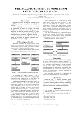 UTILIZAÇÃO DO CONCEITO DE NOSQL EM UM
BANCO DE DADOS RELACIONAL
Maurício de Bastiani Silva1
, Diego Manicardi Sarai2
, Renan Meneguelli3
, Cesar Augusto de Carvalho Vannini4
1,2,3,4
Faculdade GP
mauriciobastiani@gmail.com, vannini@fgp.com.br
1. Introdução
O modelo relacional de banco de dados foi criado
em 1970 e até hoje é o modelo mais utilizado no
mercado.
Novos modelos já existem, com maior capacidade
na manipulação de dados. Um exemplo é o modelo
NoSQL que utiliza um conceito de páginas para
armazenar os dados ao invés de tabelas. Em contra
partida, ele é um modelo com pouca mão de obra
disponível e difícil de conectar com outros sistemas.
Será apresentado neste trabalho uma proposta de
junção da facilidade do modelo relacional com a
flexibilidade do conceito NoSQL.
2. Metodologia e Materiais
O modelo relacional de banco de dados utiliza
tabelas para armazenar os dados [1]. Essas tabelas são
formadas por linhas e colunas, onde todas as linhas
(registros) tem o mesmo conjunto de colunas.
A figura 1 mostra o relacionamento entre entidades
para um cadastro de clientes no modelo relacional.
Figura 1 – DER das entidades no modelo relacional
O diferencial no modelo NoSQL é que o
armazenamento dos dados é feito através de páginas [2].
Toda informação relacionada a um dado estará no
mesmo local e não distribuída em várias entidades.
A solução proposta é aplicar o modelo NoSQL em
um banco relacional, onde cada coluna da tabela
relacional se transforma em um registro, visando assim
ganhar flexibilidade no cadastro de dados de uma
entidade onde, por exemplo, um registro tem um campo
chamado Endereço e outro não, e economizar espaço
em disco, uma vez que mesmo campos vazios ocupam
espaço no modelo relacional e no modelo proposto não.
Foi utilizado para os testes o banco de dados
MySQL (v.5.22), um CRUD (acrônimo de Create,
Read, Update e Delete em língua Inglesa) desenvolvido
na linguagem Java (v.7) e um microcomputador (Intel
Dual Core 1.86Ghz, 3Gb de memória).
Para a implementação do modelo proposto foram
criadas quatro tabelas: uma para armazenar a chave
única que irá identificar os registros, uma para
armazenar os “campos”, uma para relacionar a chave
com os campos e uma quarta, utilizada para identificar o
tipo da entidade. Dessa forma, uma entidade pode ter n
“colunas” criadas dinamicamente sem necessidade de
alterações na tabela.
Além disso, haverá um único registro para dados
duplicado, i.e.: Endereço X, diminuindo a redundância,
já que todas as chaves com o mesmo dado serão
vinculadas com o mesmo registro armazenado.
Esse modelo pode ser visto na figura 2.
Figura 2 – DER da solução proposta
3. Resultados
Para realização dos testes, utilizou-se um conjunto
de 50.000 registros para o modelo proposto e o
convencional. A inserção apresentou uma melhora de
44%, 24m e 43m respectivamente. A seleção apresentou
72% de ganho, 313ms e 1s125ms respectivamente.
Além das medidas de desempenho, conseguiu-se uma
maior flexibilidade na recuperação de dados devido à
estrutura do armazenamento e a menor quantidade de
relacionamentos requeridos.
Outro benefício encontrado é a reutilização de
código devido à generalização do formato da tabela.
4. Conclusões
Conclui-se que o modelo proposto gerou
desempenho e flexibilidade com relação à manipulação
e consulta de dados e, embora o tempo de programação
seja um pouco maior, ele é compensado pela
reutilização de código na programação subsequente.
5. Referências
[1] S. B. Navathe, R. Elmasri, Sistemas de Banco de
Dados, Pearson, 2011
[2] S. Tiwari, PROFESSIONAL NoSQL, Wrox, 2011
1
Aluno de IC, sem bolsa.
2
Aluno de IC, sem bolsa.
3
Aluno de IC, sem bolsa.
Boletim Técnico - Resumos do 14° Simpósio de Iniciação Científica e Tecnológica148
 