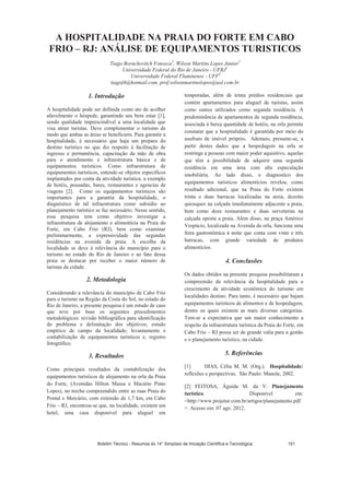 A HOSPITALIDADE NA PRAIA DO FORTE EM CABO
FRIO – RJ: ANÁLISE DE EQUIPAMENTOS TURISTICOS
Tiago Boruchovitch Fonseca1
, Wilson Martins Lopes Junior2
Universidade Federal do Rio de Janeiro - UFRJ1
Universidade Federal Fluminense - UFF2
tiagof4@hotmail.com, prof.wilsonmartinslopes@uol.com.br
1. Introdução
A hospitalidade pode ser definida como ato de acolher
afavelmente o hóspede, garantindo seu bem estar [1],
sendo qualidade imprescindível a uma localidade que
visa atrair turistas. Deve complementar o turismo de
modo que ambas as áreas se beneficiem. Para garantir a
hospitalidade, é necessário que haja um preparo do
destino turístico no que diz respeito à facilitação de
ingresso e permanência, capacitação da mão de obra
para o atendimento e infraestrutura básica e de
equipamentos turísticos. Como infraestrutura de
equipamentos turísticos, entende-se objetos específicos
implantados por conta da atividade turística, a exemplo
de hotéis, pousadas, bares, restaurantes e agencias de
viagens [2]. Como os equipamentos turísticos são
importantes para a garantia da hospitalidade, o
diagnóstico de tal infraestrutura como subsídio ao
planejamento turístico se faz necessário. Nesse sentido,
essa pesquisa tem como objetivo investigar a
infraestrutura de alojamento e alimentícia na Praia do
Forte, em Cabo Frio (RJ), bem como examinar
preliminarmente, a expressividade das segundas
residências na avenida da praia. A escolha da
localidade se deve à relevância do município para o
turismo no estado do Rio de Janeiro e ao fato dessa
praia se destacar por receber o maior número de
turistas da cidade.
2. Metodologia
Considerando a relevância do município de Cabo Frio
para o turismo na Região da Costa do Sol, no estado do
Rio de Janeiro, a presente pesquisa é um estudo de caso
que teve por base os seguintes procedimentos
metodológicos: revisão bibliográfica para identificação
do problema e delimitação dos objetivos; estudo
empírico de campo da localidade; levantamento e
contabilização de equipamentos turísticos e, registro
fotográfico.
3. Resultados
Como principais resultados da contabilização dos
equipamentos turísticos de alojamento na orla da Praia
do Forte, (Avenidas Hilton Massa e Macário Pinto
Lopes), no trecho compreendido entre as ruas Praia do
Pontal e Mercúrio, com extensão de 1,7 km, em Cabo
Frio – RJ, encontrou-se que, na localidade, existem um
hotel, uma casa disponível para aluguel em
temporadas, além de trinta prédios residenciais que
contém apartamentos para aluguel de turistas, assim
como outros utilizados como segunda residência. A
predominância de apartamentos de segunda residência,
associada à baixa quantidade de hotéis, na orla permite
constatar que a hospitalidade é garantida por meio do
usufruto de imóvel próprio. Ademais, presume-se, a
partir destes dados que a hospedagem na orla se
restringe a pessoas com maior poder aquisitivo, aquelas
que têm a possibilidade de adquirir uma segunda
residência em uma área com alta especulação
imobiliária. Ao lado disso, o diagnostico dos
equipamentos turísticos alimentícios revelou, como
resultado adicional, que na Praia do Forte existem
trinta e duas barracas localizadas na areia, dezoito
quiosques na calçada imediatamente adjacente a praia,
bem como doze restaurantes e duas sorveterias na
calçada oposta a praia. Além disso, na praça Américo
Vespúcio, localizada na Avenida da orla, funciona uma
feira gastronômica à noite que conta com vinte e três
barracas, com grande variedade de produtos
alimentícios.
4. Conclusões
Os dados obtidos na presente pesquisa possibilitaram a
compreensão da relevância da hospitalidade para o
crescimento da atividade econômica do turismo em
localidades destino. Para tanto, é necessário que hajam
equipamentos turísticos de alimentos e de hospedagem,
dentre os quais existem as mais diversas categorias.
Tem-se a expectativa que um maior conhecimento a
respeito da infraestrutura turística da Praia do Forte, em
Cabo Frio – RJ possa ser de grande valia para a gestão
e o planejamento turístico, na cidade.
5. Referências
[1] DIAS, Célia M. M. (Org.). Hospitalidade:
reflexões e perspectivas. São Paulo: Manole, 2002.
[2] FEITOSA, Águida M. da V. Planejamento
turístico. Disponível em:
http://www.projetur.com.br/artigos/planejamento.pdf
. Acesso em: 07 ago. 2012.
Boletim Técnico - Resumos do 14° Simpósio de Iniciação Científica e Tecnológica 151
 