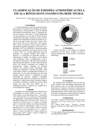 CLASSIFICAÇÃO DE EMISSÕES ATMOSFÉRICAS PELA
ESCALA RINGELMANN USANDO UMA REDE NEURAL
Aleister Ferreira 1
, Flávio Moreira da Costa 2
, Ricardo Pinto Ferreira 3
, Arthur Ferreira 4
, Renato José Sassi 5
1, 2, 3, 5
Universidade Nove de Julho; 4
Escola Técnica Estadual - ETEC
aleister@uninove.edu.br, sassi@uninove.br
1. Introdução
A escala Ringelmann consiste em uma escala gráfica
para avaliação colorimétrica de densidade de emissões
atmosféricas por motores diesel. A escala foi adotada
pela indústria automobilística desde o surgimento dos
veículos movidos a óleo diesel. A escala Ringelmann
tem seis graduações de cores indo do branco ao preto
contendo entre elas quatro variações de cinza. O branco
significa 0% de densidade de emissões atmosféricas e os
tons de cinza vão do mais claro nível 1 igual a 20%,
nível 2 igual a 40%, nível 3 igual a 60%, nível 4 igual a
80%, o preto corresponde ao nível 5 igual a 100% de
densidade de emissões atmosféricas. De acordo com a
Resolução 510/77 do CONTRAN, o máximo permitido
para emissões atmosféricas por motores diesel é o nível
2 igual a 40% [1]. A escala Ringelmann pode não
apresentar um resultado confiável, pois admite a
incerteza e a imprecisão do observador humano, a
interpretação do padrão está ligada a outros fatores
como temperatura, clima e principalmente a visão e
percepção do observador. Cada observador pode fazer
uma interpretação diferente. As redes neurais artificiais
(RNA) são modelos constituídos por unidades de
processamento simples, chamados de neurônios
artificiais, que calculam funções matemáticas. Estes
modelos são inspirados na estrutura do cérebro e têm
como objetivo simular o comportamento humano [2]. A
Lógica Fuzzy é uma teoria matemática que tem como
principal objetivo permitir a modelagem do modo
aproximado de raciocínio, imitando a habilidade
humana de tomar decisões em ambientes de incerteza e
imprecisão. O objetivo deste artigo é classificar imagens
de emissões atmosféricas, emitidas por motores diesel
usando uma rede neuro fuzzy (RNF), que é a
combinação da RNA e a Lógica Fuzzy, treinada com a
escala Ringelmann reduzida.
2. Método
Os padrões da escala de Ringelmann reduzida foram
transformados no sistema RGB (red, green e blue).
Esses padrões foram apresentados para o treinamento
com a rede neuro fuzzy e as regras fuzzy foram geradas
automaticamente. Os parâmetros utilizados na RNA do
tipo RBF (Radial Basis Function) foram: número de
neurônios de entrada igual a 3, número de camadas
igual a 1, número de neurônios na camada oculta igual a
10, taxa inicial de aprendizagem igual a 0,5 com
decaimento de 1% a cada 5 épocas, fator de momento
inicial igual 0,9 com decaimento de 1% a cada 25
épocas, o critério de parada foi o número máximo de
épocas igual a 500. A Figura 1 mostra os padrões da
escala Ringelmann reduzida.
Figura 1 – Escala Ringelmann reduzida [1].
3. Resultados
A RNF classificou as três imagens de emissões
atmosféricas de motor diesel. A Figura 2 mostra as
imagens utilizadas para o teste da RNF e a precisão da
classificação.
Figura 2 – Resultado da classificação pela RNF.
O tempo médio de processamento foi de 8 segundos.
4. Conclusões
Os resultados foram satisfatórios tendo em vista que
as três amostras foram classificadas corretamente pela
RNF. Conclui-se que o uso da RNF pode auxiliar na
fiscalização de emissões atmosféricas produzida por
motores diesel, eliminando a incerteza e imprecisão do
observador humano. Como estudos futuros pretende-se
pré-projetar um opacímetro remoto baseado em imagens
de emissões atmosféricas processadas na RNF.
5. Referências
[1] CETESB – Companhia Ambiental do Estado de São Paulo.
Disponível em: http://www.cetesb.sp.gov.br . Acesso em: 20
Ago. 2012.
[2] S. Haykin, Redes Neurais – Princípios e Práticas.
Bookman. 2ª edição. Porto Alegre, ISBN: 978-85-7307-718-6,
2001.
Agradecimentos
1
À Universidade Nove de Julho pelo apoio à pesquisa e
ao CNPq pela bolsa PIBITI.
Boletim Técnico - Resumos do 14° Simpósio de Iniciação Científica e Tecnológica8
 