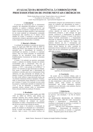 AVALIAÇÃO DA RESISTÊNCIA À CORROSÃO POR
PROCESSOS FÍSICOS DE INSTRUMENTAIS CIRÚRGICOS
Thalita Jordan Botaro de Lima1
, Rogéria Maria Alves de Almeida2
.
1, 2,
Faculdade de Tecnologia de Bauru - FATEC
e-mail: tita.jordan@gmail.com; rogeriaalmeida14@gmail.com
1. Introdução
O processo de esterilização que os instrumentais
cirúrgicos são submetidos previamente às cirurgias e
operações os expõem a ambientes agressivos, que
podem acelerar ou propiciar o surgimento de corrosões,
sendo a corrosão um ataque destrutivo e não intencional
de um metal, podendo ser eletroquímico começando
normalmente pela superfície [1]. O objetivo desse
trabalho foi avaliar a resistência à corrosão que os
instrumentais cirúrgicos apresentam quando submetidos
à altas temperaturas, altas pressões e à umidade.
2. Material e Métodos
A avaliação da resistência à corrosão por processos
físicos foi regida pela NBR ISO 13402 da ABNT de
1997[2] que fornece uma sequência de ensaios que são
utilizados para a determinação da resistência à
esterilização em autoclave, à corrosão e à exposição
térmica. Para isso foram utilizados 10 instrumentais
cirúrgicos de aço inoxidável, novos, doados por
Estabelecimentos Assistenciais de Saúde do município
de Bauru-SP.
O ensaio 1 foi realizado em autoclave, procurando
simular o ambiente de trabalho, baseado em métodos
recomendados para a esterilização. Para isso, os
instrumentais foram submetidos a um ciclo de 30,5
minutos, a 134°C e uma pressão de 0,22MN.m-2
. O
ensaio 2 foi realizado em água deionizada em ebulição.
Esse ensaio é especificado para a determinação da
resistência à corrosão, para isso os instrumentais foram
submersos em água deionizada em ebulição por 30
minutos. O ensaio 3 foi realizado em solução de sulfato
de cobre, ácido sulfúrico e água deionizada morna, que
visa detectar tratamentos térmicos impróprios. Portanto,
todos os instrumentais foram submersos a essa solução
por 6 minutos. O ensaio 4 foi realizado em uma estufa
de secagem e esterilização operando na temperatura de
175°C a fim de determinar a resistência contra
exposição térmica, portanto todos os instrumentais
foram colocados dentro da estufa por 30 minutos.
3. Resultados
Os resultados dos ensaios foram regidos pela NBR
13851 da ABNT de 1997[3], onde informa que
nenhuma superfície deve mostrar qualquer sinal de
corrosão, quando observados macroscopicamente e que
pequenas evidencias de oxidação em junções,
articulações ou soldas, e fosqueamento no instrumental,
não devem ser motivo para rejeição do mesmo.
Após o ensaio 1, foi possível a visualização de
pontos de oxidação na articulação de 2 instrumentais,
devido o contato com umidade e altas temperaturas e
pressões. Após o ensaio 2 foi possível verificar nos
instrumentais cirúrgicos que permaneceram os mesmos
pontos de oxidações que apresentaram no ensaio 1,
também devido ao contato com a umidade e a alta
temperatura.
No ensaio 3, após a imersão em solução, foi possível
verificar depósito de cobre na superfície de 5
instrumentais cirúrgicos, e após enxágue em água
corrente verificou-se o fosqueamento da superfície
desses instrumentais cirúrgicos. O ensaio 4 não obteve
nenhum resultado macroscópico e o fosqueamento
observado na superfície de alguns instrumentais foram
resultados dos ensaios anteriores. Na Figura 1(a)
podemos observar um dos 5 instrumentais que
apresentaram fosqueamento em sua superfície após os
ensaios devido depósito de cobre, resultante de
tratamentos térmicos impróprios em sua fabricação, e na
Figura 1(b) um dos instrumentais que ficaram intactos
após todos os ensaios.
Figura 1 – (a) instrumental com fosqueamento na
superfície; (b) instrumental intacto.
4. Conclusões
De acordo com os resultados obtidos, pode se
concluir que a maioria dos instrumentais fabricados por
aços inoxidáveis demonstraram resistência à corrosão
em altas temperaturas e altas pressões, assim como a
umidade, porém, ainda existem no mercado,
instrumentais que sofrem tratamentos térmicos
impróprios na sua fabricação, como podemos observar
com os resultados do ensaio3.
5. Referências
[1] CALLISTER JUNIOR, W.D. Ciência e Engenharia
de materiais: uma introdução. 7 ed. Rio de Janeiro:
LTC, 2011.
[2] ASSOCIAÇÃO BRASILEIRA DE NORMAS
TÉCNICAS. (ABNT). NBR ISO 13402: Instrumentais
cirúrgicos e odontológicos – Determinação da
resistência à esterilização em autoclave, à corrosão e à
exposição térmica. Rio de Janeiro, 1997.
[3] ______. NBR ISO 13851: Instrumentais cirúrgicos e
odontológicos – Determinação da resistência à
esterilização em autoclave, à corrosão e à exposição
térmica – Requisitos gerais. Rio de Janeiro, 1997.
Boletim Técnico - Resumos do 14° Simpósio de Iniciação Científica e Tecnológica12
 