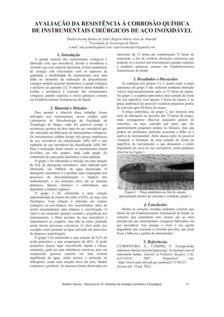 AVALIAÇÃO DA RESISTÊNCIA À CORROSÃO QUÍMICA
DE INSTRUMENTAIS CIRÚRGICOS DE AÇO INOXIDÁVEL
Thalita Jordan Botaro de Lima1
,Rogéria Maria Alves de Almeida2
1, 2
Faculdade de Tecnologia de Bauru
e-mail: tita.jordan@gmail.com, rogeriaalmeida14@gmail.com
1. Introdução
A grande maioria dos instrumentais cirúrgicos é
fabricada com aço inoxidável, devido a resistência a
corrosão que esse material apresenta. O bom andamento
da cirurgia está relacionado com os aspectos de
qualidade e durabilidade do instrumental, pois uma
falha no momento da realização do procedimento
cirúrgico poderá acarretar transtornos à equipe cirúrgica
e inclusive ao paciente [1]. O objetivo desse trabalho é
avaliar a resistência à corrosão dos instrumentais
cirúrgicos quando expostos a meios químicos comuns
em Estabelecimentos Assistenciais de Saúde.
2. Material e Métodos
Para atender o objetivo desse trabalho, foram
utilizados seis instrumentais novos cedidos pelo
Laboratório de Microbiologia da Faculdade de
Tecnologia de Bauru, onde foi possível avaliar a
resistência química de dois tipos de aço inoxidável que
são utilizados na fabricação de instrumentais cirúrgicos.
Os instrumentais cedidos foram: três pinças anatômicas
de aço inoxidável da classificação AISI 420 e três
espátulas de aço inoxidável da classificação AISI 304.
Para a realização desse ensaio os instrumentais foram
divididos em três grupos, onde cada grupo foi
constituído de uma pinça anatômica e uma espátula.
O grupo 1 foi submetido a imersão em uma solução
de 5mL de detergente enzimático, valor indicado pelo
fabricante, em 1000mL de água deionizada. O
detergente enzimático é o produto mais empregado nos
processos de descontaminação e limpeza dos
instrumentais, o seu princípio ativo são as enzimas
proteases, lípases, amilases e carboidrases que
degradam a matéria orgânica.
O grupo 2 foi submetido a uma solução
industrializada de cloreto de sódio a 0,9%, ou seja, soro
fisiológico. Essa solução é utilizada em centros
cirúrgicos na pré-limpeza dos instrumentais antes de
serem encaminhados para limpeza e esterilização. O
cloro é um elemento químico comum e prejudicial aos
instrumentais, o filme protetor do aço inoxidável é
impermeável ao oxigênio, mas não ao cloro, podendo
assim iniciar processos corrosivos. O cloro pode, por
exemplo, estar presente na água utilizada nos processos
de limpeza e esterilização.
O grupo 3 foi submetido a uma solução de 0,2% de
ácido peracético a uma temperatura de 60°C. O ácido
peracético possui ação microbicida rápida e eficaz,
entretanto, pode ser uma substância corrosiva, pois sua
composição química consiste em uma mistura
equilibrada de água, ácido acético e peróxido de
hidrogênio, sendo uma solução ativa em soro, fluídos
corpóreos e gorduras. As amostras foram observadas em
intervalos de 12 horas até completarem 72 horas de
exposição, a fim de verificar alterações corrosivas que
poderão vir a ocorrer nos instrumentais quando expostos
a produtos químicos comuns em Estabelecimentos
Assistenciais de Saúde.
3. Resultados e Discussões
As espátulas dos grupos 2 e 3, assim como a pinça
anatômica do grupo 3 não sofreram nenhuma alteração
visível macroscopicamente após as 72 horas de ensaio.
No grupo 1, a espátula apresentou uma camada de óxido
em sua superfície com apenas 5 horas de ensaio, e na
pinça anatômica foi possível visualizar pequenos pontos
de corrosão após 48 horas de ensaio.
A pinça anatômica, do grupo 2, nos mostrou uma
série de alterações no decorrer das 72 horas de ensaio,
onde conseguimos observar pequenos pontos de
corrosões, ou seja, corrosão por pites, que são
aparentemente pequenos pontos ou buracos, mas que
podem ser profundos, podendo ocasionar a falha ou a
quebra do instrumental. Além desses pites foi possível
visualizar a formação de uma camada de óxido na
superfície do instrumental, o que demonstra o efeito
degradante do cloro no aço inoxidável, como podemos
observar na Figura 1.
Figura 1 – Pinça anatômica ao fim do ensaio,
apresentando pontos de corrosão e oxidação, grupo 2.
4. Conclusões
Dentre as soluções testadas podemos concluir que
dentro de um Estabelecimento Assistencial de Saúde, as
soluções que contenham íons cloreto são as mais
prejudiciais aos instrumentais cirúrgicos fabricados em
aço inoxidável. Isso porque o cloro é um agente
degradante que ocasiona a corrosão por pite, que pode
levar a falha ou a quebra do instrumental.
5. Referências
[1] MONTEIRO, E.; CAMPISI, P. Foreign-body
aspiration during microlaryngoscopy: na unusual case of
instrument failure. Journal of Pediatric Surgery, v.42,
p.E13-E14, 2007. Disponível em:
<http://www.ncbi.nlm.nih.gov/pubmed/17270532>.
Acesso em: 19 jun. 2012.
Boletim Técnico - Resumos do 14° Simpósio de Iniciação Científica e Tecnológica 13
 