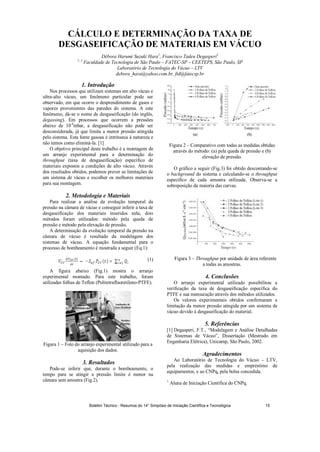 CÁLCULO E DETERMINAÇÃO DA TAXA DE
DESGASEIFICAÇÃO DE MATERIAIS EM VÁCUO
Débora Harumi Suzuki Hara1
, Francisco Tadeu Degasperi2
1, 2
Faculdade de Tecnologia de São Paulo – FATEC-SP – CEETEPS, São Paulo, SP
Laboratório de Tecnologia do Vácuo – LTV
debora_hara@yahoo.com.br, ftd@fatecsp.br
1. Introdução
Nos processos que utilizam sistemas em alto vácuo e
ultra-alto vácuo, um fenômeno particular pode ser
observado, em que ocorre o desprendimento de gases e
vapores provenientes das paredes do sistema. A este
fenômeno, dá-se o nome de desgaseificação (do inglês,
degassing). Em processos que ocorrem a pressões
abaixo de 10-4
mbar, a desgaseificação não pode ser
desconsiderada, já que limita a menor pressão atingida
pelo sistema. Esta fonte gasosa é intrínseca à natureza e
não temos como eliminá-la. [1]
O objetivo principal deste trabalho é a montagem de
um arranjo experimental para a determinação do
throughput (taxa de desgaseificação) específico de
materiais expostos a condições de alto vácuo. Através
dos resultados obtidos, podemos prever as limitações de
um sistema de vácuo e escolher os melhores materiais
para sua montagem.
2. Metodologia e Materiais
Para realizar a análise da evolução temporal da
pressão na câmara de vácuo e conseguir inferir a taxa de
desgaseificação dos materiais inseridos nela, dois
métodos foram utilizados: método pela queda de
pressão e método pela elevação de pressão.
A determinação da evolução temporal da pressão na
câmara de vácuo é resultado da modelagem dos
sistemas de vácuo. A equação fundamental para o
processo de bombeamento é mostrada a seguir (Eq.1):
(1)
A figura abaixo (Fig.1) mostra o arranjo
experimental montado. Para este trabalho, foram
utilizadas folhas de Teflon (Politetrafluoretileno-PTFE).
Figura 1 – Foto do arranjo experimental utilizado para a
aquisição dos dados.
3. Resultados
Pode-se inferir que, durante o bombeamento, o
tempo para se atingir a pressão limite é menor na
câmara sem amostra (Fig.2).
((aa)) ((bb))
Figura 2 – Comparativo com todas as medidas obtidas
através do método: (a) pela queda de pressão e (b)
elevação de pressão.
O gráfico a seguir (Fig.3) foi obtido descontando-se
o background do sistema e calculando-se o throughput
específico de cada amostra utilizada. Observa-se a
sobreposição da maioria das curvas.
Figura 3 – Throughput por unidade de área referente
a todas as amostras.
4. Conclusões
O arranjo experimental utilizado possibilitou a
verificação da taxa de desgaseificação específica do
PTFE e sua mensuração através dos métodos utilizados.
Os valores experimentais obtidos confirmaram a
limitação da menor pressão atingida por um sistema de
vácuo devido à desgaseificação do material.
5. Referências
[1] Degasperi, F.T., “Modelagem e Análise Detalhadas
de Sistemas de Vácuo”, Dissertação (Mestrado em
Engenharia Elétrica), Unicamp, São Paulo, 2002.
Agradecimentos
Ao Laboratório de Tecnologia do Vácuo – LTV,
pela realização das medidas e empréstimo de
equipamentos, e ao CNPq, pela bolsa concedida.
1
Aluna de Iniciação Científica do CNPq.
Medidor
Penning
Bomba
Mecânica
Analisador de
Gases Residuais
BBoommbbaa
TTuurrbboommoolleeccuullaarr
Medidor
Pirani
Boletim Técnico - Resumos do 14° Simpósio de Iniciação Científica e Tecnológica 15
 