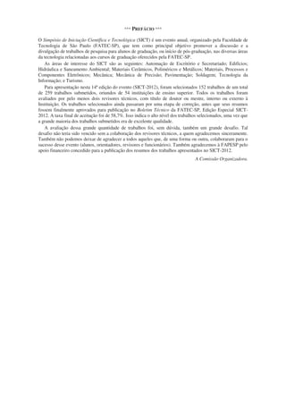 *** PREFÁCIO ***
O Simpósio de Iniciação Científica e Tecnológica (SICT) é um evento anual, organizado pela Faculdade de
Tecnologia de São Paulo (FATEC-SP), que tem como principal objetivo promover a discussão e a
divulgação de trabalhos de pesquisa para alunos de graduação, ou início de pós-graduação, nas diversas áreas
da tecnologia relacionadas aos cursos de graduação oferecidos pela FATEC-SP.
As áreas de interesse do SICT são as seguintes: Automação de Escritório e Secretariado; Edifícios;
Hidráulica e Saneamento Ambiental; Materiais Cerâmicos, Poliméricos e Metálicos; Materiais, Processos e
Componentes Eletrônicos; Mecânica; Mecânica de Precisão; Pavimentação; Soldagem; Tecnologia da
Informação; e Turismo.
Para apresentação nesta 14ª edição do evento (SICT-2012), foram selecionados 152 trabalhos de um total
de 259 trabalhos submetidos, oriundos de 54 instituições de ensino superior. Todos os trabalhos foram
avaliados por pelo menos dois revisores técnicos, com título de doutor ou mestre, interno ou externo à
Instituição. Os trabalhos selecionados ainda passaram por uma etapa de correção, antes que seus resumos
fossem finalmente aprovados para publicação no Boletim Técnico da FATEC-SP, Edição Especial SICT-
2012. A taxa final de aceitação foi de 58,7%. Isso indica o alto nível dos trabalhos selecionados, uma vez que
a grande maioria dos trabalhos submetidos era de excelente qualidade.
A avaliação dessa grande quantidade de trabalhos foi, sem dúvida, também um grande desafio. Tal
desafio não teria sido vencido sem a colaboração dos revisores técnicos, a quem agradecemos sinceramente.
Também não podemos deixar de agradecer a todos aqueles que, de uma forma ou outra, colaboraram para o
sucesso desse evento (alunos, orientadores, revisores e funcionários). Também agradecemos à FAPESP pelo
apoio financeiro concedido para a publicação dos resumos dos trabalhos apresentados no SICT-2012.
A Comissão Organizadora.
 