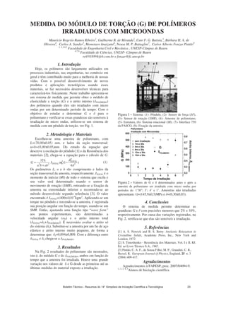 MEDIDA DO MÓDULO DE TORÇÃO (G) DE POLÍMEROS
IRRADIADOS COM MICROONDAS
Mauricio Rogerio Ramos Ribeiro1
, Guilherme R. de Miranda2
, Caio F. G. Batista,3
, Bárbara H. A. de
Oliveira4
, Carlos A. Sander5
, Momotaro Imaizumi6
, Neusa M. P. Battaglini7
, Carlos Alberto Fonzar Pintão8
1, 2,3,4,5
Faculdade de Engenharia Civil e Mecânica , UNESP-Câmpus de Bauru
6,7,8
Faculdade de Ciências, UNESP- Câmpus de Bauru
ra910309@feb.com.br e fonzar@fc.unesp.br
1. Introdução
Hoje, os polímeros são largamente utilizados em
processos industriais, nas engenharias, no comércio em
geral e têm contribuído muito para a melhoria de nossas
vidas. Com o possível desenvolvimento de novos
produtos e aplicações tecnológicas usando esses
materiais, se faz necessário desenvolver técnicas para
caracterizá-los fisicamente. Neste trabalho apresenta-se
um sistema de medida que permite obter o módulo de
elasticidade a torção (G) e o atrito interno ( POLÍMERO)
dos polímeros quando eles são irradiados com micro
ondas por um determinado período de tempo. Com o
objetivo de estudar e determinar G e para o
poliuretano e verificar se essas grandezas são sensíveis à
irradiação de micro ondas, utilizou-se um sistema de
medida com um pêndulo de torção, ver Fig. 1.
2. Metodologia e Materiais
Escolheu-se uma amostra de poliuretano, com
L=(70,00±0,05) mm, e lados da seção transversal:
a=b=(8,00±0,05)mm. Do estudo da equação que
descreve a oscilação do pêndulo [1] e da Resistência dos
materiais [2], chega-se a equação para o cálculo de G:
)
4
1(
12
2
2
2
033
π
δ
ω TOTAL
TOTALI
abba
L
G −
+
= (1)
Os parâmetros L, a e b são comprimento e lados da
seção transversal da amostra, respectivamente. ITOTAL é o
momento de inércia (MI) de todo o sistema que oscila e
seu valor será determinado usando o sensor de
movimento de rotação (SMR), retirando-se a fixação da
amostra na extremidade inferior e recorrendo-se ao
método desenvolvido segundo referência [3]. O valor
encontrado é ITOTAL=(400±4)10-4
kgm2
. Aplicando-se um
torque no pêndulo e torcendo-se a amostra, é registrada
sua posição angular em função do tempo, usando-se um
SMR. Então, ajustando uma função tipo “wave form”
aos pontos experimentais, são determinadas a
velocidade angular ( 0) e o atrito interno total
( TOTAL= S+ POLÍMERO). É necessário avaliar o atrito só
do sistema ( S). Substitui-se a amostra por um fio de aço
elástico e atrito interno muito pequeno, de forma a
determinar que: S=0,094±0,009. Com a diferença entre
TOTAL e S chega-se a POLÍMERO.
3. Resultados
Na Fig. 2 resultados do poliuretano são mostrados,
isto é, do módulo G e do POLÍMERO, ambos em função do
tempo que a amostra foi irradiada. Houve uma grande
variação nos valores de e G desde as primeiras até as
últimas medidas do material exposto a irradiação.
Figura 1 – Sistema: (1)- Pêndulo, (2)- Sensor de força (SF),
(3)- Sensor de rotação (SMR), (4)- Amostra de poliuretano,
(5)- Estrutura, (6)- Sistema rotacional (SR), (7)- Interface 750
da PASCO, (8)- Fixação da amostra.
0 1 2 3 4 5 6 7
0
100
200
300
400
500
600
1- sem Irradiação
2- 1m e 30s
3- 4m e 30s
4- 8m e 30s
5- 12m e 30s
6- 13m e 30s
Poliuretano
Irradiação com Microondas
G
δδδδPOLÍMERO
Tempo de Irradiação
G(MPa)
0.2
0.3
0.4
0.5
0.6
0.7
0.8
Atritointerno,δδδδPOLÍMERO
Figura 2 – Valores de G e determinados antes e após a
amostra de poliuretano ser irradiada com micro ondas por
períodos de: 1’30”; 3’; 4’ e 1’. Amostras não irradiadas
apresentam: G=(145,9±0,3)MPa e =(0,30±0,03).
4. Conclusões
O sistema de medida permite determinar as
grandezas G e com precisões menores que 2% e 10%,
respectivamente. Por causa das variações registradas, na
Fig. 2, verifica-se que elas são sensíveis a irradiação.
5. Referências
[1] A. S. Nowick and B. S. Berry. Anelastic Relaxation in
Crystalline Solids, Academic Press, Inc., New York and
London, 1972.
[2] S. Timoshenko - Resistência dos Materiais. Vol. I e II. RJ.
Ed. ao Livro Técnico S.A., 1967.
[3] Pintão, C. A. F., de Souza Filho, M. P., Grandini, C. R.,
Hessel, R. European Journal of Physics, England, 25 n. 3
(2004) 409-417.
Agradecimentos
Agradecimentos à FAPESP, proc. 2007/04094-9.
1, 2, 3, 4, 5
Alunos de Iniciação científica.
Boletim Técnico - Resumos do 14° Simpósio de Iniciação Científica e Tecnológica 23
 