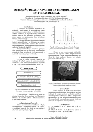 ¹Aluno de Iniciação Científica.
OOBBTTEENNÇÇÃÃOO DDEE AAll22OO33 AA PPAARRTTIIRR DDAA BBIIOOMMOODDEELLAAGGEEMM
EEMM FFIIBBRRAASS DDEE SSIISSAALL
Victor Ansarah Mancini1
, Frank Ferrer Sene2
, José Roberto Martinelli3
1
Faculdade de Tecnologia de São Paulo, DEG-FATEC, Campus São Paulo
2,3
Instituto de Pesquisas Energéticas e Nucleares, CCTM-IPEN, Universidade de São Paulo
ansarah.leb@gmail.com; jroberto@ipen.br
1. Introdução
A conversão de estruturas biomórficas em
cerâmicas é obtida a partir da substituição dos grupos
que constituem a matriz orgânica por óxidos, nitretos ou
carbetos. Cerâmicas de origem biomórfica apresentam
elevado potencial em aplicações tecnológicas, tais
como: suporte para catalisadores, filtros e isolantes
térmicos, entre outras [1].
As fibras de sisal são geralmente utilizadas na
indústria automobilística e na fabricação de artefatos
diversos como cordas e cabos marítimos. Isto favorece a
renda e a geração de emprego para milhares de pessoas
na Região Nordeste do Brasil [2].
O presente trabalho visa estender as aplicações
deste material por meio do uso de sua bioestrutura na
obtenção de fibras cerâmicas de Al2O3, empregando o
método da biomodelagem por substituição.
2. Metodologia e Materiais
A rota de síntese utilizada baseou-se na
infiltração de solução aquosa de nitrato de alumínio
comercial P.A. nas fibras de sisal e posterior calcinação
a 1500°C, em ar, como mostra o diagrama da Fig. (1).
Fig. (1) – Metodologia de síntese empregada,
baseada na biomodelagem por substituição.
A morfologia e a composição das fibras de
alumina biomórficas foram avaliadas por Microscopia
Eletrônica de Varredura (MEV) e Difração de raios X
(DRX), respectivamente.
3. Resultados e Discussão
Fibras de sisal foram convertidas em -Al2O3,
conforme mostra o difratograma de raios X da Fig. (2).
A morfologia interna da fibra obtida por este processo é
observada na micrografia da Fig. (3).
Fig. (2) – Difratograma de raios X obtido do pó das
fibras de alumina biomórficas calcinadas a 1500°C.
Observa-se uma microestrutura multicelular
constituída por pequenas células, longitudinalmente
dispostas e unidas, e que se assemelham à anatomia das
fibras de sisal, conforme descrito em trabalho
previamente publicado [1].
Fig. (3) – Micrografia da superfície da fibra de alumina
biomórfica, após calcinação a 1500°C.
4. Conclusões
Fibras cerâmicas de Al2O3 foram obtidas pelo
método da biomodelagem por substituição, a partir da
infiltração de solução de nitrato de alumínio em fibras
de sisal e posterior calcinação a 1500°C. A reprodução
da bioestrutura do sisal se concentrou na superfície da
fibra, viabilizando a aplicação do material obtido na
fabricação de dispositivos de isolação térmica.
5. Referências
[1] T. E. Andrade Jr., et. al., Cerâmica, vol. 53, p. 74-
78, (2007);
[2] Adriana R. Martin, et. al., Polímeros: Ciência e
Tecnologia, vol. 19, nº 1, p. 40-46, (2009).
FFiibbrraass ddee SSiissaall
Bioestrutura – CB
Substituição – Solução de Al(NO3)3
Calcinação 1500°C – Liberação de CO2
Óxido Biomórfico – Al2O3
: -Al2O3
Boletim Técnico - Resumos do 14° Simpósio de Iniciação Científica e Tecnológica24
 