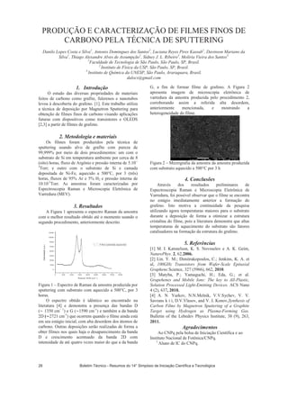 PRODUÇÃO E CARACTERIZAÇÃO DE FILMES FINOS DE
CARBONO PELA TÉCNICA DE SPUTTERING
Danilo Lopes Costa e Silva1
, Antonio Domingues dos Santos2
, Luciana Reyes Pires Kassab1
, Davinson Mariano da
Silva1
, Thiago Alexandre Alves de Assumpção1
, Sidney J. L. Ribeiro3
, Moliria Vieira dos Santos3.
1
Faculdade de Tecnologia de São Paulo, São Paulo, SP, Brasil.
2
Instituto de Física da USP, São Paulo, SP, Brasil.
3
Instituto de Química da UNESP, São Paulo, Araraquara, Brasil.
dalocs@gmail.com
1. Introdução
O estudo das diversas propriedades de materiais
feitos de carbono como grafite, fulerenos e nanotubos
levou à descoberta do grafeno. [1]. Este trabalho utiliza
a técnica de deposição por Magnetron Sputtering para
obtenção de filmes finos de carbono visando aplicações
futuras com dispositivos como transistores e OLEDS
[2,3] a partir de filmes de grafeno.
2. Metodologia e materiais
Os filmes foram produzidos pela técnica de
sputtering usando alvo de grafite com pureza de
99,999% por meio de dois procedimentos: um com o
substrato de Si em temperatura ambiente por cerca de 8
(oito) horas, fluxo de Argônio e pressão interna de 5.10--
3
Torr; e outro com o substrato de Si e camada
depositada de Ni-Fe, aquecido a 500°C, por 3 (três)
horas, fluxos de 95% Ar e 5% H2 e pressão interna de
10.10-3
Torr. As amostras foram caracterizadas por
Espectroscopia Raman e Microscopia Eletrônica de
Varredura (MEV).
3. Resultados
A Figura 1 apresenta o espectro Raman da amostra
com o melhor resultado obtido até o momento usando o
segundo procedimento, anteriormente descrito.
Figura 1 – Espectro de Raman da amostra produzida por
sputtering com substrato com aquecido a 500°C, por 3
horas.
O espectro obtido é idêntico ao encontrado na
literatura [4] e demonstra a presença das bandas D
( 1350 cm 1
) e G ( 1590 cm-1
) e também a da banda
2D ( 2721 cm-1
) que ocorrem quando o filme ainda está
em seu estágio inicial, com alta desordem dos átomos de
carbono. Outras deposições serão realizadas de forma a
obter filmes nos quais haja o desaparecimento da banda
D e crescimento acentuado da banda 2D com
intensidade de até quatro vezes maior do que a da banda
G, a fim de formar filme de grafeno. A Figura 2
apresenta imagem de microscopia eletrônica de
varredura da amostra produzida pelo procedimento 2,
corroborando assim a referida alta desordem,
anteriormente mencionada, e mostrando a
heterogeneidade do filme.
Figura 2 – Micrografia da amostra da amostra produzida
com substrato aquecido a 500°C por 3 h
4. Conclusões
Através dos resultados preliminares de
Espectroscopia Raman e Microscopia Eletrônica de
Varredura, foi possível observar que o filme se encontra
no estágio imediatamente anterior a formação do
grafeno. Isto motiva a continuidade da pesquisa
utilizando agora temperaturas maiores para o substrato
durante a deposição de forma a otimizar a estrutura
cristalina do filme, pois a literatura demonstra que altas
temperaturas de aquecimento do substrato são fatores
catalisadores na formação da estrutura do grafeno.
5. Referências
[1] M. I. Katsnelson, K. S. Novoselov e A. K. Geim,
NaturePhys. 2, 62,2006.
[2] Lin. Y. M.; Dimitrakopoulos, C.; Jenkins, K. A. et
al, 100GHz Transistors from Wafer-Scale Epitaxial
Graphene.Science, 327 (5966), 662, 2010.
[3] Matyba, P.; Yamaguchi, H.; Eda, G.; et al.
Grapehenes and Mobile Ions: The key to All-Plastic,
Solution Processed Light-Emitting Devices. ACS Nano
4 (2), 637, 2010.
[4] A. N. Yurkov, N.N.Melnik, V.V.Sychev, V. V.
Savrans k i i, D.V.Vlasov, and V. I. Konov,Synthesis of
Carbon Films by Magnetron Sputtering of a Graphite
Target using Hydrogen as Plasma-Forming Gas.
Bulletin of the Lebedev Physics Institute, 38 (9), 263,
2011.
Agradecimentos
Ao CNPq pela bolsa de Iniciação Científica e ao
Instituto Nacional de Fotônica/CNPq.
1
Aluno de IC do CNPq.
Boletim Técnico - Resumos do 14° Simpósio de Iniciação Científica e Tecnológica26
 