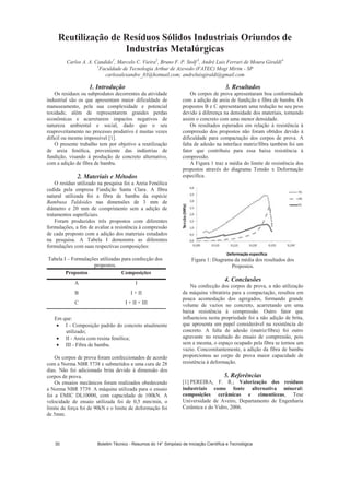 Reutilização de Resíduos Sólidos Industriais Oriundos de
Industrias Metalúrgicas
Carlos A. A. Candido1
, Marcelo C. Vieira2
, Bruno F. P. Stolf 3
, André Luis Ferrari de Moura Giraldi4
1
Faculdade de Tecnologia Arthur de Azevedo (FATEC) Mogi Mirim - SP
carlosalexandre_03@hotmail.com; andreluisgiraldi@gmail.com
1. Introdução
Os resíduos ou subprodutos decorrentes da atividade
industrial são os que apresentam maior dificuldade de
manuseamento, pela sua complexidade e potencial
toxidade, além de representarem grandes perdas
econômicas e acarretarem impactos negativos de
natureza ambiental e social, dado que o seu
reaproveitamento no processo produtivo é muitas vezes
difícil ou mesmo impossível [1].
O presente trabalho tem por objetivo a reutilização
de areia fenólica, proveniente das indústrias de
fundição, visando à produção de concreto alternativo,
com a adição de fibra de bambu.
2. Materiais e Métodos
O resíduo utilizado na pesquisa foi a Areia Fenólica
cedida pela empresa Fundição Santa Clara. A fibra
natural utilizada foi a fibra de bambu da espécie
Bambusa Tuldoides nas dimensões de 3 mm de
diâmetro e 20 mm de comprimento sem a adição de
tratamentos superficiais.
Foram produzidos três propostos com diferentes
formulações, a fim de avaliar a resistência à compressão
de cada proposto com a adição dos materiais estudados
na pesquisa. A Tabela I demonstra as diferentes
formulações com suas respectivas composições:
Tabela I – Formulações utilizadas para confecção dos
propostos.
Propostos Composições
A I
B I + II
C I + II + III
Em que:
I - Composição padrão do concreto atualmente
utilizado;
II - Areia com resina fenólica;
III - Fibra de bambu.
Os corpos de prova foram confeccionados de acordo
com a Norma NBR 5738 e submetidos a uma cura de 28
dias. Não foi adicionado brita devido à dimensão dos
corpos de prova.
Os ensaios mecânicos foram realizados obedecendo
a Norma NBR 5739. A máquina utilizada para o ensaio
foi a EMIC DL10000, com capacidade de 100kN. A
velocidade de ensaio utilizada foi de 0,5 mm/min, o
limite de força foi de 90kN e o limite de deformação foi
de 5mm.
3. Resultados
Os corpos de prova apresentaram boa conformidade
com a adição de areia de fundição e fibra de bambu. Os
propostos B e C apresentaram uma redução no seu peso
devido à diferença na densidade dos materiais, tornando
assim o concreto com uma menor densidade.
Os resultados esperados em relação à resistência à
compressão dos propostos não foram obtidos devido à
dificuldade para compactação dos corpos de prova. A
falta de adesão na interface matriz/fibra também foi um
fator que contribuiu para essa baixa resistência à
compressão.
A Figura 1 traz a média do limite de resistência dos
propostos através do diagrama Tensão x Deformação
específica.
Figura 1: Diagrama da média dos resultados dos
Propostos.
4. Conclusões
Na confecção dos corpos de prova, a não utilização
da máquina vibratória para a compactação, resultou em
pouca acomodação dos agregados, formando grande
volume de vazios no concreto, acarretando em uma
baixa resistência à compressão. Outro fator que
influenciou nesta propriedade foi a não adição de brita,
que apresenta um papel considerável na resistência do
concreto. A falta de adesão (matriz/fibra) foi outro
agravante no resultado do ensaio de compressão, pois
sem a mesma, o espaço ocupado pela fibra se tornou um
vazio. Concomitantemente, a adição da fibra de bambu
proporcionou ao corpo de prova maior capacidade de
resistência à deformação.
5. Referências
[1] PEREIRA, F. R.; Valorização dos resíduos
industriais como fonte alternativa mineral:
composições cerâmicas e cimentíceas, Tese
Universidade de Aveiro, Departamento de Engenharia
Cerâmica e do Vidro, 2006.
Boletim Técnico - Resumos do 14° Simpósio de Iniciação Científica e Tecnológica30
 