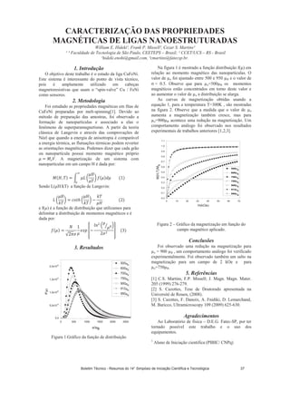 CARACTERIZAÇÃO DAS PROPRIEDADES
MAGNÉTICAS DE LIGAS NANOESTRUTURADAS
William E. Hideki¹, Frank P. Missell², Cezar S. Martins³
¹ ³ Faculdade de Tecnologia de São Paulo, CEETEPS – Brasil; ² CCET/UCS – RS - Brasil
¹hideki.enohi@gmail.com, ³cmartins@fatecsp.br.
1. Introdução
O objetivo deste trabalho é o estudo da liga CuFeNi.
Este sistema é interessante do ponto de vista técnico,
pois é amplamente utilizado em cabeças
magnetoresistivas que usam o “spin-valve” Cu / FeNi
como sensores.
2. Metodologia
Foi estudado as propriedades magnéticas em fitas de
CuFeNi preparadas por melt-spinning[1]. Devido ao
método de preparação das amostras, foi observado a
formação de nanopartículas e associado a elas o
fenômeno de superparamagnetismo. A partir da teoria
clássica de Langevin e através das comprovações de
Néel que quando a energia de anisotropia é comparável
a energia térmica, as flutuações térmicas podem reverter
as orientações magnéticas. Podemos dizer que cada grão
ou nanopartícula possui momento magnético próprio
. A magnetização de um sistema com
nanopartículas em um campo H é dada por:
Sendo L( H/kT) a função de Langevin:
e f( ) é a função de distribuição que utilizamos para
delimitar a distribuição de momentos magnéticos e é
dada por:
3. Resultados
0 500 1000 1500 2000 2500
0,0
5,0x10
19
1,0x10
20
1,5x10
20
2,0x10
20
h*
500 D
600 D
700 D
750 D
900 D
912 D
950 D
Figura 1.Gráfico da função de distribuição
Na figura 1 é mostrado a função distribuição f( ) em
relação ao momento magnético das nanopartículas. O
valor de o foi ajustado entre 500 e 950 B e o valor de
= 0.5. Observe que para o=500 B os momentos
magnéticos estão concentrados em torno deste valor e
ao aumentar o valor de o a distribuição se alarga.
As curvas de magnetização obtidas usando a
equação 1, para a temperatura T=300K , são mostradas
na figura 2. Observe que a medida que o valor de o
aumenta a magnetização também cresce, mas para
o=900 B acontece uma redução na magnetização. Um
comportamento análogo foi observado nos resultados
experimentais de trabalhos anteriores [1,2,3].
0 10 20 30 40 50 60 70
0,0
0,1
0,2
0,3
0,4
0,5
0,6
0,7
0,8
0,9
1,0
1,1
M(H,T)/Ms
H(kOe)
500 B
600 B
700 B
750 B
900 B
912 B
950 B
Figura 2 – Gráfico da magnetização em função do
campo magnético aplicado.
Conclusões
Foi observado uma redução na magnetização para
o = 900 B , um comportamento análogo foi verificado
experimentalmente. Foi observado também um salto na
magnetização para um campo de 2 kOe e para
o=750 B.
5. Referências
[1] C.S. Martins, F.P. Missell; J. Magn. Magn. Mater.
205 (1999) 276-279.
[2] S. Cazottes, Tese de Doutorado apresentada na
Université de Rouen, (2008).
[3] S. Cazottes, F. Danoix, A. Fnidiki, D. Lemarchand,
M. Baricco, Ultramicroscopy 109 (2009) 625-630.
Agradecimentos
Ao Laboratório de física – D.E.G. Fatec-SP, por ter
tornado possível este trabalho e o uso dos
equipamentos.
1
Aluno de Iniciação cientifica (PIBIC/ CNPq)
Boletim Técnico - Resumos do 14° Simpósio de Iniciação Científica e Tecnológica 37
 