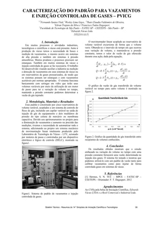 CARACTERIZAÇÃO DO PADRÃO PARA VAZAMENTOS
E INJEÇÃO CONTROLADA DE GASES – PVICG
1,2
Fernando Santos Vital, 1
Wesley Lima Gaya , 1
Thais Claudia Valdomiro de Oliveira,
1
Edvan Trajano da Silva e1
Francisco Tadeu Degasperi
1
Faculdade de Tecnologia de São Paulo – FATEC-SP – CEETEPS – São Paulo – SP
2
Edwards Vácuo Ltda.
ftd@fatecsp.br
1. Introdução
Em muitos processos e atividades industriais,
tecnológicos e científicos o vácuo está presente. Junto à
produção do vácuo temos a necessidade de busca e
medição de vazamentos, o mesmo ocorre em sistemas
de alta pressão e também em sistemas à pressão
atmosférica. Muitos produtos e processos precisam ser
estanques. Também em muitos sistemas de vácuo a
injeção controlada de gases se faz necessária. O trabalho
foi desenvolvido visando auxiliar a indústria na medição
e detecção de vazamentos em seus sistemas de vácuo ou
em reservatórios de gases pressurizados, de modo que
os sistemas possam ser estanques e com vazamentos
aceitáveis por normas apropriadas. O sistema funciona
basicamente com seringas em vidro que terão seus
volumes variáveis por meio da utilização de um motor
de passo para ter a variação do volume no tempo,
mantendo a pressão constante podemos determinar a
vazão do gás injetado.
2. Metodologia, Materiais e Resultados
Esse padrão é constituído por cinco reservatórios de
volume variável, acoplados a um sistema de controle de
fluxo de gás, incluindo um capilar variável na saída de
injeção de gás do equipamento e dois medidores de
pressão do tipo coluna de mercúrio ou membrana
capacitiva. Devido aos aprimoramentos no projeto para
a diminuição de vazamentos e aumento na precisão das
medições, tivemos a necessidade de automatizar todo o
sistema, adicionando ao projeto um sistema mecânico
de movimentação linear totalmente produzido pelo
Laboratório de Tecnologia do Vácuo - LTV, acionado
por motores de passo e controlados por um dispositivo
eletrônico e lógico de controle (DELC), mostrado na
figura1.
Figura1. Sistema de padrão de vazamentos e injeção
controlada de gases.
O movimentador linear acoplado ao reservatório de
volume variável excursiona de forma que o volume
varie. Obtendo-se o intervalo de tempo em que ocorreu
essa variação de volume, e mantendo-se a pressão
constante, temos o valor de vazão de gás oferecido
durante essa ação, dada pela equação,
)(
)(
)(
)(
dt
tdV
ptN
dt
d
TkQ
dt
tdV
ptn
dt
d
TRQ
TRn
dt
d
pV
dt
d
CV
CVCV
CV
CVCV
CVCVCV
O gráfico da vazão de gás transferido do volume
variável no tempo para outro volume é mostrado na
figura 2.
Figura 2. Gráfico da quantidade de gás transferido entre
recipientes de volumes conhecidos.
4. Conclusões
Os resultados obtidos mostram que o estudo
embasado na variação do volume no tempo com uma
pressão constante fornecerá uma vazão determinada na
injeção dos gases. O sistema foi testado e mostrou que
podemos utilizá-lo com um padrão de vazão tanto para
calibrar vazamentos como para injetar de forma
controlada gases em sistemas de vácuo.
5. Referências
[1] Hermes, S. N. TCC – MPCE – FATEC-SP –
CEETEPS – Orientador: F. T. Degasperi. 2012
Agradecimentos
Ao CNPq pela bolsa de Iniciação Científica, Edwards
Vácuo LTDA e a Resil Comercial e Industrial Ltda.
Boletim Técnico - Resumos do 14° Simpósio de Iniciação Científica e Tecnológica 39
 