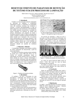 DESENVOLVIMENTO DE PARAFUSOS DE RETENÇÃO
DE TITÂNIO F136 EM PROCESSO DE LAMINAÇÃO
Rafael Afonso Costa Lira1
, Denner Garbulha2
, Ricardo Luiz Ciuccio3
1, 2
Sistema de Implante Nacional
3
Universidade de Taubaté
Rafael.lira@sinimplante.com.br / rciuccio@hotmail.com
1. Introdução
O titânio é um dos principais materiais empregados
na fabricação de implantes e componentes
odontológicos devido à combinação de propriedades
como alta resistência mecânica, boa resistência à
corrosão e elevada biocompatibilidade, as ligas de
titânio tipo são as mais promissoras como biomaterial.
Este trabalho apresenta características e resultados de
ensaios realizados em parafusos de fixação para
próteses odontológicas com propósito de avaliar a
resistência mecânica à torção. O objetivo principal deste
estudo é comparar a resistência mecânica do parafuso de
titânio usinado com o laminado a frio. As amostras
foram caracterizadas por microscopia eletrônica e por
medidas de dureza Rockwell em diferentes regiões. Os
resultados obtidos indicam que a rosca laminada em
titânio é possível mesmo em peças com pequenas
dimensões, obtendo um aumento de resistência
mecânica.
2. Materiais e Métodos
A metodologia empregada nesta pesquisa científica
de caráter exploratório foi desenvolvida, a partir de
testes experimentais.
Os ensaios de resistência mecânica foram realizados
de acordo com a norma NBR ISO 5832-2 [1]. Os
critérios de aceitação considerados foram os
especificados na norma ASTM F136-6 [2]. O objetivo
destes métodos de ensaio é fornecer metodologias e
meios de avaliação consistentes tanto para produtores
quanto para usuários. Foram analisados 10 parafusos de
titânio, com diâmetros de 3 mm e comprimento de 8
mm e rosca de M2 x 0,4 mm, conforme figura 1.
Figura 1 – Parafuso de retenção em titânio.
3. Resultados
O resultado é tal que o movimento de uma
discordância é dificultado pela presença de outras
discordâncias. À medida que a densidade das
discordâncias se torna mais pronunciada. Dessa forma, a
tensão necessária para deformar um metal aumenta. Por
isso, o encruamento é utilizado frequentemente para
aprimorar as propriedades mecânicas dos metais durante
os seus procedimentos de fabricação.
A Figura 2 figura mostra através da microestrutura o
fenômeno de encruamento antes da deformação e após
deformação aplicada para a fabricação da rosca M2 x
0,4 mm.
(a) Antes da deformação (b) Depois da deformação
Figura 2 - Micrografia da liga de titânio grau V.
No processo de laminação, o flanco da rosca é
suavizado e as fibras do material são delimitadas, não
cortadas. A fibra continua do material e os trabalhos de
conformação conferem à rosca um endurecimento
superficial e uma resistência significativa maiores em
comparação com as que são obtidas convencionalmente,
conforme Figura 3.
(a) aumento de 100x (b) aumento de 500x
Figura 3 – Parafuso de retenção com rosca laminada.
Os valores de dureza Rockwell (HRC) foram de
(29,00 ± 0,84). Não existe um valor de dureza
normalizado para este material.
Na média os conjuntos fixados com os parafusos
com rosca usinada suportam uma carga máxima de
1047,475N contra 1675,96N.
4. Conclusões
Dentro da metodologia empregada neste estudo e
com base na análise dos dados é possível concluir que
os parafusos de retenção obtiveram um ganho de
resistência mecânica a torção em média de 20%.
Notamos que a rosca laminada apresenta menos
rebarba nos flancos da rosca do que a rosca usinada.
Além disso, conseguimos otimizar o processo de
fabricação em torno de 3% em seu tempo de operação
(rosca).
5. Referências
[1] ABNT - Associação Brasileira de Normas Técnicas.
NBR ISO 5832-2. Implante para cirurgia – Materiais
metálicos - Parte 2: Titânio puro. 2001.
[2] ASTM. ASTM F136-02. Unalloyed Titanium for
Surgical Applications (UNS R50250, UNS r 50400,
UNS R 50550, UNS R 50700). 2006.
Boletim Técnico - Resumos do 14° Simpósio de Iniciação Científica e Tecnológica 41
 