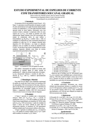 1
Aluna de IC do CNPq
ESTUDO EXPERIMENTAL DE ESPELHOS DE CORRENTE
COM TRANSISTORES SOI CANAL GRADUAL
BrunaCardosoPaz,MichellydeSouza,MarceloAntonioPavanello
DepartamentodeEngenhariaElétrica.CentroUniversitáriodaFEI
brucpaz@gmail.com,pavanello@fei.edu.br
1.Introdução
Os transistores SOI de canal gradual (Graded-Channel – GC),
Figura1A,apresentamumperfilassimétricodedopantesnaregião
docanal,caracterizada poruma regiãofracamentedopadapróxima
ao dreno, de comprimento LLD [1]. Esta região fracamente dopada
apresenta tensão de limiar negativa, funcionando como uma
extensão do dreno e reduzindo o comprimento efetivo do canal,
expresso por Leff=L-LLD. Em relação ao transistor com canal
uniformemente dopado (referidos como SOI convencional), esta
redução do comprimento efetivo do canal melhora a
transcondutância (gm=dIDS/dVGS) e também reduz o efeito de
modulação do comprimento de canal, ocasionando diminuição da
condutância de saída (gD) [1]. As vantagens oferecidas pelos
dispositivos GC SOI motivaram o seu estudo em aplicações
analógicas, como em espelhos de corrente de arquitetura Fonte-
Comum-umdosblocosmaiscomunsefundamentaisemcircuitos
analógicos, largamente utilizados como fontes de corrente,
esquematicamenteapresentadonaFigura1B[2].
Figura1–A)TransistorGCSOI;B)Espelhodecorrente.
Para analisar o desempenho dos espelhos de corrente, serão
consideradas as seguintes figuras de mérito: precisão de
espelhamento(P–relaçãodacorrentedesaídasobreadeentrada–
IOUT/IIN), descasamento intrínseco e excursão de saída (VOS –
intervalo de VD,OUT onde IOUT mantém-se aproximadamente
constante)[2].
2.MetodologiaeMateriais
Este estudo tem por objetivo uma comparação experimental
de espelhos de corrente tipo Fonte-Comum com transistores SOI
de canal gradual e SOI convencionais [3]. Para tanto, utilizou-se,
além do chip fabricado na tecnologia de 2 m do Laboratório de
Microeletrônica da Universidade Católica de Louvain [4],
Bélgica, o equipamento Keithley 4200 SCS (Semiconductor
CharacterizationSystem)comtempomédiodeintegração.
3.Resultados
A Figura 2 apresenta os resultados para o descasamento
intrínseco, obtido com VD,IN=VD,OUT (A), e a precisão de
espelhamento com VD,OUT=1,5V (B) de espelhos de corrente tipo
Fonte-ComumimplementadoscomtransistoresGCSOIde várias
razões (LLD/L)eff e SOI convencionais. A partir dos resultados da
Figura 2, nota-se que mesmo sofrendo de maior efeito de
descasamento intrínseco, os transistores GC SOI apresentaram
melhoresresultadosparaP,poispossuemmelhoresvaloresdegD.
A Figura 3 apresenta os resultados para a IOUT em função de
VD,OUT dos espelhos de corrente medidos com IIN=1 A. A partir
destesresultados,foicalculadoVOS [5],TabelaI.
1E-7 1E-6 1E-5 1E-4
0,8
1,0
1,2
1,4
1,6
1,8
0,6
0,8
1,0
1,2
IOUT
/IIN
IIN
/(W/Leff
) [A]
L=2 m
SOI convencional
GC SOI - (LLD
/L)eff
=0,15
GC SOI - (LLD
/L)eff
=0,25
GC SOI - (LLD
/L)eff
=0,40
GC SOI - (LLD
/L)eff
=0,50
VDOUT
=1,5V
IOUT
/IIN
VD,OUT
=VD,IN
Figura2–CurvasIOUT/IIN versusIIN/(W/Leff)com
A)VD,OUT=VD,IN;B)VD,OUT=1,5V.
0,0 0,5 1,0 1,5 2,0 2,5 3,0
0,0
0,2
0,4
0,6
0,8
1,0
1,2
1,4
IOUT
[A]
VD,OUT
[V]
SOI convencional
GC SOI - (LLD
/L)eff
=0,15
GC SOI - (LLD
/L)eff
=0,25
GC SOI - (LLD
/L)eff
=0,40
GC SOI - (LLD
/L)eff
=0,50
IIN
=1 A
L=2 m
Figura3–CurvasIOUT versusVD,OUT comIIN=1 A.
Tabela I – Excursão de saída dos espelhos de corrente.
Dispositivo VOS [V]
SOI convencional 1,82
GC SOI – (LLD/L)eff=0,15 2,34
GC SOI – (LLD/L)eff=0,25 2,38
GC SOI – (LLD/L)eff=0,50 2,08
Observa-se que os circuitos com GC SOI possuem maior
VOS, isto é, possuem maior estabilidade para a corrente devido ao
menor gD. Além disso, a partir da Figura 3, nota-se que os níveis
de IOUT possuem um desvio em relação à IIN de acordo com a
intensidadecomaqualsofremdedescasamentointrínseco.
4.Conclusões
Os resultados apresentados demonstram que, mesmo
sofrendo mais descasamento intrínseco, os espelhos de corrente
com GC SOI apresentam melhores resultados para P e VOS, uma
vez que possuem menores valores de gD. Logo, considerando
estes parâmetros, os GC SOI são mais vantajosos em relação aos
SOIconvencionaisnestescircuitos.
5.Referências
[1]Pavanello,M.A.etal,SSE,v.46,n.8,pp.1215-1225,2002.
[2] Souza, M. de, et. al., ECS Transactions - Silicon-On-Insulator
TechnologyandDevices14,v.19,pp.265-270,2009.
[3] Colinge, J.P., Silicon-On_Insulator Technology: Materials to
VLSI,KluwerAcademicPublishers,NY,2004.
[4]Flandre,D.etal,SSE,v.45,n.4,pp.541-549,2001.
[5] Pavanello, M. A. et al, Silicon-On-Insulator Technology and
DevicesX.Pennington,v.2001-3,pp.319-324,2001.
Agradecimentos
AoCNPqeàCAPESpelosuportefinanceiro.
A B
A
B
Boletim Técnico - Resumos do 14° Simpósio de Iniciação Científica e Tecnológica 49
 