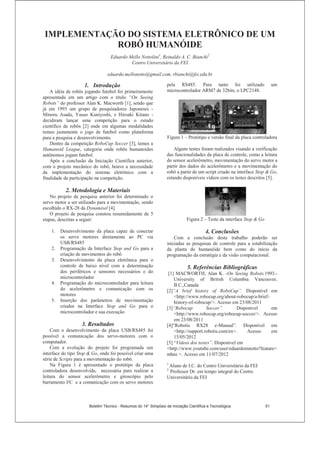 IMPLEMENTAÇÃO DO SISTEMA ELETRÔNICO DE UM
ROBÔ HUMANÓIDE
Eduardo Mello Nottolini1
, Reinaldo A. C. Bianchi2
Centro Universitário da FEI
eduardo.mellonotto@gmail.com, rbianchi@fei.edu.br
1. Introdução
A idéia de robôs jogando futebol foi primeiramente
apresentada em um artigo com o título “On Seeing
Robots” do professor Alan K. Macworth [1], sendo que
já em 1993 um grupo de pesquisadores Japoneses -
Minoru Asada, Yasuo Kuniyoshi, e Hiroaki Kitano -
decidiram lançar uma competição para o estudo
científico de robôs [2] onde em algumas modalidades
temos justamente o jogo de futebol como plataforma
para a pesquisa e desenvolvimento.
Dentro da competição RoboCup Soccer [3], temos a
Humanoid League, categoria onde robôs humanoides
autônomos jogam futebol.
Após a conclusão da Iniciação Científica anterior,
com o projeto mecânico do robô, houve a necessidade
da implementação do sistema eletrônico com a
finalidade da participação na competição.
2. Metodologia e Materiais
No projeto de pesquisa anterior foi determinado o
servo motor a ser utilizado para a movimentação, sendo
escolhido o RX-28 da Dynamixel [4].
O projeto de pesquisa constou resumidamente de 5
etapas, descritas a seguir:
1. Desenvolvimento da placa capaz de conectar
os servo motores diretamente ao PC via
USB/RS485
2. Programação da Interface Stop and Go para a
criação de movimentos do robô
3. Desenvolvimento da placa eletrônica para o
controle de baixo nível com a determinação
dos periféricos e sensores necessários e do
microcontrolador
4. Programação do microcontrolador para leitura
do acelerômetro e comunicação com os
motores
5. Inserção dos parâmetros de movimentação
criados na Interface Stop and Go para o
microcontrolador e sua execução
3. Resultados
Com o desenvolvimento da placa USB/RS485 foi
possível a comunicação dos servo-motores com o
computador.
Com a evolução do projeto foi programada um
interface do tipo Stop  Go, onde foi possível criar uma
série de Scripts para a movimentação do robô.
Na Figura 1 é apresentado o protótipo da placa
controladora desenvolvida, necessária para realizar a
leitura do sensor acelerômetro e giroscópio pelo
barramento I²C e a comunicação com os servo motores
pela RS485. Para tanto foi utilizado um
microcontrolador ARM7 de 32bits, o LPC2148.
Figura 1 – Protótipo e versão final da placa controladora
Alguns testes foram realizados visando a verificação
das funcionalidades da placa de controle, como a leitura
do sensor acelerômetro, movimentação do servo motor a
partir dos dados do acelerômetro e a movimentação do
robô a partir de um script criado na interface Stop  Go,
estando disponíveis vídeos com os testes descritos [5].
Figura 2 – Teste da interface Stop  Go
4. Conclusões
Com a conclusão deste trabalho poderão ser
iniciadas as pesquisas de controle para a estabilização
da planta do humanóide bem como do início da
programação da estratégia e da visão computacional.
5. Referências Bibliográficas
[1] MACWORTH, Alan K. -On Seeing Robots.1993.-
University of British Columbia Vancouver,
B.C.,Canada
[2]“A brief history of RoboCup”. Disponível em
http://www.robocup.org/about-robocup/a-brief-
history-of-robocup/. Acesso em 23/08/2011
[3]“Robocup Soccer”. Disponível em
http://www.robocup.org/robocup-soccer/. Acesso
em 23/08/2011
[4]“Robotis RX28 e-Manual”. Disponível em
http://support.robotis.com/en. Acesso em
15/05/2012
[5] “Vídeos dos testes”. Disponível em
http://www.youtube.com/user/eduardomnotto?feature=
mhee . Acesso em 11/07/2012
1
Aluno de I.C. do Centro Universitário da FEI
2
Professor Dr. em tempo integral do Centro
Universitário da FEI
Boletim Técnico - Resumos do 14° Simpósio de Iniciação Científica e Tecnológica 51
 