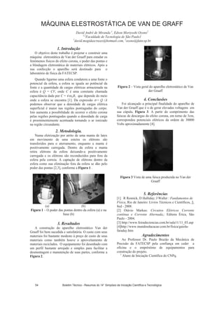 MÁQUINA ELESTROSTÁTICA DE VAN DE GRAFF
David André de Miranda 1
, Edson Moriyoshi Ozono2
1,2
Faculdade de Tecnologia de São Paulo1
1
david.mogidascruzes@hotmail.com, 2
ozono@fatecsp.br
1. Introdução
O objetivo deste trabalho é projetar e construir uma
máquina eletrostática de Van der Graaff para estudar os
fenômenos físicos do efeito corona, o poder das pontas e
a blindagem eletrostática de materiais elétricos. Após a
sua confecção o aparelho será destinado para o
laboratório de física da FATECSP.
Quando ligarmo uma esfera condutora a uma fonte o
potencial da esfera, a esfera se iguala ao potêncial da
fonte e a quantidade de cargas elétricas armazenada na
esfera é Q = CV, onde C é uma constante chamada
capacitância dada por C = 4 oR, que depende do meio
onde a esfera se encontra [1]. Da expressão = Q /A
podemos observar que a densidade de cargas elétrica
superficial é maior nas regiões pontiagudas do corpo.
Isto aumenta a possibilidade de ocorrer o efeito corona
pelas regiões pontiagudas quando a densidade de carga
é proeminentemente acentuada tornando o ar ionizado
na região circundante.
2. Metodologia.
Numa eletrização por atrito de uma manta de latex
em movimento de uma esteira os elétrons são
transferidos para o aterramento, enquanto a manta é
positivamente carregada. Dentro da esfera a manta
retira elétrons da esfera deixando-a positivamente
carregada e os elétrons são reconduzidos para fora da
esfera pela correia. A captação de elétrons dentro da
esfera como sua eliminação fora da esfera se dão pelo
poder das pontas [2,3], conforme a Figura 1 .
(a) (b)
Figura 1 – O poder das pontas dentro da esfera (a) e na
base (b)
3. Resultados
A construção do aparelho eletrostático Van der
Graaff foi bem sucedida e satisfatória. O custo com seus
materiais foi bastante modesto à preço de custo de seus
materiais como também houve o aproveitamento de
materiais reciclados. O equipamento foi desenhado com
um perfil bastante arrojado e simples para facilitar a
desmontagem e manutenção de suas partes, conforme a
Figura 2.
Figura 2 – Vista geral do aparelho eletrostático de Van
der Graaff
4. Conclusões
Foi alcançado a principal finalidade do aparelho de
Van der Graaff que é o de gerar elevadas voltagens em
sua cúpula, Figura 3. A partir do comprimento das
faíscas de descargas do efeito corona, em torno de 3cm,
correspondeu potenciais elétricos da ordem de 30000
Volts aproximadamente [4].
Figura 3 Vista de uma faísca produzida no Van der
Graaff
5. Referências
[1] R Resnick, D Halliday; J Waller : Fundamentos de
Física, Rio de Janeiro: Livros Técnicos e Científicos, 3,
8ed - 2008.
[2] Otávio Markus: Circuitos Elétricos Corrente
contínua e Corrente Alternada,: Editora Érica, São
Paulo - 2004.
[3] http://www.feiradeciencias.com.br/sala11/11_03.asp
[4]http://www.mundoeducacao.com.br/fisica/gaiola-
faraday.htm
Agradecimentos
Ao Professor Dr. Paulo Brazão da Mecânica de
Precisão da FATECSP pela confiança em ceder a
oficina e o empréstimo de equipamentos para
construção do projeto.
1
Aluno de Iniciação Científica do CNPq.
Boletim Técnico - Resumos do 14° Simpósio de Iniciação Científica e Tecnológica54
 
