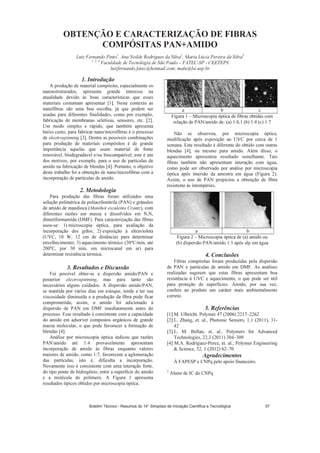 OBTE ÇÃO E CARACTERIZAÇÃO DE FIBRAS
COMPÓSITAS PA +AMIDO
Luiz Fernando Pinto1
, Ana eilde Rodrigues da Silva2
, Maria Lúcia Pereira da Silva3
1, 2, 3
Faculdade de Tecnologia de São Paulo – FATEC-SP - CEETEPS
luizfernando.fatec@hotmail.com; malu@lsi.usp.br
1. Introdução
A produção de material compósito, especialmente os
nanoestruturados, apresenta grande interesse na
atualidade devido às boas características que esses
materiais costumam apresentar [1]. Neste contexto as
nanofibras são uma boa escolha, já que podem ser
usadas para diferentes finalidades, como por exemplo,
fabricação de membranas seletivas, sensores, etc. [2].
Um modo simples e rápido, que também apresenta
baixo custo, para fabricar nano/microfibras é o processo
de electrospinning [3]. Dentre as possíveis combinações
para produção de materiais compósitos é de grande
importância aquelas que usam material de fonte
renovável, biodegradável e/ou biocompatível; este é um
dos motivos, por exemplo, para o uso de partículas de
amido na fabricação de blendas [4]. Portanto, o objetivo
deste trabalho foi a obtenção de nano/microfibras com a
incorporação de partículas de amido.
2. Metodologia
Para produção das fibras foram utilizados uma
solução polimérica de poliacrilonitrila (PAN) e grânulos
de amido de mandioca (Manihot esculenta Crantz), com
diferentes razões em massa e dissolvidos em N,N,
dimetiformamida (DMF). Para caracterização das fibras
usou-se: 1) microscopia óptica, para avaliação da
incorporação dos grãos; 2) exposição à ultravioleta
(UVC, 10 W, 12 cm de distância) para determinar
envelhecimento; 3) aquecimento térmico (30ºC/min, até
200ºC, por 30 min, em microcanal em ar) para
determinar resistência térmica.
3. Resultados e Discussão
Foi possível obter-se a dispersão amido/PAN e
posterior electrospinning, mas para tanto são
necessários alguns cuidados. A dispersão amido/PAN,
se mantida por vários dias em estoque, tende a ter sua
viscosidade diminuída e a produção da fibra pode ficar
comprometida; assim, o amido foi adicionado à
dispersão de PAN em DMF imediatamente antes do
processo. Esse resultado é consistente com a capacidade
do amido em adsorver compostos orgânicos de grande
massa molecular, o que pode favorecer a formação de
blendas [4].
Análise por microscopia óptica indicou que razões
PAN/amido até 1:4 provavelmente apresentam
incorporação de amido às fibras enquanto valores
maiores de amido, como 1:7, favorecem a aglomeração
das partículas, isto é, dificulta a incorporação.
Novamente isso é consistente com uma interação forte,
do tipo ponte de hidrogênio, entre a superfície do amido
e a molécula do polímero. A Figura 1 apresenta
resultados típicos obtidos por microscopia óptica.
a b c
Figura 1 – Microscopia óptica de fibras obtidas com
relação de PAN/amido de: (a) 1:0,1 (b) 1:4 (c) 1:7
Não se observou, por microscopia óptica,
modificação após exposição ao UVC por cerca de 1
semana. Este resultado é diferente do obtido com outras
blendas [4], ou mesmo para amido. Além disso, o
aquecimento apresentou resultado semelhante. Tais
fibras também não apresentam interação com água,
como pode ser observado por análise por microscopia
óptica após imersão da amostra em água (Figura 2).
Assim, o uso de PAN propiciou a obtenção de fibra
resistente às intempéries.
a b
Figura 2 – Microscopia óptica de (a) amido ou
(b) dispersão PAN/amido 1:1 após dip em água
4. Conclusões
Fibras compósitas foram produzidas pela dispersão
de PAN e partículas de amido em DMF. As análises
realizadas sugerem que estas fibras apresentam boa
resistência à UVC e aquecimento, o que pode ser útil
para proteção de superfícies. Amido, por sua vez,
confere ao produto um caráter mais ambientalmente
correto.
5. Referências
[1] M. Ulbricht. Polymer 47 (2006) 2217–2262
[2] L. Zhang, et. al., Photonic Sensors, 1,1 (2011), 31-
42
[3] L. M. Bellan, et. al., Polymers for Advanced
Technologies, 22,3 (2011) 304–309
[4] M.A. Rodriguez-Perez, et. al., Polymer Engineering
 Science, 52, 1 (2012) 62–70
Agradecimentos
À FAPESP e CNPq pelo apoio financeiro.
1
Aluno de IC do CNPq
Boletim Técnico - Resumos do 14° Simpósio de Iniciação Científica e Tecnológica 57
 