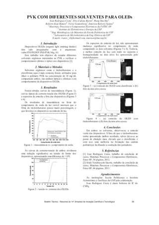 PVK COM DIFERENTES SOLVENTES PARA OLEDs
Ivan Rodrigues Costa1
, Elvo Calixto Burini2
, Wang Shu Hui3
,
Roberto Koji Onmori4
, Victor Sonnenberg1
, Emerson Roberto Santos3
1
Materiais, Processos e Componentes Eletrônicos da FATEC-SP
2
Instituto de Eletrotécnica e Energia da USP
3
Eng. Metalúrgica e de Materiais da Escola Politécnica da USP
4
Laboratório de Microeletrônica da Eng. Elétrica da USP
E-mails: ivanrc_vl@hotmail.com, emerson@lme.usp.br
1. Introdução
Dispositivos OLEDs (organic light emitting diodes)
têm sido pesquisados com a arquitetura:
vidro/ITO/PEDOT:PSS/PVK/Alq3/Al.
Este trabalho tem objetivo de estudar diferentes
solventes orgânicos misturados ao PVK e verificar o
comportamento elétrico e óptico nos dispositivos [1].
2. Materiais e Métodos
Solventes orgânicos como o triclorobenzeno e o
clorofórmio (que é mais comum), foram utilizados para
diluir o polímero PVK na concentração de 10 mg/ml,
comparando ambos, nas análises ópticas e elétricas e em
comportamento de dispositivos OLEDs.
3. Resultados
Foram obtidas curvas de transmitância (Figura 1),
curvas típicas de corrente-tensão dos OLEDs (Figura 2)
e espectros de emissão e foto dos dispositivos (Figuras 3
e 4).
Os resultados de transmitância na faixa do
comprimento de onda da luz visível mostram que o
filme de triclorobenzeno possui maior porcentagem, o
que favorece os dispositivos na emissão de luz.
Figura 1 – transmitância vs. comprimento de onda.
As curvas de corrente-tensão de ambos revelaram
uma redução significativa na tensão de limiar dos
dispositivos, apresentando uma diferença de 10V.
Figura 2 – tensão vs. corrente dos OLEDs.
Os espectros de emissão de luz, não apresentaram
mudança significativa no comprimento de onda
comparando os dois solventes (Figuras 3 e 4). Todavia,
a melhor emissão de luz, sem ruído no espectro e
homogeneidade na área ativa foi apresentada pelo
triclorobenzeno.
Figura 3 – (a) emissão do OLED com clorofórmio e (b)
foto da área ativa acesa.
Figura 4 – (a) emissão do OLED com
triclorobenzeno e (b) foto da área ativa acesa.
4. Conclusões
Em ambos os solventes, observou-se a emissão
verde dos dispositivos. O fato de que o triclorobenzeno
tenha apresentado melhor resultado, talvez deva-se ao
ponto de ebulição mais elevado que o clorofórmio e
com isso uma melhoria na formação das cadeias
poliméricas facilitando a condução dos portadores.
5. Referências
[1] Ivan Rodrigues Costa, trabalho de conclusão de
curso, Materiais Processos e Componentes Eletrônicos,
Fatec-SP, 54 páginas, 2012.
[2] Erick Vendruscolo Guerra, trabalho de conclusão de
curso, Materiais Processos e Componentes Eletrônicos,
Fatec-SP, 66 páginas, 2011.
Agradecimentos
Às instituições: Escola Politécnica e Instituto
Astronômico e Geofísico da USP pela colaboração.
Ivan Rodrigues Costa é aluno bolsista de IC do
CNPq.
Boletim Técnico - Resumos do 14° Simpósio de Iniciação Científica e Tecnológica 59
 