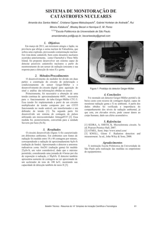 SISTEMA DE MONITORAÇÃO DE
CATÁSTROFES NUCLEARES
Amanda dos Santos Matos
1
, Cristiana Ogawa Matsubayashi
2
, Gabriel Hortelan de Andrade
3
, Rui
Minoru Katakura
4
, Wesley Becari e Henrique E. M. Peres
1,2,3,4
Escola Politécnica da Universidade de São Paulo.
amandamatos.poli@usp.br, becariwesley@gmail.com
1. Objetivos
Em março de 2011, um terremoto atingiu o Japão, na
província que abriga a usina nuclear de Fukushima, que
sofreu uma explosão, provocando contaminação nuclear.
Em vista desta catástrofe, bem como desastres nucleares
ocorridos anteriormente, como Chernobyl e Three Mile
Island, foi proposto desenvolver um sistema capaz de
detectar possíveis catástrofes nucleares a partir do
monitoramento de um sensor de radiação ionizante e sua
resposta para a detecção de raios-X e gama.
2. Métodos/Procedimentos
O desenvolvimento do medidor foi divido em duas
partes: a construção do circuito de polarização e
condicionamento do sensor Geiger-Müller e o
desenvolvimento do circuito digital para aquisição do
sinal e análise das informações obtidas no sensor.
Primeiramente, foi necessário a obtenção de uma
tensão contínua de aproximadamente 460V, necessária
para o funcionamento do tubo Geiger-Müller CTC-5.
Essa tensão foi implementada a partir de um circuito
multiplicador de tensão composto por: um CI555
funcionando no modo astável, um transformador e um
dobrador de tensão [1]. Na segunda parte foi
desenvolvido um sistema de contagem de pulsos
utilizando um microcontrolador Atmega8535 [2]. Essa
medida foi, posteriormente, convertida para a unidade
Sieverts por hora (Sv/h).
3. Resultados
O circuito desenvolvido (figura 1) foi caracterizado
em diferentes ambientes. Em ambientes sem fontes de
radiação foi medido entre 18 e 48 contagens por minuto,
correspondendo a radiação de aproximadamente 0 Sv/h
(radiação de fundo). Aproximando o detector a amostras
radioativas como Am241 (radiação gama) foi medido
22 Sv/h, um valor considerável, dado que o máximo
permitido, considerando uma jornada de 4 horas por dia
de exposição à radiação, é 50 S/h. O detector também
apresentou aumento de contagens ao ser aproximado de
um acelerador de íons de 100 keV, mostrando sua
capacidade de detecção também de raios-X [3].
Figura 1: Protótipo do detector Geiger-Müller.
4. Conclusões
Foi montado um detector Geiger-Müller portátil e de
baixo custo com recurso de contagem digital, capaz de
monitorar radiação gama e X no ambiente. A partir dos
dados obtidos foi verificada a importância do
companhamento dos níveis de radiação ambiental, já
que esta, em elevados níveis, pode causar danos ao
corpo humano, dado seu efeito acumulativo.
5. Referências
[1] SEDRA, A; SMITH, K. Microeletronic circuits. 5a
ed, Pearson Prentice Hall, 2007.
[2] ATMEL, Semi. http://www.atmel.com/
[3] KNOLL, Glenn F. Radiation detection and
measurement. 3a ed., John Wiley  Sons, 2000.
Agradecimentos
À instituição Escola Politécnica da Universidade de
São Paulo pela realização das medidas ou empréstimo
de equipamentos.
Boletim Técnico - Resumos do 14° Simpósio de Iniciação Científica e Tecnológica 61
 