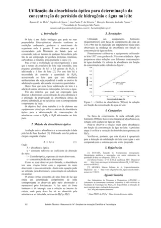 Utilização da absorbância óptica para determinação da
concentração de peróxido de hidrogênio e água no leite
Renato R. de Melo 1
, Saphire de Souza 2
, Ana Paula P. da Silveira 3
, Marcelo Bariatto Andrade Fontes 4
3,4
Faculdade de Tecnologia São Paulo
renato.rodriguesdemelo@yahoo.com.br, bariatto@fatecsp.br
1. Introdução
O leite é um fluído biológico que pode ter suas
propriedades físico-químicas alteradas conforme as
condições ambientais, genéticas e nutricionais do
organismo onde é gerado. É um alimento que é
recomendado pelo Ministério da Saúde para ser
consumido pelo ser humano de qualquer faixa etária, pelo
fato de sua composição ter gordura, proteínas, vitaminas,
carboidratos e minerais, principalmente o cálcio [1].
Para evitar a proliferação de microrganismos e para
que o tempo de prateleira do leite seja estendido, uma
pequena quantidade de 0,3 a 0,8 gramas de é
adicionada a 1 litro de leite [2]. Por este fato há a
necessidade de controlar a quantidade de
acrescentada ao leite para que esta substância
antibacteriana não seja prejudicial à saúde ou motivo de
adulteração quando adicionada em maiores quantidades.
Outro fator que pode levar adulteração do leite é a
adição de outras substâncias indesejadas, tal como a água.
Um dos métodos que pode ser empregado para
detectar e determinar a concentração de uma substância é
a utilização da propriedade da absorbância óptica da
própria substância, ao se incidir luz com o correspondente
comprimento de onda.
O objetivo final deste trabalho é o de elaborar um
equipamento viável que utilize o método da absorbância
óptica para a determinação de concentrações de
substâncias como o e adicionadas ao leite
puro.
2. Método da absorbância óptica
A relação entre a absorbância e a concentração é dada
pela lei de Beer Lambert [3]. Utilizando esta lei pode-se
chegar a seguinte relação:
(1)
Onde:
A = absorbância óptica.
k = constante referente ao coeficiente de absorção
do meio.
l = Caminho óptico, espessura do meio absorvente.
c = concentração do meio absorvente.
Como se pode observar pela fórmula, a absorbância
tem uma relação linear com a espessura do meio
absorvente e sua concentração. Assim esta equação pode
ser utilizada para determinar a concentração da substância
em analise.
O arranjo óptico consistirá de uma fonte de luz que
emita um determinado comprimento de onda
correspondente ao absorvido pelo meio absorvedor e
mensurável pelo fotodetector. A luz sairá da fonte
luminosa e irá interagir com a solução no interior da
cubeta, onde parte desta luz irá ser absorvida pela
substância a ser detectada, no caso do H2O2 e H2O.
3. Resultados
Utilizando um equipamento fotômetro
(EspectroDirect) com faixa de comprimento de onda de
330 a 900 nm foi realizado um experimento inicial para
observação da mudança da absorbância em função da
concentração de água no leite.
Primeiramente calibrou-se o equipamento utilizando-
se leite UHT com gordura de 3% como referência. Após
preparou-se cinco soluções com diferentes concentrações
de água destilada. Os valores de absorbância em função
da concentração estão exibidos na figura 1.
Figura 1 – Gráfico da absorbância (900nm) da solução
em função da concentração de água no leite
4. Conclusões
Na faixa de comprimento de onda utilizado pelo
fotômetro (900nm) houve uma redução de absorbância da
solução com a adição de água ao leite.
Pode-se observar a relação linear entre absorbância
em função da concentração de água no leite. A próxima
etapa é verificar a variação da absorbância na presença de
H2O2.
Verifica-se, portanto, que esta técnica é apropriada
para a detecção da adulteração do leite com água e será
comparada com o sistema que esta sendo projetado.
5. Referências
[1] ESTEVES, Eduardo G. Componentes nitrogenados:
Metodologias analíticas e associações com outros indicadores de
qualidades do leite cru refrigerado, 2006, p. 16.
[2] Informe Técnico - nº 34 de 31 de outubro de 2007. Disponível
em http://www.anvisa.gov.br/alimentos/informes/34_311007.htm,
acesso em 08/08/12.
[3] MENDES, Marcus Fabiano de A., Espectrofotometria.
Disponível em  http://www.ufrgs.br/leo/site_espec/conceito.html,
acesso em 15/08/12.
Agradecimentos
Aos Laboratórios de Processos e Dispositivos (LPD/DSE) e
Laboratório de Saneamento Ambiental e Química (LABSAN/DHS) da
Faculdade de Tecnologia São Paulo, por disponibilizar a utilização de
sua e materiais para a realização deste projeto.
Ao CNPq pelo suporte financeiro.
1
Aluno PIBITI do CNPq, 2
Aluna bolsista de ensino médio.
Boletim Técnico - Resumos do 14° Simpósio de Iniciação Científica e Tecnológica62
 
