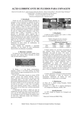 AÇÃO LUBRIFICANTE DE FLUIDOS PARA USINAGEM
Daniel de Carvalho Secco1
, André Nozumo Sodoyama Barrios2
, Afonso Carlos Oliver3
, Alessandro Roger Rodrigues4
1, 2, 3
UNESP/FEIS - Faculdade de Engenharia de Ilha Solteira
4
USP/EESC – Escola de Engenharia de São Carlos
danielseccosdj@gmail.com e roger@sc.usp.br
1. Introdução
Fluidos de corte são frequentemente aplicados na
usinagem a fim de minimizar as condições de atrito e
desgaste. As duas principais funções dos fluidos de
corte são a lubrificação e a refrigeração. A lubrificação
é eficaz quando o fluido de corte é introduzido na
interface ferramenta-cavaco por penetração ou difusão,
que mais correntemente acontece a baixas velocidades
de corte [1]. Alguns autores defendem a ação físico-
química entre o fluido, a ferramenta e a peça no
processo de penetração, outros sugerem que o
lubrificante penetra contra o fluxo de metal, chegando à
ponta da ferramenta por ação capilar, assumindo que o
contato com a interface não é completo, ou seja, existem
falhas [2]. Isso caracteriza a ocorrência das condições
de escorregamento e a formação de um filme
lubrificante de baixa tensão de cisalhamento, na
interface cavaco-ferramenta.
Neste trabalho foi comparada a capacidade
lubrificante de três fluidos de corte recentemente
desenvolvidos com diferentes viscosidades.
2. Materiais e métodos
Os fluidos de corte utilizados neste trabalho foram
fornecidos pela empresa Blaser Swisslube do Brasil
Ltda, tal como mostra a Figura 1.
Figura 1 - Fluidos avaliados na pesquisa.
Os fluidos 1 e 2 são fluidos semissintéticos,
enquanto o fluido 3 é um fluido sintético. Os fluidos
foram diluídos em água na proporção de 8%, 8% e 3%,
respectivamente.
O teste de lubricidade, baseado na norma ASTM
G99-05, consiste num método chamado “Pino-no-
Disco”, onde dois corpos de prova, um pino com uma
extremidade plana e um disco circular plano, são
posicionados perpendicularmente um ao outro. O disco
de ensaio é fixado ao eixo de um motor que o faz girar
em torno do seu centro, e o pino, fixo a um suporte,
atrita numa trajetória circular contra a superfície do
disco imerso em um fluido teste, conforme apresentado
na Figura 2.
A lubricidade dos fluidos é obtida por meio de
comparações da perda de massa. O disco foi fabricado
com o aço VP 100, cedido pela Villares Metals S/A, e
na extremidade do pino foi soldado um pequeno disco
de metal duro, objetivando simular mais fielmente o
processo de usinagem.
Figura 2 - Ensaio “Pino-no-Disco”.
3. Resultados
A perda de massa avaliada para o pino e o disco
pode ser consultada na Tabela I.
Tabela I. Desgaste do pino e do disco
(Variabilidade máxima de 13,7%).
O fluido sintético (3), com baixa concentração de
óleo, portanto, menos viscoso, apresentou melhor
lubricidade, com perda de massa ~55% menor, se
comparado aos fluidos semissintéticos, mais viscosos.
Este efeito pode ser explicado por um parâmetro físico-
químico medido em outro experimento para cada fluido,
a tensão superficial. Por meio dela, avaliamos o quanto
um fluido se dispersa sobre uma superfície, de forma
que quanto menor a tensão superficial, maior a
“molhabilidade” do fluido. Este fenômeno foi
observado no fluido sintético que apresentou tensão
superficial inferior ao dos fluidos semissintéticos.
Assim, pode ter sido gerado um filme de fluido entre o
pino e o disco que dificultou o processo de desgaste.
4. Conclusões
A tensão superficial é essencial no desenvolvimento
de novas formulações e pode ser decisiva no
desempenho lubrificante de fluidos de corte,
sobrepondo-se, em alguns casos, à viscosidade.
5. Referências
[1] Shaw, M. C., Metal Cutting Principles, Oxford
University Press, 2005
[2] Sandro, S. C., Sales, W. F., Aspectos Tribológicos
da Usinagem dos Materiais, Artliber, 2007
Agradecimentos
Ao GPU (Grupo de Pesquisa em Usinagem) por
todo suporte.
1
Aluno de IC bolsista da PIBIC/CNPq
Diferença de massas [g]
Fluido 1 Fluido 2 Fluido 3
Pino 0,0097 0,0110 0,0046
Disco 0,0006 0,0006 0,0007
 