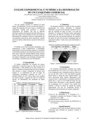 ANÁLISE EXPERIMENTAL E NUMÉRICA DA DEFORMAÇÃO
DE UM TANQUINHO COMERCIAL
Luís Henrique Januário Ferrari1
, João Paulo Natal2
, Márcio Antônio Bazani3
1, 3
Universidade Estadual Paulista
2
Color Visão do Brasil Indústria Acrílica
luizhferrari@gmail.com , bazani@dem.feis.unesp.br
1. Introdução
Um dos grandes desafios na indústria de linha
branca, principalmente na área de desenvolvimento e
criação de tanquinhos de lavar roupa é o problema de
deformação causada pela geometria e material
característico do produto, este que se deforma
facilmente quando solicitado pela pressão hidrostática e
peso das roupas. Neste trabalho foi feito um estudo de
deformação por simulação numérica e experimental em
um tanquinho comercial da marca Colormaq®
, visando
assim um melhor conhecimento e posterior melhoria no
projeto.
2. Métodos
O trabalho possui duas principais abordagens, uma
experimental e outra computacional. A abordagem
experimental foi feita na própria empresa. O tanquinho
é constituído somente de sua estrutura principal, ou seja,
base, topo e cuba, não contendo batedor, motor, polias e
correia. Na medida experimental foi utilizado somente
um relógio comparador, já na simulação computacional,
foi utilizado o mechanical do Ansys Workbench®
.
3. Experimental
O relógio comparador foi alocado em pontos
conhecidos e colocou-se água na cuba até certo local
determinado, a cada medida que se fazia, retirava-se a
água e a colocava novamente para tirar novas medidas,
sem deslocar o relógio comparador do devido local
(Figura 1). A temperatura da sala ao longo do
experimento permaneceu constante em 25o
C e a
umidade relativa em 53%. Foram feitas cinco medidas
nas laterais direita e esquerda da cuba e no fundo da
mesma. As deformações são mostradas na tabela
abaixo.
Tabela I – Medidas experimentais em mm.
Nº Lat. Esquerda Lat. Direita Fundo
1 7,18 7,36 3,10
2 7,23 7,67 2,84
3 7,09 7,95 2,98
4 7,35 7,22 3,32
5 7,10 7,44 3,22
Figura 1 - Experimento prático no tanquinho.
4. Numérico
Na simulação numérica, a malha foi feita no próprio
discretizador do Ansys, utilizando o elemento
SOLID187, este por ser um elemento estrutural e 3D, no
qual foi utilizado no topo, na base e na cuba do
tanquinho. O número de elementos finitos empregados
foi em torno de 900 mil. A análise foi feita somente
hidrostática com estas pressões aplicadas na superfície
de dentro da cuba até na altura considerada igual ao
experimento prático. Tendo assim como deformações a
tabela abaixo.
Tabela II – Medidas de deformações numéricas em mm.
Lat. Esquerda Lat. Direita Fundo
6,70 6,78 2,01
Figura 2 - Deformações pela simulação numérica.
5. Conclusões
Os resultados experimentais mostram uma média
dos resultados de 7,19 ± 0,10, 7,53 ± 0,29 e 3,09 ± 0,19
e em comparação com a simulação numérica, obteve-se
um erro de 6,8%, 9,9% e 35%, pela lateral esquerda,
lateral direita e, fundo da cuba, respectivamente. Os
erros observados pelas laterais demonstram certa
coerência entre o experimental e a simulação numérica,
porém não é o que se vê no fundo da cuba, este que
contém aletas, travamentos e uma geometria irregular
em comparação com as laterais. Este grande erro
também é devido ao ponto de tomada da medida
experimental, esta que foi complicada devido á
dificuldade de posicionamento do relógio comparador.
6. Referências
[1] Fox, R. W.; McDonald, A. T.; Pritchard, P. J. -
Introdução à mecânica dos fluidos. 6º edição - Rio
de Janeiro: LTC, 2006.
[2] Help do Ansys Workbench 13.0
[3] www.colormaq.com.br (Acesso dia 08/08/2012 ás
13:57 horas)
Agradecimentos
À empresa Color Visão do Brasil Indústria Acrílica
(Colormaq) pelo ambiente de pesquisa, material e
instrumento.
Boletim Técnico - Resumos do 14° Simpósio de Iniciação Científica e Tecnológica 65
 