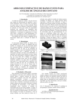 ARRANJO COMPACTO E DE BAIXO CUSTO PARA
ANÁLISE DE ÂNGULO DE CONTATO
Luiz Fernando Pinto1
, Armando Iwao Shimahara2
, Maria Lúcia Pereira da Silva3
1, 2, 3
Faculdade de Tecnologia de São Paulo, CEETEPS
luizfernando.fatec@hotmail.com; malu@lsi.usp.br
1. Introdução
A medida de ângulo de contato é uma das técnicas
mais simples de caracterização de superfície, o que a
tornou importante, tanto no ensino como na pesquisa,
em quase todas as áreas de ciência aplicada. Deste
modo, por exemplo, na Química é usada para avaliação
de adsorção, na Física para análise de propriedades
mecânicas das superfícies, na Engenharia para
compreensão da mecânica de fluidos, etc. Devido à sua
importância, a construção de equipamentos de baixo
custo atraiu a atenção de vários pesquisadores [1],
muitas vezes pela adaptação de um microscópio óptico.
Este trabalho tem como objetivo a adaptação de um
microscópio digital para a avaliação de ângulo de
contato.
2. Metodologia
O microscópio digital VC68U, da Akkord, EUA,
com ampliação de até 200X, foi adaptado para tais
medidas. As vantagens do uso do microscópio digital
são a pequena dimensão, a facilidade de operação e a
obtenção do perfil da gota já em programa de
microcomputador, ou seja, com facilidade de cálculo do
ângulo formado com a superfície. Por fim, o
microscópio utilizado é de baixo custo (R$300,00). As
superfícies sob análise foram lâminas de silício, lâmina
de vidro para microscópios e polímeros orgânicos em
fita, tais como PVC, PP e PMMA. Os reagentes
utilizados na medida foram, além de água destilada,
compostos orgânicos em larga faixa de polaridade,
todos grau P.A. A gota obtida sobre a superfície, com
volume da ordem de 0,01 mL, foi produzida com
seringa descartável de 0,3 mL de volume total. O
trabalho respeitou os 12 princípios de Engenharia
Verde, portanto os reagentes são ambientalmente
corretos e utilizados em pequenas quantidades, não
exigindo descarte controlado.
3. Resultados e Discussão
Para utilização do microscópio digital é necessária
sua adaptação a uma base, pois a distância focal entre
amostra (gota) e objetiva (extremo do corpo do
microscópio) é pequena. Essa base deve apresentar
algumas propriedades: 1) manter a amostra na
horizontal em relação a uma base de sustentação (ex.
mesa de lab.); 2) facilitar a localização da amostra em
relação à objetiva do microscópio; 3) permitir a variação
da ampliação do microscópio, o que implica em
manipulação deste; 4) permitir a remoção do
microscópio para uso em outras medidas. A Figura 1a
apresenta a representação em 3D da base construída; a
base foi usinada em madeira porque é de baixo custo e
fácil usinagem. Na Figura 1b encontra-se a foto do
arranjo montado com uma lâmina de silício de 4’,
utilizada como padrão de medida de distância (pontos
vermelhos na lâmina) e de ângulo provável (baixa
rugosidade e superfície bem conhecida). A Figura 2
apresenta fotos de gotas obtidas com água sobre lâmina
de silício ou acrílico. Mesmo na parte mais distante da
lâmina de silício e com gota de 1 l a visualização ainda
é possível (Figura 2a1). Se várias gotas são utilizadas
simultaneamente (Figura 2a2) é possível focar a maioria
delas ao longo dessa distância. No ponto mais próximo
do microscópio gotas de aproximadamente 0,1 L
podem ser visualizadas (Figura 2a3). Além disso,
acrílico de 3,6 mm de espessura pode igualmente ser
analisado (Figura 2b). Além de a gota ser facilmente
focalizada, o cálculo do ângulo é fácil e o resultado
obtido (80º com silício) é consistente com os obtidos em
equipamentos mais sofisticados [1].
a b
Figura 1 – a) Representação em 3D da base e b) foto.
Figura 2 – Fotos de gotas em a) silício ou b) acrílico.
4. Conclusões
Este trabalho mostrou um arranjo experimental
simples, compacto e de baixíssimo custo para medida de
ângulo de contato em superfícies planas que pode ter
outros usos. Por fim, a lâmina de silício, utilizada como
padrão, pode ser substituída por outra superfície que a
rugosidade seja bem determinada, como por exemplo,
lentes de acrílico e de vidro.
5. Referências
[1] L. F. Hernandez et. al., Anais do V workshop de
pós-graduação e pesquisa, outubro (2010) CD-ROM
Agradecimentos
Ao CNPq e à FATEC/SP pelo apoio financeiro.
1
Aluno de IC do CNPq
Boletim Técnico - Resumos do 14° Simpósio de Iniciação Científica e Tecnológica66
 