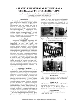 ARRANJO EXPERIMENTAL PEQUENO PARA
OBSERVAÇÃO DE MICROESTRUTURAS
Luiz Fernando Pinto1
, Armando Iwao Shimahara2
, Maria Lúcia Pereira da Silva3
1, 2, 3
Faculdade de Tecnologia de São Paulo, CEETEPS
luizfernando.fatec@hotmail.com; malu@lsi.usp.br
1. Introdução
A utilização de microestruturas, tanto no ensino
como na ciência, vem sendo cada vez mais constante
[1]. De modo geral, o comportamento fluídico dessas
microestruturas pode ser estudado pelo uso de
traçadores e filmagem [2]. Entretanto, devido às
pequenas dimensões, a filmagem normalmente requer o
uso de microscópio óptico e o comportamento fluídico
em geral é testado em fase líquida, freqüentemente
utilizando água e/ou compostos orgânicos, o que pode
ocasionar acidentes custosos. Este trabalho tem como
objetivo a adaptação de um microscópio digital de baixo
custo para a observação de microestruturas.
2. Metodologia
O microscópio digital 400X da Hyperimport, EUA,
com ampliação de até 400X, foi escolhido pelas suas
características, a saber: boa relação custo
(R$500,00)/benefício (ampliação de 400x); pequena
dimensão, facilidade de operação e integração direta ao
microcomputador, por programa de acesso livre (custo
zero). As microestruturas sob análise já foram descritas
e apresentam canais tridimensionais com dimensões da
ordem de 100 m [1,2]. Essas estruturas são usinadas
em acrílico, para permitir visualização Os traçadores
utilizados são soluções aquosas de anilinas ou de azul
de metileno (1% em massa) e o fluido de arraste é água.
O sistema que insere o fluido na estrutura compõe-se de
compressor de aquário e tubulações comuns na área
médica. A inserção do traçador ocorre por septo e
injeção descartável. O trabalho foi projetado de acordo
com os 12 princípios de Engenharia Verde, portanto os
reagentes são utilizados em pequenas quantidades e não
exigem cuidados para descarte.
3. Resultados e Discussão
A principal dificuldade para a visualização de
estruturas ocorre quando essas são tridimensionais, pois
a pequena dimensão do canal exige que a distância focal
até a objetiva (extremo do corpo do microscópio) seja
mínima. Por outro lado, a admissão dos traçadores exige
área de acesso, o que normalmente é conseguido com
capilares e respectivas conexões. A Figura 1a apresenta
a estrutura e suas conexões. Para diminuir tais
limitações, o arranjo montado, com a foto apresentada
na Figura 1b, permite que a estrutura e o microscópio
fossem mantidos livres em todos os eixos. Assim,
enquanto a estrutura é mantida na posição desejada por
meio de duas pinças, o microscópio é posicionado
através de um pedestal. Para garantir a imobilização das
duas peças, estas são fixas em uma base de madeira,
uma vez que esta é de baixo custo e fácil usinagem.
A Figura 2 apresenta fotos dos resultados obtidos
pelo uso de traçador e do arranjo construído. O
resultado, em termos de definição do comportamento
fluídico, não é diferente do obtido por pesquisadores,
com o uso de microscópios mais sofisticados [2]. Por
fim, qualquer incidente com vazamento de líquido tem
pouca chance de afetar o microscópio.
a b
Figura 1 – a) Microestrutura tridimensional utilizada e
b) foto da montagem construída.
a
b
Figura 2 – Fotos da adição de traçador a uma estrutura
tridimensional: (a)início e (b) fim da medida.
4. Conclusões
Este trabalho mostrou um arranjo experimental
simples e seguro para observação de microestruturas,
tanto na ciência como no ensino.
5. Referências
[1] M. Y. Ieiri, et. al., Boletim Técnico da Faculdade de
Tecnologia de São Paulo, v.24, p.33 - 37, 2008.
[2] F. P. Beraldo, et. al., Revista Brasileira de
Aplicações de Vácuo, v. 29, n. 1-2, p.11-18, 2010.
Agradecimentos
Ao CNPq e à FATEC/SP pelo apoio financeiro.
1
Aluno de IC do CNPq
Boletim Técnico - Resumos do 14° Simpósio de Iniciação Científica e Tecnológica 67
 