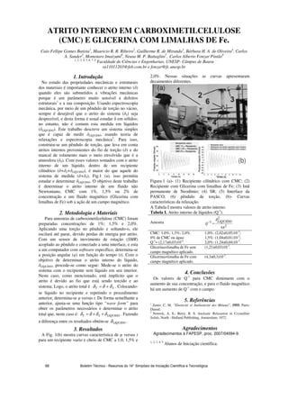 ATRITO INTERNO EM CARBOXIMETILCELULOSE
(CMC) E GLICERINA COM LIMALHAS DE Fe.
Caio Fellipe Gomes Batista1
, Mauricio R. R. Ribeiro2
, Guilherme R. de Miranda3
, Bárbara H. A. de Oliveira4
, Carlos
A. Sander5
, Momotaro Imaizumi6
, Neusa M. P. Battaglini7
, Carlos Alberto Fonzar Pintão8
1, 2, 3, 4, 5, 6, 7, 8
Faculdade de Ciências e Engenharias, UNESP- Câmpus de Bauru
ra11011203@feb.com.br e fonzar@fc.unesp.br
1. Introdução
No estudo das propriedades mecânicas e estruturais
dos materiais é importante conhecer o atrito interno ( )
quando eles são submetidos a vibrações mecânicas
porque é um parâmetro muito sensível a defeitos
estruturais1
e a sua composição. Usando espectroscopia
mecânica, por meio de um pêndulo de torção no vácuo,
sempre é desejável que o atrito do sistema ( S) seja
desprezível, e desta forma é usual estudar em sólidos;
no entanto, não é comum esta medida em líquidos
( LIQUIDO). Este trabalho descreve um sistema simples
que é capaz de medir LIQUIDO, usando teoria de
relaxações e espectroscopia mecânica2
. Para isso,
construiu-se um pêndulo de torção, que leva em conta
atritos internos provenientes do fio de torção ( ) e do
mancal de rolamento mais o meio envolvido que é a
atmosfera ( S). Com esses valores somados com o atrito
interno de um líquido, dentro de um recipiente
cilíndrico ( + S+ LIQUIDO), é maior do que aquele do
sistema de medida ( + S), Fig.1 (a), isso permitiu
estudar e determinar LIQUIDO. O objetivo deste trabalho
é determinar o atrito interno de um fluido não
Newtoniano, CMC com 1%, 1,5% ou 2% de
concentração e um fluido magnético (Glicerina com
limalhas de Fe) sob a ação de um campo magnético.
.2. Metodologia e Materiais
Para amostras de carboximetilcelulose (CMC) foram
preparadas concentrações de 1%; 1,5% e 2,0%.
Aplicando uma torção no pêndulo e soltando-o, ele
oscilará até parar, devido perdas de energia por atrito.
Com um sensor de movimento de rotação (SMR)
acoplado ao pêndulo e conectado a uma interface, e esta
a um computador com software específico, determina-se
a posição angular ( ) em função do tempo (t). Com o
objetivo de determinar o atrito interno do líquido,
LÍQUIDO, procede-se como segue: Mede-se o atrito do
sistema com o recipiente sem líquido em seu interior.
Neste caso, como mencionado, está implícito que o
atrito é devido ao fio que está sendo torcido e ao
sistema. Logo, o atrito total é ST δδδ += . Colocando-
se líquido no recipiente e repetindo o procedimento
anterior, determina-se versus t. De forma semelhante a
anterior, ajusta-se uma função tipo “wave form” para
obter os parâmetros necessários e determinar o atrito
total que, neste caso é: LIQUIDOST δδδδ ++= . Fazendo
a diferença entre os resultados obtém-se LIQUIDOδ .
3. Resultados
A Fig. 1(b) mostra curvas característica de versus t
para um recipiente vazio e cheio de CMC a 1,0, 1,5% e
2,0%. Nessas situações as curvas apresentaram
decaimentos diferentes.
2 4 6 8 10 12 14 16
-40
-20
0
20
40
60
Tempo (s)
Posiçãoangular(Graus)
Recipiente vazio;
CMC 1% + Recipiente;
CMC1,5% + Recipiente;
CMC2% + Recipiente.
2 3 4 5 6 7 8 9 10 11 12
-50
-40
-30
-20
-10
0
10
20
30
40
50
Posiçãoangular(Graus)
Tempo(s)
Recipiente vazio
Recipiente com fluidomagnético (sem Campo)
Recipiente com fluidomagnético (com campo)
(a)
(b)
Figura 1 (a)- (1) Recipiente cilíndrico com CMC; (2)
Recipiente com Glicerina com limalhas de Fe; (3) Imã
permanente de Neodímio; (4) SR; (5) Interface da
PASCO; (6) pêndulo de torção. (b)- Curvas
características da relaxação.
A Tabela I mostra valores de atrito interno.
Tabela I. Atrito interno de líquidos (Q-1
).
Amostra
24
2
1
π
δLIQUIDO
Q =−
CMC: 1,0%; 1,5%; 2,0%.
0% de CMC ou água:
Q-1
= (2,17±0,03)10-4
.
1,0%: (2,02±0,05)10-2
;
1,5%: (1,04±0,01)10-2
;
2,0%: (1,24±0,04)10-3
.
Glicerina+limalha de Fe sem
campo magnético aplicado.
(1,21±0,03)10-3
.
Glicerina+limalha de Fe com
campo magnético aplicado.
(4,3±0,3)10-3
.
4. Conclusões
Os valores de Q-1
para CMC diminuem com o
aumento de sua concentração, e para o fluido magnético
há um aumento de Q-1
com o campo.
5. Referências
1
Zener, C. M. “Elasticité et Anélasticité des Métaux”, 1955, Paris:
Dunod.
2
Nowick, A. S.; Berry, B. S. Anelastic Relaxation in Crystalline
Solids, North - Holland Publishing, Amsterdam, 1972.
Agradecimentos
Agradecimentos à FAPESP, proc. 2007/04094-9.
1, 2, 3, 4, 5
Alunos de Iniciação científica.
Boletim Técnico - Resumos do 14° Simpósio de Iniciação Científica e Tecnológica68
 