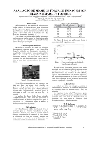 AVALIAÇÃO DE SINAIS DE FORÇA DE USINAGEM POR
TRANSFORMADA DE FOURIER
Rafael de Souza Leite1
, Dhiego de Godoi Dias2
, AldoMarcel Yoshida Rigatti3
, Jaime Gilberto Duduch4
1,2,3,4
Escola de Engenharia de São Carlos - USP
rafael.leite89@gmail.com, jgduduch@sc.usp.br
1. Introdução
O fresamento é um dos processos de usinagem com
maior emprego na indústria atual. Suas ferramentas
podem apresentar grande variedade de geometrias,
possibilitando a geração de inúmeras superfícies. Essa
grande versatilidade torna o fresamento um dos
principais processos de usinagem [1].
Este trabalho visa coletar dados gerados no processo
de fresamento e analisar, quanto as frequências geradas
com a aplicação da Transformada Rápida de Fourier e a
análise das forças de usinagem.
2. Metodologia e materiais
O ensaio foi realizado no centro de usinagem
Hermle C800 U conforme (Figura 1). Para a medição da
força foi utilizado um dinamômetro piezelétrico e
amplificador Kistler conjunto a um sistema de aquisição
(Placa de aquisição e Computador). Utilizando
ferramenta Sandvik R300-1032E-PM, de 20 mm de
diâmetro, com dois insertos circulares R300-020A25L-
10L de metal duro com recobrimento de nitreto de
titânio.
Figura 1 - Montagem do ensaio.
Foram feitos seis ensaios com três repetições em
cada um deles. Nos ensaio foram mantidos os
parâmetros de profundidade de corte, penetração de
trabalho e avanço por dente iguais a 0,2mm, 3,0mm e
0,05mm/dente, respectivamente, mudando apenas a
velocidade de corte (240, 400, 500, 600, 650, 750
m/min).
As análises dos dados obtidos foram realizadas
computacionalmente, para tanto foi necessário o
desenvolvimento de rotinas computacionais para o
calculo da FFT (Transformada Rápida de Fourier), e
assim permitir a análise da mesma.
3. Resultados
Na Tabela I temos as médias dos valores de força de
usinagem para as diferentes velocidades de corte,
permitindo observar que a força de usinagem tende a
diminuir com o aumento da velocidade de corte, devido
a diminuição do grau de recalque, aumento da
temperatura na zona de corte e diminuição do
coeficiente de atrito na interface cavaco-ferramenta.
Tabela I – Força de usinagem
Velocidade
(m/min)
Força de usinagem
(N)
Desvio
Padrão
240 504,56 22,59
400 413,61 19,74
500 474,27 28,35
600 473,00 52,02
650 400,32 68,57
750 384,13 49,8
Na Figura 2 temos um gráfico que ilustra o
comportamento do espectro do sinal.
Figura 2 – Espectro de frequências obtida pela
Transformada de Fourier.
O espectro de frequências apresenta uma maior
amplitude para as frequências referentes ao processo de
corte, neste caso para velocidade de corte de
240,3 m/min temos uma frequência de corte de 60 Hz,
seguidas por suas harmônicas com menores amplitudes,
não apresentando frequências de erros de velocidade de
corte ou corte irregular de uma das arestas, acontecendo
o mesmo para demais velocidades.
4. Conclusões
A análise das forças de usinagem possibilita o
entendimento da influência da velocidade no processo
de fresamento, onde seu aumento reduz a força de
usinagem.
As frequências obtidas pela FFT mostram-se iguais
as frequências geradas pelo processo de fresamento não
ocorrendo erros com setup de velocidade errada ou
problemas com uma aresta da ferramenta mais
degastada que outra e desbalanceamentos.
5. Referências
[1]DINIZ, A. E.; MARCONDES, F. C.; COPPINI, N.
L. Tecnologia da usinagem dos materiais. 2. Ed. São
Paulo: Artliber, 2000. 244p.
1
Aluno de IC do CNPq
2
Aluno de IC do CNPq
3
Doutorado da Capes
4
Orientador
Boletim Técnico - Resumos do 14° Simpósio de Iniciação Científica e Tecnológica 69
 