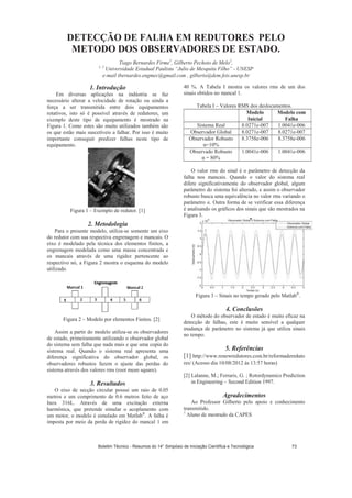 DETECÇÃO DE FALHA EM REDUTORES PELO
METODO DOS OBSERVADORES DE ESTADO.
Tiago Bernardes Firme1
, Gilberto Pechoto de Melo2
,
1, 2
Universidade Estadual Paulista “Julio de Mesquita Filho” - UNESP
e-mail tbernardes.engmec@gmail.com , gilberto@dem.feis.unesp.br
1. Introdução
Em diversas aplicações na indústria se faz
necessário alterar a velocidade de rotação ou ainda a
força a ser transmitida entre dois equipamentos
rotativos, isto só é possível através de redutores, um
exemplo deste tipo de equipamento é mostrado na
Figura 1. Como estes são muito utilizados também são
os que estão mais suscetíveis a falhar. Por isso é muito
importante conseguir predizer falhas neste tipo de
equipamento.
Figura 1 – Exemplo de redutor. [1]
2. Metodologia
Para o presente modelo, utiliza-se somente um eixo
do redutor com sua respectiva engrenagem e mancais. O
eixo é modelado pela técnica dos elementos finitos, a
engrenagem modelada como uma massa concentrada e
os mancais através de uma rigidez pertencente ao
respectivo nó, a Figura 2 mostra o esquema do modelo
utilizado.
Figura 2 – Modelo por elementos Finitos. [2]
Assim a partir do modelo utiliza-se os observadores
de estado, primeiramente utilizando o observador global
do sistema sem falha que nada mais e que uma copia do
sistema real. Quando o sistema real apresenta uma
diferença significativa do observador global, os
observadores robustos fazem o ajuste das perdas do
sistema através dos valores rms (root mean square).
3. Resultados
O eixo de secção circular possui um raio de 0.05
metros e um comprimento de 0.6 metros feito de aço
Inox 316L. Através de uma excitação externa
harmônica, que pretende simular o acoplamento com
um motor, o modelo é simulado em Matlab®
. A falha é
imposta por meio da perda de rigidez do mancal 1 em
40 %. A Tabela I mostra os valores rms de um dos
sinais obtidos no mancal 1.
Tabela I – Valores RMS dos deslocamentos.
Modelo
Inicial
Modelo com
Falha
Sistema Real 8.0271e-007 1.0041e-006
Observador Global 8.0271e-007 8.0271e-007
Observador Robusto
=10%
8.3758e-006 8.3758e-006
Observado Robusto
= 80%
1.0041e-006 1.0041e-006
O valor rms do sinal é o parâmetro de detecção da
falha nos mancais. Quando o valor do sistema real
difere significativamente do observador global, algum
parâmetro do sistema foi alterado, e assim o observador
robusto busca uma equivalência no valor rms variando o
parâmetro . Outra forma de se verificar essa diferença
é analisando os gráficos dos sinais que são mostrados na
Figura 3.
Figura 3 – Sinais no tempo gerado pelo Matlab®
.
4. Conclusões
O método do observador de estado é muito eficaz na
detecção de falhas, este é muito sensível a qualquer
mudança de parâmetro no sistema já que utiliza sinais
no tempo.
5. Referências
[1] http://www.renewredutores.com.br/reformadereduto
res/ (Acesso dia 10/08/2012 ás 13:57 horas)
[2] Lalanne, M.; Ferraris, G. ; Rotordynamics Prediction
in Engineering – Second Edition 1997.
Agradecimentos
Ao Professor Gilberto pelo apoio e conhecimento
transmitido.
1
Aluno de mestrado da CAPES
Boletim Técnico - Resumos do 14° Simpósio de Iniciação Científica e Tecnológica 73
 