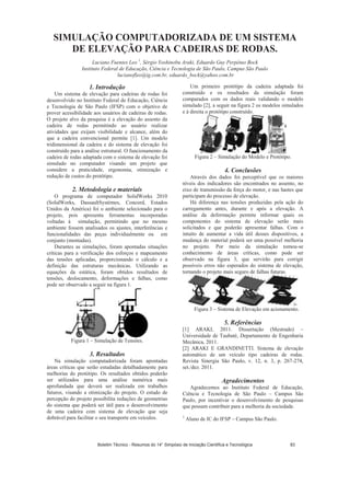 SIMULAÇÃO COMPUTADORIZADA DE UM SISTEMA
DE ELEVAÇÃO PARA CADEIRAS DE RODAS.
Luciano Fuentes Leo 1
, Sérgio Yoshinobu Araki, Eduardo Guy Perpétuo Bock
Instituto Federal de Educação, Ciência e Tecnologia de São Paulo, Campus São Paulo
lucianofleo@ig.com.br, eduardo_bock@yahoo.com.br
1. Introdução
Um sistema de elevação para cadeiras de rodas foi
desenvolvido no Instituto Federal de Educação, Ciência
e Tecnologia de São Paulo (IFSP) com o objetivo de
prover acessibilidade aos usuários de cadeiras de rodas.
O projeto alvo da pesquisa é a elevação do assento da
cadeira de rodas permitindo ao usuário realizar
atividades que exijam visibilidade e alcance, além do
que a cadeira convencional permite [1]. Um modelo
tridimensional da cadeira e do sistema de elevação foi
construído para a análise estrutural. O funcionamento da
cadeira de rodas adaptada com o sistema de elevação foi
simulado no computador visando um projeto que
considere a praticidade, ergonomia, otimização e
redução de custos do protótipo.
2. Metodologia e materiais
O programa de computador SolidWorks 2010
(SolidWorks, DassaultSystèmes, Concord, Estados
Unidos da América) foi o ambiente selecionado para o
projeto, pois apresenta ferramentas incorporadas
voltadas à simulação, permitindo que no mesmo
ambiente fossem analisados os ajustes, interferências e
funcionalidades das peças individualmente ou em
conjunto (montadas).
Durantes as simulações, foram apontadas situações
críticas para a verificação dos esforços e mapeamento
das tensões aplicadas, proporcionando o cálculo e a
definição das estruturas mecânicas. Utilizando as
equações da estática, foram obtidos resultados de
tensões, deslocamento, deformações e falhas, como
pode ser observado a seguir na figura 1.
Figura 1 – Simulação de Tensões.
3. Resultados
Na simulação computadorizada foram apontadas
áreas críticas que serão estudadas detalhadamente para
melhorias do protótipo. Os resultados obtidos poderão
ser utilizados para uma análise numérica mais
aprofundada que deverá ser realizada em trabalhos
futuros, visando a otimização do projeto. O estudo de
percepção do projeto possibilita reduções de geometrias
do sistema que poderá ser útil para o desenvolvimento
de uma cadeira com sistema de elevação que seja
dobrável para facilitar o seu transporte em veículos.
Um primeiro protótipo da cadeira adaptada foi
construído e os resultados da simulação foram
comparados com os dados reais validando o modelo
simulado [2], a seguir na figura 2 os modelos simulados
e à direita o protótipo construído.
Figura 2 – Simulação do Modelo e Protótipo.
4. Conclusões
Através dos dados foi perceptível que os maiores
níveis dos indicadores são encontrados no assento, no
eixo de transmissão da força do motor, e nas hastes que
participam do processo de elevação.
Há diferença nas tensões produzidas pela ação do
carregamento antes, durante e após a elevação. A
análise da deformação permite informar quais os
componentes do sistema de elevação serão mais
solicitados e que poderão apresentar falhas. Com o
intuito de aumentar a vida útil desses dispositivos, a
mudança do material poderá ser uma possível melhoria
no projeto. Por meio da simulação tomou-se
conhecimento de áreas críticas, como pode ser
observado na figura 3, que servirão para corrigir
possíveis erros não esperados do sistema de elevação,
tornando o projeto mais seguro de falhas futuras.
Figura 3 – Sistema de Elevação em acionamento.
5. Referências
[1] ARAKI, 2011. Dissertação (Mestrado) –
Universidade de Taubaté, Departamento de Engenharia
Mecânica, 2011.
[2] ARAKI E GRANDINETTI. Sistema de elevação
automático de um veículo tipo cadeiras de rodas.
Revista Sinergia São Paulo, v. 12, n. 3, p. 267-274,
set./dez. 2011.
Agradecimentos
Agradecemos ao Instituto Federal de Educação,
Ciência e Tecnologia de São Paulo – Campus São
Paulo, por incentivar o desenvolvimento de pesquisas
que possam contribuir para a melhoria da sociedade.
1
Aluno de IC do IFSP – Campus São Paulo.
Boletim Técnico - Resumos do 14° Simpósio de Iniciação Científica e Tecnológica 83
 