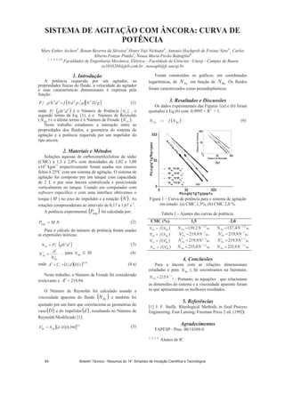 SISTEMA DE AGITAÇÃO COM ÂNCORA: CURVA DE
POTÊNCIA
Mary Esther Ascheri1
,Renan Bezerra da Silveira2
,Henry Yuji Nichiata3,
, Antonio Hochgreb de Freitas Neto4
, Carlos
Alberto Fonzar Pintão5
, Neusa Maria Pavão Battaglini6
1, 2, 3, 4, 5,6
Faculdades de Engenharia Mecânica, Elétrica – Faculdade de Ciências –Unesp - Campus de Bauru
ra1010204@feb.com.br , neusapb@fc.unesp.br
1. Introdução
A potência requerida por um agitador, as
propriedades físicas do fluido, a velocidade do agitador
e suas características dimensionais é expressa pela
função:
gDNdNfdNP 2253
(1)
onde 53
dNP é o Número de Potência P
, o
segundo termo da Eq. (1), é o Número de Reynolds
( ) e o último termo é o Número de Froude
N
REN Fr
Neste trabalho estudamos a interação entre as
propriedades dos fluidos, a geometria do sistema de
agitação e a potência requerida por um impelidor do
tipo ancora.
N .
2. Materiais e Métodos
Soluções aquosas de carboximetilcelulose de sódio
(CMC) à 1,5 e 2,0% com densidades de 1,02 e 1,08
x103
kgm-3
respectivamente foram usadas nos ensaios
feitos à 25ºC com um sistema de agitação. O sistema de
agitação foi composto por um tanque com capacidade
de 2 L e por uma âncora centralizada e posicionada
verticalmente no tanque. Usando um computador com
software específico e com uma interface obtivemos o
torque ( M ) no eixo do impelidor e a rotação N . As
rotações compreenderam ao intervalo de 0,17 a 1,67 s-1
.
A potência experimental expP foi calculada por:
NMP .exp
(2)
Para o cálculo do número de potência foram usadas
as expressões teóricas:
53
dNPNPo
(3)
ReN
A
NPo
, para 30 (4)ReN
onde 45,0
1 cDdLCA (4 a)
Neste trabalho, o Número de Froude foi considerado
irrelevante e = 219,94.A
O Número de Reynolds foi calculado usando a
viscosidade aparente do fluido RyN e também foi
ajustado por um fator que correlaciona as geometrias do
vaso e do impelidor , resultando no Número de
Reynolds Modificado [1]:
D d
Foram construídos os gráficos, em coordenadas
logarítmicas, de em função de Os fluidos
foram caracterizados como peseudoplásticos.
PoN ReN
3. Resultados e Discussões
Os dados experimentais das Figuras 1(a) e (b) foram
ajustados à Eq.(6) com 0,9995  R2
= 1.
ReNfN oP
(6)
3 32 322
3
32
322
3 32 3
3
32
322
22
NúmerodePotência
Número de Reynolds
21
ReRe 394,0DdNN (5)
Figura 1 – Curva de potência para o sistema de agitação
em estudo: (a) CMC 1,5%; (b) CMC 2,0 %.
Tabela I – Ajustes das curvas de potência.
CMC (%) 1,5 2,0
ReNfNPo Re
2,1
2,139 NNPo Re
2,1
4,137 NNPo
ReNfNPo Re
1
9,219 NNPo Re
1
9,219 NNPo
ReNfNPo Re
1
9,219 NNPo Re
1
9,219 NNPo
ReNfNPo Re
2,1
0,235 NNPo Re
2,1
9,231 NNPo
4. Conclusões
Para a âncora com as relações dimensionais
estudadas e para 30ReN encontramos na literatura:
. Portanto, as equações que relacionam
as dimensões do sistema e a viscosidade aparente foram
as que apresentaram os melhores resultados.
Re
1
215NNPo
5. Referências
[1] J. F. Steffe. Rheological Methods in food Process
Engineering. Esat Lansing: Freeman Press 2 ed. (1992)
Agradecimentos
FAPESP - Proc. 00/14388-0
1, 2, 3, 4
Alunos de IC
PûogtqfgRqvípekc
PRq
?h*PTg
+
P Rq
?h*P Tg
+
P Rq
?h*PTg
+
PRq
?h*P Tg
+ (a)
(b)
PûogtqfgTg{pqnfu
Boletim Técnico - Resumos do 14° Simpósio de Iniciação Científica e Tecnológica84
 