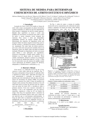 SISTEMA DE MEDIDA PARA DETERMINAR
COEFICIENTES DE ATRITO ESTÁTICO E DINÂMICO
Bárbara Haddad Alves de Oliveira1
, Mauricio R. R. Ribeiro2
, Caio F. G. Batista3
, Guilherme R. de Miranda4
, Carlos A.
Sander5
, Neusa M. P. Battaglini6
, Momotaro Imaizumi7
, Carlos Alberto Fonzar Pintão8
1,2, 3, 4, 5, 6, 7, 8
Faculdade de Ciências e Engenharias, UNESP- Câmpus de Bauru
ra1012339@feb.com.br e fonzar@fc.unesp.br
1. Introdução
Leonardo da Vinci (1452-1519) mediu as forças de
atrito sobre corpos escorregando em planos horizontais
e planos inclinados [1]. Observou que elas dependem da
força normal e independe da área de contato aparente.
Quando duas superfícies se tocam e existe uma
tendência de movimento ou deslizam uma sobre a outra
há atrito, e nestas situações ocorre desgaste dos
materiais. Para vencer o atrito são despendidas
quantidades enormes de energia. Grande parte da
deterioração dos materiais de engenharia ocorre por
desgaste. Então, há efeitos negativos desta força, pois se
ela não existisse, a eficiência de motores, transmissões,
etc. aumentaria. Por outro lado, há efeitos positivos,
pois sem o atrito não seria possível caminhar, brecar um
automóvel, parar um objeto sobre um plano levemente
inclinado. Pensando na importância do atrito em nossas
ações diárias e suas aplicações nas engenharias,
resolveu-se determinar e estudar atritos estático ( e) e
dinâmico ( c) de alguns pares de materiais. Neste
sentido, inicialmente, dirigiu-se esforços na construção
de um sistema de medida para obtê-los, ver Fig. 1. Para
isso foi necessário usar um sistema de medida, tensão
versus deformação da PASCO: modelo Nº AP-8214,
adequando-o a medida desses coeficientes e e c.
2. Material e Método
Com massas, m, conhecidas de 0,1 kg até 1,5 kg,
variou-se o peso sobre cada par de materiais, Fig. 1.
Este peso corresponde à força normal, N, aplicada sobre
a superfície de contato deles. Aplicando um torque, no
caso manualmente e constante, na manivela com
parafuso que está conectada por meio de uma correia ao
sensor de movimento de rotação (SMR), foi possível
deslocar a amostra fixa sobre o braço do parafuso em
relação à outra amostra. Esta última encontra-se fixa sob
outra haste presa ao braço de alavanca que faz contato
com um sensor de força (SF), e encontra-se sobre a
primeira amostra. Com esses sensores conectados na
interface e esta a um computador com um software
específico, registra-se a força no SF em função do
tempo. Esta força foi registrada desde o momento da
tendência de movimento relativo entre esses corpos até
um intervalo que se movimentam uniformemente. A
força de atrito entre os materiais é registrada no SF e
multiplicada por um fator de calibração (f=4,25). Se
dividirmos esta força pela normal obtemos o coeficiente
de atrito entre eles, isto é:
gm
fSFnoForça
N
atritodeforça *)(
==μ . (1)
3. Resultados
Na Fig. 1, além de conter o sistema de medida,
mostra três curvas características do coeficiente de atrito
estático e dinâmico em função do tempo, todas obtidas
experimentalmente, para cada um dos pares de
materiais, EVA – lixa n. 1, Al - Al e Al - Cu.
Figura 1 – (1) Interface 750(PASCO: CI7650-750); (2) Braço de
alavanca; (3) SMR-PASCO: CI6538; (4) Manivela com parafuso
acoplado ao SMR; (5) SF-PASCO: CI6537; (6) Peso para aplicar força
Normal, N; (7) braço fixo no parafuso da manivela; (8) Curvas
características dos pares: EVA-lixa1, Al-Al e Al-Cu.
Na Tab. I mostra-se os valores médios encontrados.
Tabela I- Valores médios do coeficiente e atrito
Amostras e c
EVA - lixa n.1 (0,78±0,04) (0,75±0,03)
Al - Al (0,16±0,04) (0,14±0,03)
Al - Cu (0,11±0,01) (0,10±0,01)
4. Conclusões
Neste trabalho foi possível determinar os
coeficientes de atrito, e que e é maior que c, e que
existe a necessidade de movimentar a amostra de
maneira automatizada e uniformemente.
5. Referências
[1] Mossmann, V. L. da F. et al. RBEF, v.24, n.2,
(2002) 146-149.
Agradecimentos
Agradecimentos à FAPESP, proc. 2007/04094-9.
1,2,3,4,5
Alunos de Iniciação científica.
Boletim Técnico - Resumos do 14° Simpósio de Iniciação Científica e Tecnológica 85
 