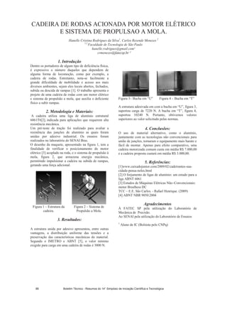 CADEIRA DE RODAS ACIONADA POR MOTOR ELÉTRICO
E SISTEMA DE PROPULSAO A MOLA.
Hanelle Cristina Rodrigues da Silva1
, Carlos Rezende Menezes 2
1,2
Faculdade de Tecnologia de São Paulo
hanelle.rodrigues@gmail.com¹
crmenezes@fatecsp.br ²
1. Introdução
Dentre os portadores de algum tipo de deficiência física,
é expressivo o número daqueles que dependem de
alguma forma de locomoção, como por exemplo, a
cadeira de rodas. Entretanto, nota-se facilmente a
grande dificuldade de mobilidade e acesso aos mais
diversos ambientes, sejam eles locais abertos, fechados,
subida ou descida de rampas [1]. O trabalho apresenta o
projeto de uma cadeira de rodas com um motor elétrico
e sistema de propulsão a mola, que auxilia o deficiente
físico a subir rampas.
2. Metodologia e Materiais:
A cadeira utiliza uma liga de alumínio estrutural
6061T6[2], indicada para aplicações que requerem alta
resistência mecânica.
Um pré-teste de tração foi realizado para avaliar a
resistência das junções de alumínio as quais foram
unidas por adesivo industrial. Os ensaios foram
realizados no laboratório do SENAI Bras.
O desenho da maquete, apresentado na figura 1, tem a
finalidade de verificar o posicionamento do motor
elétrico [3] acoplado na roda, e o sistema de propulsão à
mola, figura 2, que armazena energia mecânica,
permitindo impulsionar a cadeira na subida de rampas,
gerando uma força adicional.
Figura 1 – Estrutura da
cadeira.
Figura 2 – Sistema de
Propulsão a Mola.
3. Resultados:
A estrutura unida por adesivo apresentou, entre outras
vantagens, a distribuição uniforme das tensões e a
preservação das características mecânicas do material.
Segundo o IMETRO e ABNT [5], o valor mínimo
exigido para carga em uma cadeira de rodas é 3000 N.
Figura 3– Bucha em “U” Figura 4 – Bucha em “T”
A estrutura adesivada em com a bucha em “U”, figura 3,
suportou carga de 7220 N. A bucha em “T”, figura 4,
suportou 10240 N. Portanto, obtivemos valores
superiores ao valor solicitado pelas normas.
4. Conclusões:
O uso de material alternativo, como o alumínio,
juntamente com as tecnologias não convencionais para
união de junções, tornaram o equipamento mais barato e
fácil de montar. Apenas para efeito comparativo, uma
cadeira motorizada comum custa em média R$ 7.000,00
e a cadeira proposta custará em média R$ 3.000,00.
5. Referências:
[1]www.caixadojunior.com/2009/02/cadeirantes-sua-
cidade-pensa-neles.html
[2] O forjamento de ligas de alumínio: um estudo para a
liga ABNT 6061
[3] Estudos de Máquinas Elétricas Não–Convencionais:
motor Bruslhess DC
TCC – E.E. São Carlos. - Rafael Henrique. (2009)
[4] ABNT NBR 9050:2004
Agradecimentos
À FATEC SP pela utilização do Laboratório de
Mecânica de Precisão.
Ao SENAI pela utilização do Laboratório de Ensaios
1
Aluno de IC (Bolsista pelo CNPq)
Boletim Técnico - Resumos do 14° Simpósio de Iniciação Científica e Tecnológica88
 