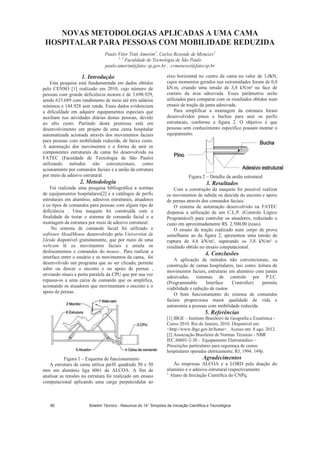 NOVAS METODOLOGIAS APLICADAS A UMA CAMA
HOSPITALAR PARA PESSOAS COM MOBILIDADE REDUZIDA
Paulo Vitor Tinti Amorim1
, Carlos Rezende de Menezes2
1, 2
Faculdade de Tecnologia de São Paulo
paulo.amorim@fatec.sp.gov.br , crmenezes@fatecsp.br
1. Introdução
Esta pesquisa está fundamentada em dados obtidos
pelo CENSO [1] realizado em 2010, cujo número de
pessoas com grande deficiência motora é de 3.698.929,
sendo 633.689 com rendimento de meio até três salários
mínimos e 144.928 sem renda. Esses dados evidenciam
a dificuldade em adquirir equipamentos especiais que
auxiliam nas atividades diárias destas pessoas, devido
ao alto custo. Partindo desta premissa está em
desenvolvimento um projeto de uma cama hospitalar
automatizada acionada através dos movimentos faciais
para pessoas com mobilidade reduzida, de baixo custo.
A automação dos movimentos e a forma de unir os
componentes estruturais da cama foi desenvolvida na
FATEC (Faculdade de Tecnologia de São Paulo)
utilizando métodos não convencionais, como
acionamento por comandos faciais e a união da estrutura
por meio de adesivo estrutural.
2. Metodologia
Foi realizada uma pesquisa bibliográfica a normas
de equipamentos hospitalares[2] e a catálogos de perfis
estruturais em alumínio, adesivos estruturais, atuadores
e os tipos de comandos para pessoas com algum tipo de
deficiência . Uma maquete foi construída com a
finalidade de testar o sistema de comando facial e a
montagem da estrutura por meio de adesivo estrutural.
No sistema de comando facial foi utilizado o
software HeadMouse desenvolvido pela Universitat de
Lleida disponível gratuitamente, que por meio de uma
webcam lê os movimentos faciais e emula os
deslocamentos e comandos do mouse.. Para realizar a
interface entre o usuário e os movimentos da cama, foi
desenvolvido um programa que ao ser clicado, permite
subir ou descer o encosto e ou apoio de pernas ,
enviando sinais a porta paralela da CPU que por sua vez
repassa-os a uma caixa de comando que os amplifica,
acionando os atuadores que movimentam o encosto e o
apoio de pernas.
Figura 1 – Esquema de funcionamento
A estrutura da cama utiliza perfil quadrado 50 x 50
mm em alumínio liga 6061 da ALCOA. A fim de
analisar as tensões na estrutura foi realizado um ensaio
computacional aplicando uma carga perpencidular ao
eixo horizontal no centro da cama no valor de 3,0kN,
cujos momentos gerados nas extremidades foram de 0,8
kN.m, criando uma tensão de 3,8 kN/m² na face de
contato da área adesivada. Esses parâmetros serão
utilizados para comparar com os resultados obtidos num
ensaio de tração da junta adesivada.
Para simplificar a montagem da estrutura foram
desenvolvidos pinos e buchas para unir os perfis
estruturais, conforme a figura 2. O objetivo é que
pessoas sem conhecimento específico possam montar o
equipamento.
Figura 2 – Detalhe da união estrutural
3. Resultados
Com a construção da maquete foi possível realizar
os movimentos de subida ou descida do encosto e apoio
de pernas através dos comandos faciais.
O sistema de automação desenvolvido na FATEC
dispensa a utilização de um C.L.P. (Controle Lógico
Programável) para controlar os atuadores, reduzindo o
custo em aproximadamente R$ 2.500,00 (reais).
O ensaio de tração realizado num corpo de prova
semelhante ao da figura 2, apresentou uma tensão de
ruptura de 4,6 kN/m², superando os 3,8 kN/m² o
resultado obtido no ensaio computacional.
4. Conclusões
A aplicação de métodos não convencionais, na
construção de camas hospitalares, tais como: leitura de
movimentos faciais, estruturas em alumínio com juntas
adesivadas, sistemas de controle por P.I.C.
(Programmable Interface Controller) permite
viabilidade e redução de custos
O bom funcionamento do sistema de comandos
faciais proporciona maior qualidade de vida e
autonomia a pessoas com mobilidade reduzida.
5. Referências
[1] IBGE – Instituto Brasileiro de Geografia e Estatística -
Censo 2010. Rio de Janeiro, 2010. Disponível em:
http://www.ibge.gov.br/home . Acesso em: 8 ago. 2012.
[2] Associação Brasileira de Normas Técnicas - NBR
IEC 60601-2-38 - Equipamento Eletromédico –
Prescrições particulares para segurança de camas
hospitalares operadas eletricamente, RJ, 1994. 149p.
Agradecimentos
Às empresas ALCOA e a LORD pela doação do
alumínio e o adesivo estrutural respectivamente.
1
Aluno de Iniciação Científica do CNPq.
Boletim Técnico - Resumos do 14° Simpósio de Iniciação Científica e Tecnológica90
 