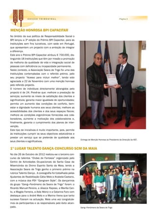 EDIÇÃO TRIMESTRAL                                                                     Página 3




MENÇÃO HONROSA BPI CAPACITAR
No âmbito da sua política de Responsabilidade Social o
BPI lançou a 3ª edição do Prémio BPI Capacitar, para as
Instituições sem fins lucrativos, com sede em Portugal,
que apresentem um projecto com a ambição de integrar
a diferença.
Este ano o Prémio BPI Capacitar atribuiu € 700.000, dis-
tinguindo 18 Instituições que têm por missão a promoção
da melhoria da qualidade de vida e integração social de
pessoas com deficiência ou incapacidade permanente.
Neste contexto, a Associação Seara de Trigo foi uma das
Instituições contempladas com o referido prémio, pelo
seu projecto “Acesso para incluir melhor”, tendo sido
agraciada a 22 de Novembro com uma menção honrosa
pelo referido projecto.
O número de indivíduos directamente abrangidos pelo
projecto é de 24. Prevê-se que: melhore a prestação de
serviços; aumente os níveis de satisfação dos clientes e
significativos; garanta maior igualdade de oportunidades;
permita um aumento das condições de conforto, bem-
estar e dignidade humana aos seus clientes; melhore as
acessibilidades dos clientes e dos seus espaços físicos;
melhore as condições ergonómicas fornecidas aos cola-
boradores, aumente a motivação dos colaboradores e,
finalmente, garanta o cumprimento dos planos de inter-
venção.
Este tipo de iniciativas é muito importante, pois, permite
às Instituições cumprir os seus objectivos estatutários e
prestar um serviço que se pretende de qualidade aos
                                                             Entrega de Menção Honrosa ao Presidente da Direcção da AST.
seus clientes e significativos.

1º LUGAR TALENTO DANÇA CONCURSO SCM DA MAIA
No dia 26 de Outubro de 2012 realizou-se o terceiro con-
curso de talentos “Ondas de Fantasia” organizado pelo
Centro de Actividades Ocupacionais da Santa Casa da
Misericórdia do Divino Espirito Santo da Maia, tendo a
Associação Seara de Trigo ganho o primeiro prémio na
rubrica Talento Dança . A coreografia foi trabalhada pelas
Ajudantes de Reabilitação Cátia Melo e Anabela Caetano,
com a música dos PSY “Gangnam Style”. Os dançarinos
do grupo “Gang—Fenómeno da Seara de Trigo” foram: o
Ricardo Manuel Pereira, a Jéssica Raposo, a Marília Can-
to, a Magda Ferreira, a Aida Moniz e a Catarina Faro com
destaque para o André Melo e a Marina Vieira que tanto
sucesso fizeram na actuação. Mais uma vez congratula-
mos os participantes e os responsáveis pelo êxito alcan-
çado.                                                        Gang—Fenómeno da Seara de Trigo
 