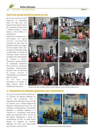 Página 2E D I Ç Ã O T R I M E S T R A L
Boletim Informativo
No dia 19 de junho de 2014
realizou-se na Associação
Seara de Trigo mais uma
festa do Divino Espírito Santo.
Os mordomos da festa foram
a Anabela Caetano, o André
Viveiros, o Bruno Moniz e o
Carlos Barros.
Realizou-se a coroação com a
participação de alguns
clientes acompanhada
musicalmente pela Folia da
Candelária. Após homenagem
ao Divino Espírito Santo, deu-
se lugar às tradicionais sopas
confecionadas na cozinha da
instituição. Depois cantou-se
ao desafio com a participação
de clientes e foliões.
Finalmente, o grupo folclórico
da associação apresentou
vários temas do cancioneiro
micaelense. Posteriormente,
dançaram com os elementos
do grupo clientes e
colaboradores que não fazem
parte do mesmo.
Foi uma festa muito
participada e do agrado de
todos fazendo reviver as
tradições da nossa terra.
Entrega de Prémios aos vencedores nas diferentes categorias
FESTA DO DIVINO ESPÍRITO SANTO NA AST
Mordomos da festa, coroação, almoço e danças regionais em honra do Divino Espírito Santo.
3.º ENCONTRO DE NATAÇÃO ADAPTADA NAS LARANJEIRAS
No dia 20 de junho de 2014 realizou-se o
3.º Encontro de Natação Adaptada na
piscina das Laranjeiras, com a
organização da Associação Seara do Trigo
em parceria com a Direção Regional do
Desporto. Disputaram-se provas em três
categorias, nomeadamente, a Competição
Adaptada, a Atividade Adaptada e a
Trissomia 21. Participaram neste evento
atletas dos diferentes CAO`s da ilha de
São Miguel. Destaque-se a vitória, em
representação da AST, do atleta Ruben
Raposo na categoria de Atividade
Adaptada. Foi mais uma oportunidade
para competir e para conviver.
 