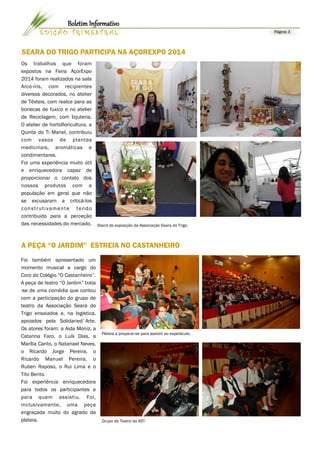 SEARA DO TRIGO PARTICIPA NA AÇOREXPO 2014
Os trabalhos que foram
expostos na Feira AçorExpo
2014 foram realizados na sala
Arco-íris, com recipientes
diversos decorados, no atelier
de Têxteis, com realce para as
bonecas de fuxico e no atelier
de Reciclagem, com bijuteria.
O atelier de hortofloricultura, a
Quinta do Ti Manel, contribuiu
com vasos de plantas
medicinais, aromáticas e
condimentares.
Foi uma experiência muito útil
e enriquecedora capaz de
proporcionar o contato dos
nossos produtos com a
população em geral que não
se excusaram a criticá-los
construtivamente tendo
contribuido para a perceção
das necessidades do mercado.
Foi também apresentado um
momento musical a cargo do
Coro do Colégio “O Castanheiro”.
A peça de teatro “O Jardim” trata
-se de uma comédia que contou
com a participação do grupo de
teatro da Associação Seara do
Trigo ensaiados e, na logistica,
apoiados pela Solidaried`Arte.
Os atores foram: a Aida Moniz, a
Catarina Faro, o Luís Dias, a
Marília Canto, o Natanael Neves,
o Ricardo Jorge Pereira, o
Ricardo Manuel Pereira, o
Ruben Raposo, o Rui Lima e o
Tito Bento.
Foi experiência enriquecedora
para todos os participantes e
para quem assistiu. Foi,
inclusivamente, uma peça
engraçada muito do agrado da
plateia. Grupo de Teatro da AST.
A PEÇA “O JARDIM” ESTREIA NO CASTANHEIRO
Página 3E D I Ç Ã O T R I M E S T R A L
Boletim Informativo
Stand de exposição da Associação Seara do Trigo.
Plateia a preparar-se para assistir ao espetáculo.
 
