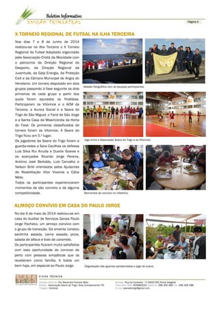 X TORNEIO REGIONAL DE FUTSAL NA ILHA TERCEIRA
F I C H A T É C N I C A
Direção Editorial: Rui Alexandre Ferreira Melo
Edição: Associação Seara de Trigo/ Área Complementar TIC
Tiragem: Variável
Morada: Rua do Contador, 71 9500-050 Ponta Delgada
Telemóvel TMN: 925960032 Telefone: 296 305 480 Fax: 296 305 488
E-mail: searadotrigo@gmail.com
Página 4E D I Ç Ã O T R I M E S T R A L
Boletim Informativo
Degustação das iguarias apresentadas e jogo da sueca.
Nos dias 7 e 8 de Junho de 2014
realizou-se na ilha Terceira o X Torneio
Regional de Futsal Adaptado organizado
pela Associação Cristã da Mocidade com
o patrocinio da Direção Regional do
Desporto, da Direção Regional da
Juventude, da Galp Energia, da Proteção
Civil e da Câmara Municipal de Angra do
Heroísmo. Um torneio disputado em dois
grupos passando à fase seguinte os dois
primeiros de cada grupo a partir dos
quais foram apurados os finalistas.
Participaram os Vitorinos e o ACM da
Terceira, a Aurora Social e a Seara do
Trigo de São Miguel, o Farol de São Jorge
e a Santa Casa da Misericórdia da Horta
do Faial. Os primeiros classificados do
torneio foram os Vitorinos. A Seara do
Trigo ficou em 5.º lugar.
Os jogadores da Seara do Trigo foram a
guarda-redes a Sara Cacilhas os defesas
Luís Silva Rui Arruda e Duarte Soares e
os avançados Ricardo Jorge Pereira,
António José Bertoldo, Luís Carvalho e
Nelson Briló orientados pelos Ajudantes
de Reabilitação Vitor Viveiros e Cátia
Melo.
Todos os participantes experienciaram
momentos de são convívio e de alguma
competitividade. Momentos de convívio no refeitório.
No dia 6 de maio de 2014 realizou-se em
casa do Auxiliar de Serviços Gerais Paulo
Jorge Pacheco, um almoço convívio com
o grupo de transição. Da ementa constou
sardinha assada, carne assada, pizza,
salada de alface e bolo de caramelo.
Os participantes ficaram muito satisfeitos
com esta oportunidade de conviver de
perto com pessoas simpáticas que os
receberam como família. A todos um
bem haja, em especial ao Paulo Jorge.
ALMOÇO CONVÍVIO EM CASA DO PAULO JORGE
Sessão fotográfica com as equipas participantes.
Jogo entre a Associação Seara do Trigo e os Vitorinos.
 