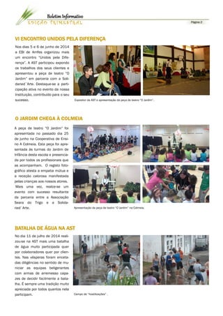 Página 2 
EDIÇÃO TRIMESTRAL 
Boletim Informativo 
Nos dias 5 e 6 de junho de 2014 a EBI de Arrifes organizou mais um encontro “Unidos pela Dife- rença”. A AST participou expondo os trabalhos dos seus clientes e apresentou a peça de teatro “O Jardim” em parceria com a Soli- daried`Arte. Destaque-se a parti- cipação ativa no evento da nossa Instituição, contribuído para o seu sucesso. 
Expositor da AST e apresentação da peça de teatro “O Jardim”. 
VI ENCONTRO UNIDOS PELA DIFERENÇA 
O JARDIM CHEGA À COLMEIA 
Apresentação da peça de teatro “O Jardim” na Colmeia. 
A peça de teatro “O Jardim” foi apresentada no passado dia 25 de junho na Cooperativa de Ensi- no A Colmeia. Esta peça foi apre- sentada às turmas do Jardim de Infância desta escola e presencia- da por todos os profissionais que as acompanham. O registo foto- gráfico atesta a empatia mútua e a receção calorosa manifestada pelas crianças aos nossos atores. 
Mais uma vez, realce-se um evento com sucesso resultante da parceria entre a Associação Seara do Trigo e a Solida- ried`Arte. 
No dia 11 de julho de 2014 reali- zou-se na AST mais uma batalha de água muito participada quer por colaboradores quer por clien- tes. Nas vésperas foram enceta- das diligências no sentido de mu- niciar as equipas beligerantes com armas de arremesso capa- zes de decidir facilmente a bata- lha. É sempre uma tradição muito apreciada por todos quantos nela participam. 
Campo de “hostilizações” . 
BATALHA DE ÁGUA NA AST  