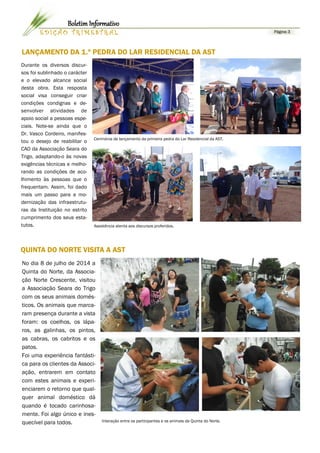 LANÇAMENTO DA 1.ª PEDRA DO LAR RESIDENCIAL DA AST 
Durante os diversos discur- sos foi sublinhado o carácter e o elevado alcance social desta obra. Esta resposta social visa conseguir criar condições condignas e de- senvolver atividades de apoio social a pessoas espe- ciais. Note-se ainda que o Dr. Vasco Cordeiro, manifes- tou o desejo de reabilitar o CAO da Associação Seara do Trigo, adaptando-o às novas exigências técnicas e melho- rando as condições de aco- lhimento às pessoas que o frequentam. Assim, foi dado mais um passo para a mo- dernização das infraestrutu- ras da Instituição no estrito cumprimento dos seus esta- tutos. 
No dia 8 de julho de 2014 a Quinta do Norte, da Associa- ção Norte Crescente, visitou a Associação Seara do Trigo com os seus animais domés- ticos. Os animais que marca- ram presença durante a vista foram: os coelhos, os lápa- ros, as galinhas, os pintos, as cabras, os cabritos e os patos. 
Foi uma experiência fantásti- ca para os clientes da Associ- ação, entrarem em contato com estes animais e experi- enciarem o retorno que qual- quer animal doméstico dá quando é tocado carinhosa- mente. Foi algo único e ines- quecível para todos. 
Interação entre os participantes e os animais da Quinta do Norte. 
QUINTA DO NORTE VISITA A AST 
Página 3 
EDIÇÃO TRIMESTRAL 
Boletim Informativo 
Cerimónia de lançamento da primeira pedra do Lar Residencial da AST. 
Assistência atenta aos discursos proferidos.  