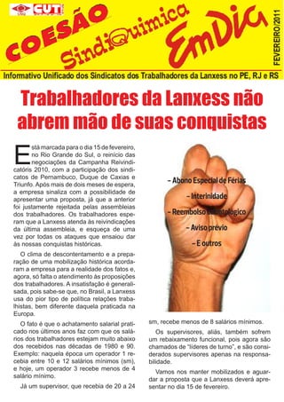 Trabalhadores da Lanxess não
 abrem mão de suas conquistas
E
       stá marcada para o dia 15 de fevereiro,
       no Rio Grande do Sul, o reinício das
       negociações da Campanha Reivindi-
catóris 2010, com a participação dos sindi-
catos de Pernambuco, Duque de Caxias e
Triunfo. Após mais de dois meses de espera,
                                                       - Abono Especial de Férias
a empresa sinaliza com a possibilidade de
apresentar uma proposta, já que a anterior                    - Interinidade
foi justamente rejeitada pelas assembleias
dos trabalhadores. Os trabalhadores espe-              - Reembolso odontológico
ram que a Lanxess atenda às reivindicações
da última assembleia, e esqueça de uma                        - Aviso prévio
vez por todas os ataques que ensaiou dar
às nossas conquistas históricas.                                - E outros
   O clima de descontentamento e a prepa-
ração de uma mobilização histórica acorda-
ram a empresa para a realidade dos fatos e,
agora, só falta o atendimento às proposições
dos trabalhadores. A insatisfação é generali-
sada, pois sabe-se que, no Brasil, a Lanxess
usa do pior tipo de política relações traba-
lhistas, bem diferente daquela praticada na
Europa.
   O fato é que o achatamento salarial prati-    sm, recebe menos de 8 salários mínimos.
cado nos últimos anos faz com que os salá-          Os supervisores, aliás, também sofrem
rios dos trabalhadores estejam muito abaixo      um rebaixamento funcional, pois agora são
dos recebidos nas décadas de 1980 e 90.          chamados de “líderes de turno”, e são consi-
Exemplo: naquela época um operador 1 re-         derados supervisores apenas na responsa-
cebia entre 10 e 12 salários mínimos (sm),       bilidade.
e hoje, um operador 3 recebe menos de 4
                                                   Vamos nos manter mobilizados e aguar-
salário mínimo.
                                                 dar a proposta que a Lanxess deverá apre-
  Já um supervisor, que recebia de 20 a 24       sentar no dia 15 de fevereiro.
 